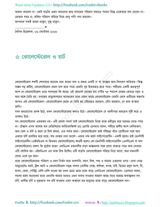 Want more Updates 
Profile : http://tanbircox.blogspot.com
বযাোাম কররবন না। তকউ বাড়রে ওনন কমারনার ননয খাবাররর পররমাণ কমারে পাররন রকন্তু এরকবারর বাদ তদরবন না।
তরানার িমো িা, কর র পররমাণ করমরো রদরো তেবু পারন পান কররবন।
আপনারা িবাই ভারো রাকু ন, িুস্থ্ রাকু ন।
____________________✬
মদরনক ইরি াক, ০৬ তিরপ্টম্বর ২০০৮
তকারেরিররাে শব্দরি তশানামাত্র অরনরক মরন কররন মন্দ ও অশুভ একরি ব‘ ো স্বারস্থ্যর ননয রনদারুণ ক্ষরেকর। রকন্তু
বািব বড় নরিে, তকারেরিররাে তেমন মন্দ হরে পারর তেমরন খুব রহেকরও হরে পারর। শরীররর একরি গুরুত্বপূণি
অংশ তে তকারেরিররাে এরে িরন্দরহর রক আরে! এই তশ্বেবণি তমারমর মে ব‘রির ৭৫ শোংশ তদরহর তভেরর েকষ ৎ ও
অনয অরঙ্গ মেরর হো। মগরনর স্নাোুরকাষরদর আবররকর মরধয তেমন আরে তকারেরিররাে তেমরন তকাষ প্রািীররর অন্তগিে
অংশও এই তকারেরিররাে। তকারেরিররাে তররক তে মেরর হো তিররোড হররমান, তেৌন হররমান, তি করা ক’নরন
নারন?
েখন হৃদররারগর প্রিঙ্গ উরি, েখন তকারেরিররারের করাও উরি। তকারেরিররাে তে ধমনীপরর অবররাধ িষরি করর এ
প্রিঙ্গও উরি।
িব তকারেরিররাে একরকম নো। এরি তমদে পদারি োই তকারেরিররাে রনরন ররি দ্রবীভূ ে হরো েত্রেত্র তেরে পারর
না। তিক্সাি এিম করেন অব তমরডরিরনর কারডিওেরনি ডাঃ তগ্রগরর তডনমার বরেন, শরীরর নেীো অংশ তবরশরভাগ,
আর তেে ও িরবি ও নরে তে রমশ খাোনা, এে িবার নানা। তকারেরিররাে োই গাাঁিেড়া বাাঁরধ তপ্রারিরনর িরঙ্গ আর
এভারব িরবি প্রবারহে হরো ররি, োো তদরহর নানা অংরশ। এরদর নাম হরো োইরপারপ্রারিন। একরি হরোঃ হাই তডনরিরি
োইরপারপ্রারিন )এইিরডএে বা রহেকর তকারেরিররাে( অনযরি হরোঃ তো-রডনরিরি োইরপারপ্রারিন )এেরডএে বা মন্দ
তকারেরিররাে( ে াৎ রক দুরিার মরধয? এেরডএে রিনােীর মিষণ আিররণর িরঙ্গ তেরগ রাকরে পারর আর তিখারন
এরি তশারষে হো। এইিরডএে এর কান রিক উরল্টাঃ এরি বাড়রে তকারেরিররাে িরররো রনরো আরি, আর রিনােী
তররক এরক দূর করর।
ররি তকারেরিররারের পররমাণ ও ধরণ রনভির করর বংশগরে, বোি, রেঙ্গ, পরয ও বযাোাম এগুরোর ওপর। তদখা তগরে
িযািুরররিড যাি, িান্স যাি ও তকারেরিররাে িমষি খাবার (প্রাণীন তগাি, করেনা, মগন, িরবি, রডরমর হেুদ অংশ, র ,
মাখন, তকক, তপরস্ট্র( তবরশ তবরশ খাওোা হো েখন িরম িরম ররি বারড় এেরডএে তকারেরিররাে। তডনমার বরেন,
িমিযা হরো অরনরকর মরধয এমনরক আমার মরধযও এমন খাবার খাওোার অভযাি আরে োরে ররোরে অস্বাস্থ্যকর িব
িরবি, প্রাণীন িরবি ও দুগ্ধনাে িব িরবি খাওোার এমন অভযারি রপ্ত মানুরষর ররি বারড় তকারেরিররাে মান।
 