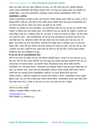 Want more Updates 
Profile : http://tanbircox.blogspot.com
আমরা েখন বযাোাম করর েখন ররির এইিরডএে মান বারড়- এবং এরি একরি ভারো কান। রিভেযান্ড রিরনরকর
একনন গরবষক কারডিওেরনি ডক্টর রির ন রনরকােি বরেন, এমন রকেু তোক ররোরেন োরদর ররি এইিরডে মান
তমািামুরি উাঁিুরে। এরদর তমাি তকারেরিররাে একিু উাঁিুরে রাকরেও রহেকর তকারেরিররারের পররমাণ তবরশ।
তকারেরিররাে ও হৃদরপণ্ডঃ
এেরডএে তকারেরিররাে খুব উাঁিুরে রাকরে এরদর রকেু অংশ ধমনীর তদোারের তভের তশারষে হো, তিখারন এ িরবি তে
উরিননা-উেীপনা িষরি করর, োরে িষরি হো প্রদাহ ধমনীর তদোারে গুরিশুরি অগ্রির হরো নরড়া হো তশ্বেকরণকারা আর
এরা রগেরে রারক িরবি কণা, ক্ষরের অংশ িারারে এই প্ররিিা হো বযরি, অি ে।
পররণরেরে বড়, িরবিবহুে অংশ নরম রিনােীরে। এরে রিনােীগুরো করিন হরো োো, হরো োো িরু, রিনােী িহরন
িংকু রিে ও প্রিাররে হবার ক্ষমো হারররো ত রে। নানান উেীপনাো িাড়া তদো রিনােী, হো িংকু রিে ও প্রিাররে আর
এভারব রিিুযরে পেিাপ্ত রি ও অরক্সরনন তপৌঁরে োো। এই ক্ষমো না রাকরে রি িরবরাহ হো রবরিে। এই িনা িরে
পারর তদরহর নানা স্থ্ারন। পারোর রিনােীগুরোরে েরদ িরবি পুন নরম )িবৎরিেবৎধষ ধৎঃবৎরধষ রংবধংব( েখন
পারো রখিুরন হরে পারর। গ্রীবারদরশর ধমনীরে েরদ নরম োহরে মগরন রি িরবরাহ তেরে পারর করম, হরে পার
তস্ট্রাক। েরব িবরিরো বড় রবপদ রি হৃদরপরণ্ড। হৃদরপরণ্ডর রপরি েরড়রো আরে তে ধমনীগুরো এরদর পর রুি হবার
িম্ভাবনা তবরশ। একবার িরবি প্লাক ধমনীপর রুি কররে হৃদরপরণ্ড রি িরবরাহ োো করম। েখন বুরক বযরা হো, োরক
‘এননাইনা’ বরে নারন। প্লাকরি দীনি হরে, ররির নমাি পুন গরিে হো, রি হািি এিাক- হৃদরপরণ্ড ররির িরবরাহ
নািকীোভারব করম তগরে হৃদরিিুযরদর হো মষেুয।
রক করা োো এই মন্দ তকারেরিররােরদর রনরো?
ধমনী পর রুি হবার এই প্ররিোা শুরু হরে পারর নীবরনর তোিরবো তররকও। হৃদররাগ নো এমন তরারগ মষে ১৬-৬৪
বের বোি পেিন্ত পূণি বোস্ক তোরকর অরিাপরি করর তদখা তগরে ৮৩% তোরকর মরধয রেরো হৃদররারগর েক্ষণ এবং ৮%
তোরকর রেরো তবশ অগ্রির হৃদররাগ। ডাঃ রনরকােি বরেন, ‘রিনএনাররদর মরধযও আমরা তদখরে রিনােীর
অস্বাভারবকো এবং স্পি প্লারকর রনদশিন।’ তিৌভাগযবশে এই প্ররিোারক প্ররেররাধ করার ননয অরনক রকেুই করার মে
আরে। ডাঃ রনরকােি বরেন, ‘আমরা নারন মন্দ তকারেরিররাে এেরডএে কমারনা অবশযই একরি কােিকর পদরক্ষপ।’
‘অনযরি হরো অনয তখরোোাড় রহেকর তকারেরিররাে এইিরডএে এর নবের ভূ রমকার রদরক ননর তদোা।’
এেরডএে কমারনা ও এইিরডএে বাড়ারনার ননয গুরুত্বপূণি হরো খাদযরবরধ ও বযাোাম। তকারেরিররাে কমাবার ওষুরধর
ভূ রমকাও আরে। েরব খাদয রবরধ ও বযাোাম হরো িবরিরো দরকারর রনরনি। তকারেরিররাে কমাবার ওষুধ খারে তিননয
তেমন ইরে খাওোা িেরব ও বযাোাম না করর রর বরি রাকব, এমন কররে োভ হরব না রকেুই।
____________________✬
অধযাপক ডাঃ শুভাগে তিৌধুরী
পররিােক, েযাবররিরর িারভিরিি, বাররডম, ঢাকা।
Subhagata@msn.com
মদরনক ইরি াক, ০৬ তিরপ্টম্বর ২০০৮
 