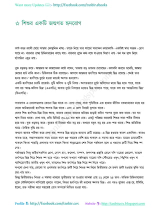 Want more Updates 
Profile : http://tanbircox.blogspot.com
আি বের বোিী তমরো আেমা )কাল্পরনক নাম(। োরক রনরো োর মারোর িারাক্ষণ কান্নাকারি। একরিই মাত্র িন্তান। তরাগ
িারর না। বারবার গ্রাময রিরকৎিরকর কারে োো। বারবার বুরক ক বরি োওোার রিরাপ খাো। ন ন শ্বাি রনরে
হাাঁপারনর ওষুধ খাো।
বুক ধড় ড় করর। আেমার মা কান্নারভনা করণ্ঠ বরেন, ‘ঢাকাো বড় ডািার তদরখরেন। বোবরে কররে শুরনরে, আমার
তমরোর হািি নারক কানা। রিরকৎিক রিক বরেরেন। আিরে আেমার হৃৎরপরণ্ড জ্নগেভারবই রেদ্র ররোরে। তজ্নই োর
হৃদো কানা।’ হৃৎরপরণ্ড ু রিা হওোা মারনই জ্নগে হৃদররাগ।
একরি হৃৎরপরণ্ডর িাররি প্ররকা্। দুরি অরেন্দ ও দুরি রনেো। জ্নগেভারব দুরিা অরেরন্দর মরধয রেদ্র হরে পারর, োরক
বো হো ‘আন্ত-অরেন্দ রেদ্র’ (এএিরড(; আবার দুরিা রনেরোর মরধযও রেদ্র রাকরে পারর, োরক বো হো ‘আন্তরনেো রেদ্র’
(রভএিরড(।
িাধারণে এ তদোােগুরোো তকারনা রেদ্র রারক না। তদখা তগরে, িারা পষররবীরে এক হানার নীরবে নবনােরকর মরধয েো
তররক আিনরনরই হৃৎরপরণ্ড জ্নগে রেদ্র রারক। এবং এ তরাগ রনরোই ভু গরে রারক।
তেিব রশশু হৃৎরপরণ্ড রেদ্র রনরো জ্নাো, োরদর তকারনা ধররনর অরনোম োড়াই করদন পরপর বুরক ক রারক। ন ন
শ্বাি রনরে রারক। তদখা োো, প্ররে রমরনরি ৫০-৬০ বার শ্বাি তনো। একিু পররিম কররেই রশশুর িারা শরীর নীোভ
হরো োো। বুক ধড় ড় করর। বুরকর বাাঁ রদরকর খাাঁিা বড় হো। কখরনা েকষ ৎ বড় হো এবং শি রারক। রশশু অরেররি
ারম। মদরহক বষরি হো না।
কখরনা আবার পরীক্ষা করর তদখা োো, জ্নগে রেদ্র োড়াও অনযানয ত্রুরি ররোরে। এ রেদ্র হওোার কারণ একারধক। কারও
কারও মরে, িন্তানধাররণর িমো মারোর বোি ৩৫ বেররর তবরশ হরো রাকরে এ িমিযা হরে পারর। মারোর ডাোারবরিি
রাকরে রকংবা পাহারড় এোকাো বাি কররে রকংবা ঋেুিরির তশষ রদরক গভিধারণ হরে এ ধররনর ত্রুরি রনরো রশশু জ্ন
তনো।
গভিাবস্থ্াো রকেু ভাইরািনরনে তরাগ, তেমন-হাম, রুরবো, মাম্পি, নেবিন্ত প্রভষ রে তরারগ েরদ মারোরা তভারগন, োহরে
হৃৎরপরণ্ড রেদ্র রনরো রশশুর জ্ন হরে পারর। কখরনা কখরনা গভিাবস্থ্াো মারোরা েরদ তিররোড ওষুধ, রখাঁিুরনর ওষুধ বা
রযারেরডামাইড-নােীো ওষুধ খান, োহরেও রশশু হৃৎরপরণ্ড রেদ্র রনরো জ্ন রনরে পারর।
কখরনা তদখা োো, তকারনা মা প্ররমবার হৃৎরপরণ্ড ত্রুরি রনরো রশশুর জ্ন রদরে রদ্বেীোবার তি রকম ত্রুরি হওোার ঝু াঁরক মাত্র
িার-পাাঁি ভাগ।
রকন্তু রদ্বেীোবারও রশশুর এ িমিযা রাকরে েষেীোবার ো হওোার আশঙ্কা প্রাো ২২ তররক ২৫ ভাগ। অরভজ্ঞ রিরকৎিরকরা
বুরক তিররিরকাপ োরগরোই বুঝরে পাররন, রশশুর হৃৎরপরণ্ড কী ধররনর জ্নগে রেদ্র। এর পরও বুরকর এক্স-রর, ইরিরন,
ইরকা, রি পরীক্ষা করর িহরনই তরাগ িম্পরকি রনরিে হওোা োো।
 