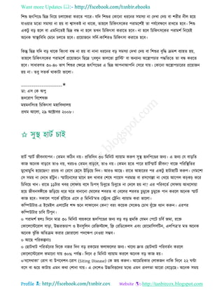 Want more Updates 
Profile : http://tanbircox.blogspot.com
রশশু হৃৎরপরণ্ড রেদ্র রনরো িোর রা কররে পারর। েরদ রশশুর তকারনা ধররনর িমিযা না তদখা তদো বা শরীর নীে হরো
োওোার মরো িমিযা না হো বা শ্বািকি না রারক, োহরে রিরকৎিরকর পরামরশিই ো পেিরবক্ষরণ রাখরে হরব। রশশু
একিু বড় হরে বা এমরনরেই রেদ্র বন্ধ না হরে েখন রিরকৎিা করারে হরব। না হরে রিরকৎিরকর পরামশি রনরোই
অরনক স্বাস্থ্যরবরধ তমরন িেরে হরব। প্ররোানরন িরদি-কারশরও রিরকৎিা করারে হরব।
রকন্তু রেদ্র েরদ বড় রারক রকংবা বন্ধ না হো বা নানা ধররনর বড় িমিযা তদখা তদো বা রশশুর বষরি িমশ বযাহে হো,
োহরে রিরকৎিরকর পরামরশি প্ররোানরন রেরদ্র ‘তবেুন ভােরভা প্লারি’ বা অনযানয অরস্ত্রাপিার পিরেরে ো বন্ধ কররে
হরব। িাধারণে ৩০-৪০ ভাগ রশশুর তক্ষরত্র হৃৎরপরণ্ডর এ রেদ্র আপনাআপরন তিরর োো। তকারনা অরস্ত্রাপিাররর প্ররোানন
হো না। েবু িেকি রাকািা ভারো।
____________________✬
ডা: এি তক অপু
হৃদররাগ রবরশষজ্ঞ
মোমনরিংহ রিরকৎিা মহারবদযােো
প্ররম আরো, ২৯ অরক্টাবর ২০০৮।
হািি স্মািি নীবনোপন। তেমন করিন নো। প্ররেরদন ৩০ রমরনি বযাোাম করুণ িুস্থ্ হৃদরপরণ্ডর ননয। এ ননয তে বাড়রে
কান অরনক বাড়রব োও নো, খরিও তেমন বাড়রব, োও নো। তকমন হরে পারর হািিস্মািি নীবন? বারন পরররস্থ্রের
মুরখামুরখ হরোরেন? প্রিন্ড না তররগ তহরি উরড়রো রদন। আরও আরে। রারে আহাররর পর একিু হািাহারি করুণ। তগমরশা
তি িমো না তদরখ হাাঁিু ন। স্মািিরনরির মারন হে খাবার তশরষ পারোি পরমান্ন বা রিরগাল্লা না তখরো আরপে কচকচ করর
রিরবরো খান। রারে ১১িার খবর তিা াো বরি রিপস রিবুরে রিবুরে না তদরে হো না? এর পররবরেি তিা াো আধরিাোা
হরো নীবনিঙ্গীরক নরড়রো ধরর রর বানারনা ত ারের শবরে বা তবরের শরবে িুমুরক িু মুরক পান কররে অরনক স্মািি
কান হরব। িকারে পারকি হাাঁিরে এরি ৫ রমরনি’মে তস্ট্রংর তিরনং বযাোাম করা ভারো।
করম্পউিার-এ ইরমইে এোরিির শব্দ শুরন ো ারবন তকন? বরং করোক তিরকণ্ড তিাখ বুাঁরন ধযান করুন। এরপর
করম্পউিার িারব রিপুন।
০ পরামশি হেঃ রদরন মাত্র ৩০ রমরনি বযোকরর হৃদরপরণ্ডর ননয বড় বড় হুমরক তেমন তপরি িরবি নমা, ররি
তকারেরিররাে বাড়া, উচ্চরিিাপ ও ইনিুরেন তররনিযান্স, রে তররডরকেি এবং তহারমারিিরিন, এেরপত্র’র মে অরনক
অরনক ঝু াঁরক অরেিম করার তনারারো পদরক্ষপ তনওোা িম্ভব।
০ আরে পররকল্পনাঃ
০ তোিখাি পররেিরনর রদরক ননর রদন বড় রকরমর ো রের ননয। খারদয দ্রুে তোিখাি পররবেিন কররে
তকারেরিররাে কমারনা োো ৩০% পেিন্ত। রদরন ৫ রমরনি বযাোাম কররে অরনক বড় কান হো।
০‘বরিরাকা’ তরাগ বা উপরবশন-ররাগ (Siting Disease) তক নো করুন। আরমররকার তোকনন নারক রদরন ২২ ন্টা
বরি বা শুরো কািাো এমন করা তশানা োো। এ তদরশও উচ্চরবিরদর মরধয এমন প্রবণো আররা তবরড়রে। অরনক িমো
 