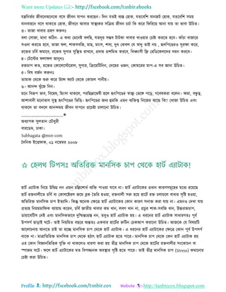 Want more Updates 
Profile : http://tanbircox.blogspot.com
েেরনভির নীবরনঅরনরক বরি নীবন োপন কররেন। রদন েেই বযি তহাক, েেরবরশ োননি তহাক, েেরবরশ িমো
োনবাহরন বরি রাকরে তহাক, নীবরন আবার স্বাস্থ্যকর িরিো নীবন িিিা রক করর র রররো আনা োো ো ভাবা উরিে।
৩। োনা খাবার গ্রহণ করুনঃ
বো তিানা, মানা করিন- এ করা তমরনই বেরে, েেদূর িম্ভব িািকা খাবার খাওোার তিিা কররে হরব। কাাঁিা বানারর
িওদা কররে হরব, োনা ে, শাকিবরন, মাে, মাংি, শিয, দুধ তকবে তে স্বাদু োই নো , হৃদরপরণ্ডরও িুরক্ষা করর,
ররির িরবি কমারব, ররির িুগার িুরস্থ্ে রাখরব, প্রদাহ প্রশরমে কররব, রবর্ধ্ংিী রে তররডরকেরদর দমন কররব।
৪। তিরির ো ে নানুনঃ
রিিাপ কে, ররির তকারেরিররাে, িুগার, রিরোরিরনন, তদরহর ওনন, তকামররর মাপ-এ িব নানা উরিে।
৫। রবষ বনিন করুনঃ
োমাক তররক শুরু করর িযান্স যাি তররক তকামে পানীো।
৬। আনন্দ খুাঁরন রনন।
মরন রবরূপ ভাব, রবরদ্বষ, রহংিা রাকরে, পররেদ্রারম্বষী হরে হৃৎরপরণ্ডর স্বাস্থ্য তভরঙ্গ পরড়, গরবষকরা বরেন। ক্ষমা, বন্ধু ত্ব,
আশাবাদী মরনাভাব িুস্থ্ হৃৎরপরণ্ডর রভরি। হৃৎরপরণ্ডর ননয হুমরক এমন বযরিত্ব রনরনর আরে রক? তখানা উরিে এবং
রাকরে ো বদরে আনন্দমো নীবন োপরন প্ররিিা িাোরনা উরিে।
____________________✬
অধযাপক িুেোন তিৌধুরী
বাররডম, ঢাকা।
Subhagata @msn-com
মদরনক ইরি াক, ০১ নরভম্বর ২০০৮
হািি এযািাক রনরো উরদ্বগ্ন নন এমন িরল্লরশাধি বযরি পাওোা োরব না। হািি এযািারকর প্রধান কারণিমূরহর মরধয ররোরে
হািি রিনােীরে িরবি বা তকােরিরে নরম ব্লক মেরর হওোা, রিনােী িরু হরো হারিি রি িোিরে বাধার িষরি হওোা,
অরেররি মানরিক িাপ ইেযারদ। রকন্তু অরনক তক্ষরত্র হািি এযািারকর তকান কারণ িনাি করা োো না। এমনও তদখা োো
প্রেযহ রনোমমার ক বযাোাম কররন, িরবি নােীো খাবার কম খান, েবণ খান না, প্রিুর শাক-িবরন খান, উচ্চরিিাপ,
ডাোারবরিি তনই এবং মানরিকভারব দুরিন্তাগ্রি নন, েবুও হািি এযািাক হো। এ ধররনর হািি এযািাক িাধারণেঃ পূবি
উপিগি োড়াই রি। োই রনোরমে বেরর অন্তেঃ একবার হারিির রুরিন তিকআপ করারনা উরিে। আনরক তে রবষোরি
আরোিনাো আনরে িাই ো হরে মানরিক িাপ তররক হািি এযািাক। এ ধররনর হািি এযািারকর তক্ষরত্র তকান পূবি উপিগি
রারক না। মাত্রারেররি মানরিক িাপ তররক হিাৎ হািি এযািাক হরে পারর। মানরিক িাপ তররক তকন হািি এযািাক হো
এর তকান রবজ্ঞানরভরিক েুরি না রাকরেও ধারণা করা হো েীব্র মানরিক িাপ তররক হারিির রিনােীর িংরকািন বা
স্পানম রি। রে হািি এযািারকর মে রবপজ্জনক অবস্থ্ার িষরি হরে পারর। োই েীব্র মানরিক িাপ (Stress) কমারনার
তিিা করা উরিে।
 