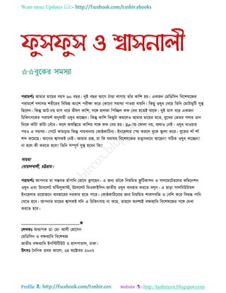 Want more Updates 
Profile : http://tanbircox.blogspot.com
পরামশিঃ আমার মারোর বোি ৬০ বের। দুই বের আরগ িান্ডা োগাো োাঁর কারশ হো। একনন তমরডরিন রবরশষরজ্ঞর
পরামরশি গোিহ শরীররর রবরভন্ন অংরশ পরীক্ষা করর তকারনা িমিযা পাওোা োোরন। রকেু ওষুধ তখরো রেরন তমািামুরি িুস্থ্
রেরেন। রকন্তু আি-নো মাি ধরর ভীষণ কারশ, িরঙ্গ হােকা রপরেে ক তবর হরেই রারক। দুই মাি ধরর একনন
রিরকৎিরকর পরামশি অনুোোী ওষুধ খারেন। রকন্তু কারশ রকেুিা কমরেও আমার মারোর মরে, মুরখর তভের গোর ডান
রদরক কাাঁিা কাাঁিা তবাঁরধ। রে অস্বরিরে কারশর িরঙ্গ ক তবর হো। গ্লøাান্ড ত াো নো, বযরাও তনই। ওষুধ খাওোার
পরও এ িমিযা। তপরি কামড়াো রকন্তু পাোখানাো তকা্কারিনয। ইনরহোর তে কররে বুরক জ্বাো করর। বুরকর শাাঁ শাাঁ
শব্দ করমরে। আরগর শ্বািকি তনই। আমার প্রে, মা রক েরাের রবরশষরজ্ঞর েত্ত্বাবধারন আরেন? িরিক ওষুধ খারেন?
না হরে কী কররে হরব? রেরন িম্পূণি িুস্থ্ হরবন রক?
িাোমা
তবাোােখােী, িট্টগ্রাম।
পরামশিঃ আপনার মা িম্ভবে হাাঁপারন তরারগ ভু গরেন। এ ননয োাঁরক রনোরমে ফ্লু রিকািন ও িােরমরিররের করম্বরনশন
ওষুধ এবং িযাবরেি মরন্টেুকাি, িযাবরেি ররও াইরেন-নােীো ওষুধ বযবহার কররে বেুন। এ োড়া িােরবউিামে
ইনরহোর প্ররোানরন বযবহাররর দরকার হরে পারর। তকা্কারিরনযর ননয রনোরমে শাকিবরন ও তবরশ করর রবশুি পারন
তখরে হরব। আপনার মারোর শ্বািকি েরদ এ রিরকৎিাো না করম, োহরে অবশযই বক্ষবযারধ রবরশষরজ্ঞর িরঙ্গ তদখা
কররে হরব।
____________________________✬
তেখকঃ অধযাপক ডা· তমা· আেী তহারিন
তমরডরিন ও বক্ষবযারধ রবরশষজ্ঞ
নােীো বক্ষবযারধ ইনরিরিউি ও হািপাোে, ঢাকা।
উৎিঃ মদরনক প্ররম আরো, ২৪ অরক্টাবর ২০০৭
 