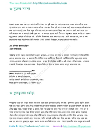 Want more Updates 
Profile : http://tanbircox.blogspot.com
িমিযাঃ আমার বোি ১৯ বের। দ্বাদশ তিণীর োত্র। প্রাো দুই বের ধরর গোর মরধয এক ধররনর ক আিরক রারক।
খুব আিারো এবং িাদা ও খিখরি। গোো আিরক তগরে মুখ রদরো বরম আরি। িরঙ্গ একিু ক ও অরনক আিারো োো
তবর হো। েখন দুই তিাখ রদরো প্রিুর পারন ঝররে রারক। আবার তকারনা রকেুর গন্ধ তপরে ো একই রকম মরন হো।
পারন খাওোার পর এ িমিযািা তবরশ তদখা োো। এ িমিযার কাররণ আরম রিকমরো পড়ারশানা কররে পাররে না। বারবার
রুরু ত েরে ত েরে অরে্ হরো োই। প্ররেরদন রশক্ষকরদর কারে করা শুনরে হো। আরম একবার নাক, কান ও গো
রবরশষরজ্ঞর কারে রগরোরেোম। রেরন আমারক একরি িযাবরেি রদরোরেন, ো তখরো তকারনা কান হোরন।
তমা· শর কু ে ইিোম রশহাব
ঢাকা কযান্টনরমন্ট।
পরামশিঃ আপরন িম্ভবে অযাোরনিনরনে তরারগ ভু গরেন। এ ধররনর ক িাদা ও আিারো পদারি িরনক যাররংনাইরিি
তরারগর ননয হরো রারক। এ ননয আপরন প্ররেরদন রারে একরি করর িযাবরেি েরারিরডননােীো ওষুধ তিবন কররে
পাররন। তেরকারনা ঝাাঁঝারো গন্ধ এরড়রো িেরবন। ররির ইরোারিনর ে কাউন্ট ও িি তিাোাব পরীক্ষা করুন। প্ররোানরন
বক্ষবযারধ রবরশষরজ্ঞর িরঙ্গ তদখা করুন। উপেুি রিরকৎিা রনরে এ ধররনর িমিযা িম্পূণি ভারো হরো োো।
________________________✬✬
তেখকঃ অধযাপক ডা· তমা· আেী তহারিন
তমরডরিন ও বক্ষবযারধ রবরশষজ্ঞ,
নােীো বক্ষবযারধ ইনরিরিউি ও হািপাোে, ঢাকা।
উৎিঃ মদরনক প্ররম আরো, ২৮ নরভম্বর ২০০৭
ু ি ু রির মরধয েরদ তকারনা কাররণ পুাঁন নরম েরব োরক ু ি ু রির ত াাঁড়া বো হো। ু ি ু রির ত াাঁড়া বহুরবদ কাররণ
িষরি হরে পারর। তবরশর ভাগ তক্ষরত্র রনউরমারনোা তরাগ রিক িমোমরো রিরকৎিা না হরে ো তররক ু ি ু রি পুাঁন নরম বা
ত াাঁড়া হরে পারর। কখরনা কখরনা এ ত াাঁড়া তররক পুাঁন তবর হরো তেরে পারর েখন শুধু কযারভরি রারক। নাক, মুখ বা
গোো অপাররশন করার িমো নীবাণু ু ি ু রি ঢু রক ত াাঁড়া িষরি কররে পারর। তদরহর অনয তকারনা স্থ্ারনর িংিামক
পীড়ার নীবাণু ু ি ু রি বারহে হরো ত াাঁড়া িষরি কররে পারর। ু ি ু রির ত াাঁড়া হিাৎ বা ধীরর ধীরর শুরু হরে পারর।
বুরক বযরযা িাধারণে রারকই। জ্বর, বুরক বযরা, কারশ, শ্বািকি প্রভষ রে েক্ষণ রনরো শুরু হো। কারশর িারর প্রিুর ক
তবর হো, ক পিা, দুগিন্ধেুি, হেুদ। কখরনা কখরনা রি রমরিে হরে পারর। ত াাঁড়া শ্বািনােীর িারর িংেুি হরো ত রি
 