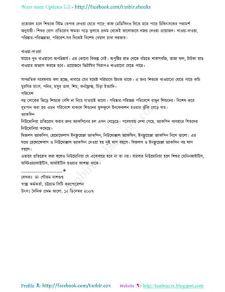 Want more Updates 
Profile : http://tanbircox.blogspot.com
প্ররোানন হরে রশশুরক রিম তভপার তদওোা তেরে পারর; কা তমরডরিনও রনরে হরে পারর রিরকৎিরকর পরামশি
অনুোোী। রশশুর তরাগ প্ররেররাধ ক্ষমো গরড় েুেরে প্ররম তররকই ভারোভারব ননর তদওোা প্ররোানন। খাওোা-দাওোা,
পররষ্কার-পররেন্নো, পরররবশ-িব রদরকই রবরশষ তখোাে রাখা দরকার।
খাওোা-দাওোা
মারোর দুধ খাওোারনা অপররহােি। এর তকারনা রবকল্প তনই। অপুরির হাে তররক বাাঁিরে শাকিবরন, োনা ে, িািকা মাে
খাওোার অভযাি কররে হরব। প্ররোানরন রভিারমন রিরাপও খাওোারনা তেরে পারর।
িাম্প্ররেক গরবষণাো বো হরে, খাবারর তেন েররি পররমারণ রনংক রারক। এ ননয রশশুরক খাওোারনা তেরে পারর করি
মুররগর মাংি, পরনর, মিুর ডাে, রশম, কনিরফ্লক্স, রিাঁড়া ইেযারদ।
পরররবশ
বহু তোরকর রভরড় রশশুরক তবরশ না রনরো োওোাই ভারো। পররষ্কার-পররেন্ন পরররবরশ রাখুন রশশুরদর। রবরশষ করর
ধূমপান করা হো এমন পরররবরশ রাকরে রশশুরদর ু ি ু রি ইনর কশন হওোার ঝু াঁরক তবরড় োো।
ভযাকরিন
রনউরমারনোা প্ররেররাধ করার ননয ভযাকরিরনর িে এখন তবরড়রে। গরবষণাো তদখা তগরে, ভযাকরিন বযবহারর রশশুরদর
রনউরমারনোা করমরে।
রমনেি ভযাকরিন, তহরমার োি ইনফ্লু রোঞ্জা ভযাকরিন, রনউরমাক্কাে ভযাকরিন, ইনফ্লু রোঞ্জা ভযাকরিন রনরে ভারো। এর
মরধয তহরমার োি ও রনউরমাক্কাে ভযাকরিন তদওোা হো দুই মাি বোরি। রমনেি ও ইনফ্লু রোঞ্জা ভযাকরিন নো মাি
বোরি।
এভারব প্ররেররাধ করা হরেও রনউরমারনোা তে এরকবারর হরব না ো নো। বারবার রনউরমারনোা হরে রশশুর তমরনননাইরিি,
অরিওমযাোইরিি, আরিাইরিি হওোার আশঙ্কা রারক।
____________________✬
তেখকঃ ডা· তগৌেম দাশগুপ্ত
স্বাস্থ্য কমিকেিা, িট্টগ্রাম রিরি কররপাররশন
উৎিঃ মদরনক প্ররম আরো, ১২ রডরিম্বর ২০০৭
 