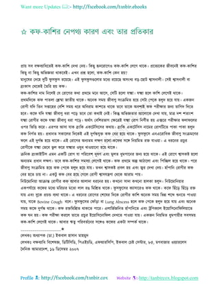 Want more Updates 
Profile : http://tanbircox.blogspot.com
প্রাো িব বক্ষবযারধরেই ক -কারশ তদখা তদো। রকেু হৃদররারগও ক -কারশ তেরগ রারক। প্ররেযরকর নীবরনই ক -কারশর
রকেু না রকেু অরভজ্ঞো রাকরবই। এখন প্রে হরো, ক -কারশ তকন হো?
মানুরষর তদরহ দুরি ু ি ু ি ররোরে। এই ু ি ু িগুরোর মরধয ররোরে অিংখয বড়-রোি শ্বািনােী। তিই শ্বািনােী বা
ব্রংকাি তররকই মেরর হো ক ।
ক -কারশর নাম রনরেই তে তরারগর করা প্রররম মরন আরি, তিরি হরো েক্ষ্মা। েক্ষ্মা হরে কারশ তেরগই রারক।
প্ররমরদরক ক পােো তিিা নােীো রারক। অরনক িমো নীবাণু িংিরমে হরো তিিা তপরক হেুদ হরো োো। একনন
তরাগী েরদ রেন িপ্তারহর তবরশ িমো ধরর অরবরাম কাশরে রারক েরব োরক অবশযই ক পরীক্ষার ননয োরগদ রদরে
হরব। কর েরদ েক্ষ্মা নীবাণু ধরা পরড় েরব তো করাই তনই। রকন্তু অরভজ্ঞোর আরোরক তদখা োো, মাত্র দশ শোংশ
েক্ষ্মা তরাগীর কর েক্ষ্মা নীবাণু ধরা পরড়। অরিাৎ তবরশরভাগ তক্ষরত্রই েক্ষ্মা তরাগ রনণিীে হো এক্সরর পরীক্ষার ো রের
ওপর রভরি করর। এরপর আিা োক ব্রংরক একরিরিরির করাো। ব্রংরক একরিরিি নারমর তরাগরিরে পাকা পাকা হেুদ
ক রনগিে হো। প্রধানে িকারের রদরকই এই দুগিন্ধেুি ক তবর হরো রারক। ু ি ু রি এনএররারবক নীবাণু িংিমরণর
রে এই দুগিন্ধ হরো রারক। এই তরারগর অনযেম েক্ষণ হরো-কর র িরঙ্গ রনোরমে রি োওোা। এ ধররনর প্রিুর
তরাগীরক েক্ষ্মা তভরব ভু ে করর েক্ষ্মার ওষুধ খাওোারনা হরো রারক।
িরনক ব্রংকাইরিি এমন একরি তরাগ ো পরররবশ দুষণ এবং মুেে ধুমপারনর ননয হরো রারক। এই তরারগ শ্বািকি হরো
অনযেম প্রধান েক্ষণ। েরব ক -কারশর িমিযা তেরগই রারক। ক প্রররম অল্প আিারো এবং রপরেে হরো রারক। পরর
নীবাণু িংিরমে হরো ক তপরক হেুদ হরো োো। েখন শ্বািকি প্রবে হো এবং জ্বর তদখা তদো। হাাঁপারন তরাগীর ক
তবর হরে িাো না। একিু ক তবর হরো তগরে তরাগী শ্বািেেণা তররক আরাম পাো।
রনউরমারনোা আিান্ত তরাগীর ক আবার আোদা ধররনর হো। কখরনা িাদা কখরনা হােকা হেুদ। রনউরমারনোার
একপেিারো কর র মরধয মররিার মরো োে রে রমরিে রারক। ু ি ু রির কযািাররও ক রারক। কর রোঁরড় রোঁরড় রি
োো এবং বুরক প্রিন্ড বযরা রারক। এ ধররনর তরারগর তশরষর রদরক তরাগীর কারশ অরনক িমো রভন্ন শরব্দ শুনরে পাওোা
োো, োরক Bovine Cough বরে। ু ি ু রির ত াাঁড়া বা Lung Abscess হরে ক তপরক হেুদ হরো োো এবং অরনক
িমো কর দুগিন্ধ রারক। ক রিরমরিে রাকরে পারর। এোরনিনরনে হাাঁপারনরে এবং িরপকযাে ইরোারিরনার রেোারে
ক ন হো। ক পরীক্ষা কররে োরে প্রিুর ইরোারিরনার ে তদখরে পাওোা োো। একনন রনোরমে ধুমপাোীর িবিমো
ক -কারশ তেরগই রারক। আবার ঋেু পররবেিরনর িরঙ্গও কর র একিা িম্পকি রারক।
____________________✬
তেখকঃ অধযাপক )ডা.( ইকবাে হািান মাহমুদ
তেখকঃ বক্ষবযারধ রবরশষজ্ঞ, রডরিরিরড, রপএইিরড, এ আররিরপ, ইকবাে তিি তিন্টার, ৮৫, মগবানার ওোযাররেি
মদরনক আমাররদশ, ১৬ রডরিম্বর ২০০৭
 