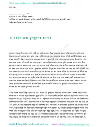 Want more Updates 
Profile : http://tanbircox.blogspot.com
করা োো।
____________________✬
অধযাপক ডা. তমাঃ আরেকু র রহমান
তমরডরিন ও বক্ষবযারধ রবরশষজ্ঞ, নােীো বক্ষবযারধ ইনরিরিউি ও হািপাোে, মহাখােী, ঢাকা।
মদরনক নোা রদগন্ত, ৩০ মািি ২০০৮
কযািাররর তকারনা উির নানা তনই, তিরি প্রাো িবাই নারনন। রকন্তু ু ি ু রির কযািার প্ররেররাধরোগয। এিা বোর
উরেশয হরো-এই তরারগর কারণ নানা তগরে। তিরি হরো ধুমপান। ু ি ু রির কযািার িরেযই একরি রবপেিোকর এবং
ােক বক্ষবযারধ। উন্নে তদশগুরোরে কযািাররর কাররণ তে মষেুয রি, োর মরধয ু ি ু রির কযািার উরল্লখরোগয স্হহান
দখে করর আরে। প্ররে বেরই এর িংখযা বাড়রে। শহররর রবষাি তধাাঁোা কযািার বষরির অনযেম কারণ। িারা নীবন
ধুমপান না কররে ও কযািার হরে পারর। আর ো হরে পারর গারড়র কারো তধাাঁোা বা রমে কারখানার কারো তধাাঁোা, েরদ
িব িমো নারক ঢু করে রারক োহরে। ু ি ু রির কযািাররর রকেু েক্ষণ আরে। েরদও িব েক্ষণ খুব একিা িুরনরদিি নো।
প্রাো শেকরা ৮০ ভাগ তক্ষরত্রই ক -কারশ রারক এবং শেকরা ৭০ ভাগ তক্ষরত্র কারশর িরঙ্গ অল্প অল্প রি রমরিে ক
োো। ু ি ু রির কযািারর েক্ষ্মার মরো হিাৎ করর গেগে করর রি োো না। তে বযরি গে ২০ বের বা োর অরধক
িমো ধরর ধুমপান কররেন, োর কারশর িরঙ্গ েরদ একবারও রি রগরো রারক, েরব অবশযই তিরি িরন্দরহর উরদ্রক
হরব। আর িরন্দহ তদখা রদরেই রিরকৎিক েখন িরিক রিিারন্ত তপৌঁোরনার বযাপারর েৎপর হরবন। শেকরা ৬০ ভাগ
তক্ষরত্র শ্বািকি তদখা তদো। অবশয শ্বািকি রনভির করর কযািাররির আকার এবং ু ি ু রি োর অবস্হহারনর ওপর।
শেকরা ৪০ ভাগ তক্ষরত্র বুরক বযরা তদখা তদো।
এবার স্বরভঙ্গ িম্পরকি রকেু উরল্লখ করা োক। কারণ এরি ু ি ু রির কযািাররর অনযেম েক্ষণ। স্বরভঙ্গ বেরে আমরা
গোর শব্দ বা আওোান বরি োওোারকই বুরঝ রারক। এরে কখরনা তরাগী র ির ি করর করা বরে আবার কখরনা এেই
আরি শব্দ করর তে, রকেুই শুনরে পাওোা োো না। বস্তুেপরক্ষ স্বরভঙ্গ বা গো বরি োওোািা নাক-কান-গো রবরশষজ্ঞরদর
রিরকৎিার আওোধীন রবষো। কারণ শব্দ নােী বা েযাররংিরো অল্পরমোারদ বা দী িরমোারদ প্রদাহ তদখা রদরে স্বর তভরে োো
এবং তরাগীও ইএনরি রবরশষরজ্ঞর কারে োন পরামরশির ননয। কযানভািার বা রানননরেক তনোরদর োরা উচ্চস্বরর বিষ ো
কররন, োরদর প্রাোই গো বরি রারক। রবরশষভারব উরল্লখ করা প্ররোানন তে, স্বরভরঙ্গর তপেরন ু ি ু রির কযািার এবং
েক্ষ্মাই দাোী। ু ি ু রির কযািার েখন বযাপকভারব রবিষে হরে রারক, েখন এক পেিারো গোর বাম রদরকর ররকাররন্ট
েযারররঞ্জোাে নাভিরি আিান্ত হরো পরড় এবং এর কােিকাররো হারররো ত রে। রে তরাগীর শব্দেে এর কােিক্ষমো হ্রাি
পাো। তেরহেু এই শব্দেে শব্দ উৎপাদরনর অঙ্গ, োই তরাগীর স্বরভঙ্গ বা গো বরি োো। এমন এক পেিারো আরি তে,
 