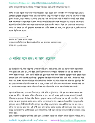 Want more Updates 
Profile : http://tanbircox.blogspot.com
তরাগীর করা তবাঝাই োো না। অরধকন্তু শব্দেরের রনরিোোর রে তরাগী কারশও রদরে পারর না।
কারশর আওোান অরনক িমো গরুর কারশর আওোারনর মরো হওোাো োরক ‘তবাভাইন’ ক বো হরো রারক। তেরহেু
তবরশরভাগ তক্ষরত্রই ু ি ু রির কযািার এবং োর নরিেো একিু তবরশ বোরি বা বাধিরকয তদখা তদো এবং োরা অরেররি
ধুমপান কররেন, োরদর িহিাই এই িমিযা তদখা তদো। োই একনন বোস্ক বযরি বা অরেররি ধুমপাোী বোস্ক বযরির
কারশ এবং গোর স্বর বরি তগরে েৎক্ষণাৎ একনন বক্ষবযারধ রবরশষরজ্ঞর িরঙ্গ তোগারোগ করর এক্স-রর এবং অনযানয
প্ররোাননীো পরীক্ষা-রনরীক্ষা কররে হরব। প্ররোানন হরে ব্রংরকািরকাপীর িহাোো রনরে হরব তরাগ শনাি করার ননয।
একরা মরন রাখরে হরব েরদ ু ি ু রির কযািাররর ননয তরাগীর স্বরভঙ্গ হরো রারক, েরব বুঝরে হরব তে, তরাগীর কযািার
অরনক রবিষরে োভ করররে।
____________________✬
অধযাপক ডা. ইকবাে হািান মাহমুদ
তেখকঃ বক্ষবযারধ রবরশষজ্ঞ, ইকবাে তিি তিন্টার. ৮৫, মগবানার ওোযাররেি তমাড়।
আমার তদশ, ০৬ তম ২০০৮
শুধু বাংোরদরশই নো, িারা রবরশ্ব েক্ষ্মা একরি ভীরেকর তরাগ। েক্ষ্মা তরাগীর একরি রিত্র কল্পনা কররেই মরনর মানি
পদিাো তভরি ওরি একরি েরব, তিরি হরো-একনন তরাগী অনবরে কাশরেন, পরক্ষরণই শুরু হরো োো কারশর িরঙ্গ
গেগে করর রি োওোা। এমন ধররনর অরনক রিত্র খুাঁরন পাওোা োরব কানী ননরুরের ‘মষেুযক্ষু ধা’ অরবা পুররনা রদরনর
োোােরব ‘তমর ঢাকা োরা’িহ অরনক গরল্প। ু ি ু রির েক্ষ্মা হরে কারশর িরঙ্গ রিও তেরে পারর , আবার নাও তেরে
পারর। েরব কারশর িরঙ্গ রি োওোারক আরম তরাগীর ননয আশীবিাদ মরন করর। কারণ ক -কারশ আর জ্বরর জ্বরর শীণি
হরো তগরেও েেক্ষণ পেিন্ত কারশর িরঙ্গ রি না োরে, েেক্ষণ তরাগী রিরকৎিরকর পরামশি তনোার বযাপারর গুরুত্ব তদন
না। আবার আমরাও অরনক তক্ষরত্র এরন্টবারোারিরকর পর এরন্টবারোারিক প্ররোাগ এবং পররবেিন কররে রারক।
প্রকষ েপরক্ষ রনোম হরো, বাংোরদরশ রেন িপ্তারহর তবরশ কারশ বা দুই িপ্তারহর তবরশ জ্বর িেরে রাকরে েক্ষ্মার করা
িরন্দহ করা উরিে, েরদ অনযানয এরন্টবারোারিক কান না তদো। আর এই িরন্দহ খুবই প্ররোানন; কারণ এই িরন্দহই
রিরকৎিকরক তদরব তরাগ রনণিরোর িরিক রিকানা। ু ি ু রি েক্ষ্মা হরে কারশর িরঙ্গ রি োো এিা তেমন রিক, তেমরন
আবার েক্ষ্মা োড়া ু ি ু রির অনযানয তরারগও কারশর িরঙ্গ রি তেরে পারর, তেমন- ব্রংরকএকরিরিি, ু ি ু রি ত াাঁড়া,
ু ি ু রির কযািার, রনউরমারনোা ইেযারদ। ু ি ু ি োড়াও রকেু হৃদররাগ আরে, তেমন-মাইিাে ভাল্ব িরু হরো তগরেও
কারশর িরঙ্গ রিপাে হরে পারর। এই ক’রি প্রধান কারণ োড়াও অরনক কাররণও এই িমিযা তদখা রদরে পারর। েরব
তেরহেু বাংোরদরশ েক্ষ্মা একরি অনযেম প্রধান স্বাস্হহয িমিযা, োই েক্ষ্মার বযাপারর িরন্দহ অবশযই রিরকৎিকরক গুরুরত্ব
আনরে হরব।
ব্রংরকএকরিরিি ু ি ু রির শ্বািনােীর একরি তরাগ। ব্রংকাইরিি নারমর িরঙ্গ কমরবরশ আমরা অরনরকই পরররিে, েরদও
 