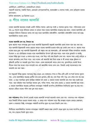 Want more Updates 
Profile : http://tanbircox.blogspot.com
এমরবরবএি, এ রিরপএি, এ আররিএি )েন্ডন(
িহরোগী অধযাপক, িানিারর রবভাগ, তননাররে তেপাররািকারপক, করোররক্টাে ও কযািার িানিন, ঢাকা তমরডরকে করেন
হািপাোে।
মদরনক আমাররদশ, ২৪ রডরিম্বর ২০০৭
নারকর অযাোরনি অরনরকর কারেই একরি পরররিে িমিযা। তোি-বড় িবাই এ িমিযাো ভু গরে পারর। পররিংখযারন তদখা
োো, ১০ শোংশ মানুষ নীবরনর তকারনা না তকারনা িমো নারকর অযাোরনিরে আিান্ত হরো রারক। নারকর অযাোরনির এই
অবস্থ্ারক রিরকৎিা রবজ্ঞারনর ভাষাো বো হরো রারক অযাোরনিক রাইনাইরিি। অযাোরনিক রাইনাইরিি করার অরি হরে
অযাোরনিনরনে নারকর প্রদাহ।
নারকর অযাোরনি তকন হো, রকভারব হো
মূেে শ্বারির িারর নািাররন্ধ্র ঢু রক োওোা অযাোরনি উরদ্রককারী বস্তুরকই অযাোরনির প্রধান কারণ বরে মরন করা হো।
েরব অযাোরনি উরদ্রককারী খাবার গ্রহরণর কাররণ নারকর অযাোরনি হওোার িনা খুব একিা তদখা োো না। শ্বারির িারর
নারকর মরধয ঢু রক পড়া অযাোরনি উরদ্রককারী এই বস্তুরক বো হো অযাোরনিন। এই অযাোরনিন রবরভন্ন রািাোরনক পদাররির
রনঃিরণ ও এর প্ররেরিোার মাধযরম নারক অযাোরনিনরনে উপিগি িষরি করর রারক। রে নারক িুেকারন বা অস্বরি,
নারকর রঝরল্ল ু রে োওোা ও োোভ হরো োওোা, নাক রদরো পারন ঝরা ইেযারদ তদখা োো। অরনক িমো একিু তদরররে এ
কাররণ শ্বািকিও তদখা রদরে পারর। েরব নারকর এই অযাোরনি কার রকরি হরে বা কী কাররণ হরে বুরিমান বা
বুরিমেী তরাগীরা ো িহরনই বুরঝ রনরে পাররন। তেমন অরনকরকই বেরে তশানা োো, ধুোবারেরে তগরেই রকংবা
শীরের িমো িাণ্ডা হাওোা নারক োগরেই োর এই অযাোরনির িমিযা তদখা তদো। রবষোিা একিু িরিেনভারব েক্ষ
কররেই তবর করা িম্ভব।
িব ঋেুরেই রবরভন্ন ু রের পরাগররণু উরড় তবড়াো এবং াঙ্গারির তস্পার বা বীন তবরশ তবরশ িংস্পরশি আিার িুরোগ
পাো। এিব অযাোরনিরে আিান্ত তরাগীর নাক-রিাখ িুেকাো, হাাঁরি হো, নাক রদরো পারন পরড় এবং তশরষ নাক বন্ধ হরো
রারক। এ োড়া রবারড়র ধুোো অবরস্থ্ে মাইরির মে তররক এ ধররনর নারকর অযাোরনি প্রাো িারা বের ধররই হরে
পারর। েরব মাইরির িারর রবারড়র অনযানয ধুো, পারখর পােক, পশুর তোম তররকও এ ধররনর অযাোরনি হরো রারক।
এ ধররনর অযাোরনিরে আিান্ত তরাগীরদর নািাররন্ধ্রর পাশ্বিবেিী মাংিরপণ্ড )ইনর ররোর িাররবরনি( ু রে বড় হরো োো।
অরনরক এরিরক নারকর পরেপ বরে ভু ে করর রারকন।
নাক পেিরবক্ষণঃ েরদও উপিগি তররকই নারকর অযাোরনি িম্পরকি অরনকিা ধারণা তনোা োো। োরপরও নাক পেিরবক্ষণ
করর রবষোরি রনরিে হওোার দরকার আরে। এ তক্ষরত্র নাক পেিরবক্ষণ করর েীব্র অবস্থ্াো নারকর তভেরর তভনাভাব,
ত াো ও যাকারি রঝরল্ল, নািাররন্ধ্রর পাশ্বিবেিী মাংিরপণ্ড ু রে বড় হওোা ইেযারদ তদখা োো।
দী িরদরনর অযাোরনিনরনে িমিযাো নািাররন্ধ্রর পাশ্বিবেিী অঞ্চরে হাল্কা তগাোরপ ররের ু রে বড় হওোা মাংিরপণ্ড তদখা
োো, োর তপেরনর রদকিা ু রে রারক।
 