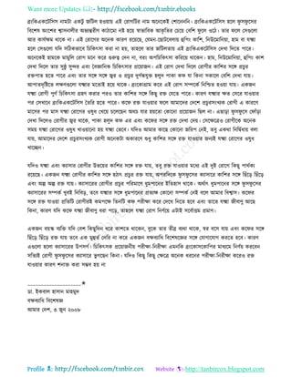 Want more Updates 
Profile : http://tanbircox.blogspot.com
ব্রংরকএকরিরিি নামিা একিু নরিে হওোাো এই তরাগরির নাম অরনরকই তশারননরন। ব্রংরকএকরিরিি হরে ু ি ু রির
রবরশষ অংরশর শ্বািনােীর অভযন্তরীণ কািারমা নি হরো স্বাভারবক আকষ রের তিরো তবরশ ু রে ওরি। োর রে তিগুরো
আর কােিক্ষম রারক না। এই তরারগর অরনক কারণ ররোরে, তেমন-রোিরবোো হুরপং কারশ, রনউরমারনোা, হাম বা েক্ষ্মা
হরে তিগুরো েরদ িরিকভারব রিরকৎিা করা না হো, োহরে োর নরিেোো এই ব্রংরকএকরিরিি তদখা রদরে পারর।
অরনরকই হামরক মামুরে তরাগ মরন করর গুরুত্ব তদন না, বরং অপরিরকৎিা করররো রারকন। হাম, রনউরমারনোা, হুরপং কাশ
তদখা রদরে োর িু্ু িুন্দর এবং মবজ্ঞারনক রিরকৎিার প্ররোানন। এই তরাগ তদখা রদরে তরাগীর কারশর িরঙ্গ প্রিুর
রিপাে হরে পারর এবং োর িরঙ্গ িরঙ্গ জ্বর ও প্রিুর দুগিন্ধেুি হেুদ পাকা ক ো রকনা িকারে তবরশ তদখা োো।
আপােদষরিরে েক্ষণগুরো েক্ষ্মার মরোই হরো রারক। ব্রংরকাগ্রাম করর এই তরাগ িম্পরকি রনরিে হওোা োো। একনন
েক্ষ্মা তরাগী পুণি রিরকৎিা গ্রহণ করার পরও োর কারশর িরঙ্গ রকেু রি তেরে পারর। কারণ েক্ষ্মার ক্ষে তিরর োওোার
পর তিখারন ব্রংরকএকরিরিি মেরর হরে পারর। কর রি োওোার রে আমারদর তদরশ প্রিুরিংখযক তরাগী এ কাররণ
মারির পর মাি েক্ষ্মা তরারগর ওষুধ তখরো িরেরেন অরি োর হোরো তকারনা প্ররোানন রেে না। এোড়া ু ি ু রি ত াাঁড়া
তদখা রদরেও তরাগীর জ্বর রারক, পাকা হেুদ ক এর এবং কর র িরঙ্গ রি তদখা তদো। তিরক্ষরত্রও তরাগীরক অরনক
িমো েক্ষ্মা তরারগর ওষুধ খাওোারনা হো েক্ষ্মা তভরব। েরদও আমার কারে তকারনা নররপ তনই, েবু একরা রনরদ্বিধাো বো
োো, আমারদর তদরশ প্রিুরিংখযক তরাগী অরনকিা অকাররণ শুধু কারশর িরঙ্গ রি োওোার ননযই েক্ষ্মা তরারগর ওষুধ
খারেন।
েরদও েক্ষ্মা এবং কযািার তরাগীর উভরোর কারশর িরঙ্গ রি োো, েবু রি োওোার মরধয এই দুই তরারগ রকেু পারিকয
ররোরে। একনন েক্ষ্মা তরাগীর কারশর িরঙ্গ হিাৎ প্রিুর রি োো, অপররদরক ু ি ু রির কযািারর কারশর িরঙ্গ রোঁরড় রোঁরড়
এবং অল্প অল্প রি োো। কযািাররর তরাগীর প্রিুর পররমারণ ধুমপারনর ইরেহাি রারক। অরিাৎ ধুমপারনর িরঙ্গ ু ি ু রির
কযািাররর িম্পকি খুবই রনরবড়, েরব েক্ষ্মার িরঙ্গ ধুমপারনর প্রেযক্ষ তকারনা িম্পকি তনই বরে আমার রবশ্বাি। কর র
িরঙ্গ রি োওোা প্ররেরি তরাগীরই কমপরক্ষ রেনরি ক পরীক্ষা করর তদরখ রনরে হরব এবং োরে েক্ষ্মা নীবাণু আরে
রকনা, কারণ েরদ কর েক্ষ্মা নীবাণু ধরা পরড়, োহরে েক্ষ্মা তরাগ রনণিরো এিাই িরবিািম প্রমাণ।
একনন বোস্ক বযরি েরদ তবশ রকেুরদন ধরর কাশরে রারকন, বুরক োর েীব্র বযরা রারক, স্বর বরি োো এবং কর র িরঙ্গ
রোঁরড় রোঁরড় রি োো েরব এক মুহুেি তদরর না করর একনন বক্ষবযারধ রবরশষরজ্ঞর িরঙ্গ তোগারোগ কররে হরব। কারণ
এগুরো হরো কযািাররর উপিগি। রিরকৎিক প্ররোাননীো পরীক্ষা-রনরীক্ষা এমনরক ব্রংরকািরকারপর মাধযরম রনণিো কররবন
িরেযই তরাগী ু ি ু রির কযািারর ভু গরেন রকনা। েরদও রকেু রকেু তক্ষরত্র অরনক ধররনর পরীক্ষা-রনরীক্ষা কররও রি
োওোার কারণ শনাি করা িম্ভব হো না
____________________✬
ডা. ইকবাে হািান মাহমুদ
বক্ষবযারধ রবরশষজ্ঞ
আমার তদশ, ৩ নুন ২০০৮
 