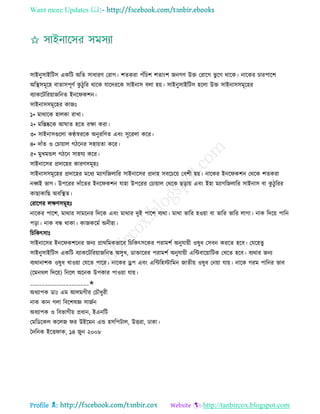 Want more Updates 
Profile : http://tanbircox.blogspot.com
িাইনুিাইরিি একরি অরে িাধারণ তরাগ। শেকরা পাঁরিশ শোংশ ননগণ উি তরারগ ভু রগ রারক। নারকর িারপারশ
অরস্থ্িমূরহ বাোিপূণি কু িুরর রারক োরদররক িাইনাি বো হো। িাইনুিাইরিি হরো উি িাইনািিমূরহর
বযাকরিররোানরনে ইনর কশন।
িাইনািিমূরহর কানঃ
১• মারারক হােকা রাখা।
২• মরিষ্করক আ াে হরে রক্ষা করা।
৩• িাইনািগুরো কণ্ঠস্বররক অনুররণে এবং িুররো করর।
৪• দাাঁে ও তিাোাে গিরনর িহাোো করর।
৫• মুখমন্ডে গিরন িাহেয করর।
িাইনারির প্রদারহর কারণিমূহঃ
িাইনািিমূরহর প্রদারহর মরধয মযাগরনোরর িাইনারির প্রদাহ িবরিরো তবশী হো। নারকর ইনর কশন তররক শেকরা
নব্বই ভাগ। উপররর দাাঁরের ইনর কশন োহা উপররর তিাোাে তররক েড়াো এবং ইহা মযাগরনোরর িাইনাি বা কু িু ররর
কাোকারে অবরস্থ্ে।
তরারগর েক্ষণিমূহঃ
নারকর পারশ, মারার িামরনর রদরক এবং মারার দুই পারশ বযরা। মারা ভারর হওোা বা ভারর ভারর োগা। নাক রদরো পারন
পড়া। নাক বন্ধ রাকা। কানকরমি অনীহা।
রিরকৎিাঃ
িাইনারির ইনর কশরনর ননয প্রাররমকভারব রিরকৎিরকর পরামশি অনুোোী ওষুধ তিবন কররে হরব। তেরহেু
িাইনুিাইরিি একরি বযাকরিররোানরনে অিুখ, ডািাররর পরামশি অনুোোী এরন্টবারোারিক তখরে হরব। বযরার ননয
বযরানাশক ওষুধ খাওোা তেরে পারর। নারকর ড্রপ এবং এরন্টরহিারমন নােীো ওষুধ তনোা োো। নারক গরম পারনর ভাব
)রমনরে রদরো( রনরে অরনক উপকার পাওোা োো।
____________________✬
অধযাপক ডাঃ এম আেমগীর তিৌধুরী
নাক কান গো রবরশষজ্ঞ িানিন
অধযাপক ও রবভাগীো প্রধান, ইএনরি
তমরডরকে করেন র উইরমন এন্ড হিরপিাে, উিরা, ঢাকা।
মদরনক ইরি াক, ১৪ নুন ২০০৮
 