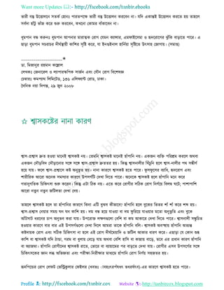 Want more Updates 
Profile : http://tanbircox.blogspot.com
ভারী বস্তু উরিােরন িেকি তহানঃ পারেপরক্ষ ভারী বস্তু উরিােন কররবন না। েরদ একান্তই উরিােন কররে হো োহরে
িবিদা হাাঁিু ভাাঁন করর শুরু কররবন, কখরনা তকামর বাাঁকারবন না।
ধূমপান বন্ধ করুনঃ ধূমপান আপনার মারাত্মক তরাগ তেমন কযান্সার, এম াইরিমা ও হৃদররারগর ঝু াঁরক বাড়ারে পারর। এ
োড়া ধূমপান িিরাির দী িস্থ্াোী কারশর িষরি করর, ো ইনগুইনাে হারনিোা িষরিরে উৎিাহ তনাগাো। )িমাপ্ত(
____________________✬
ডা. রমনানুর রহমান করল্লাে
তেখকঃ তননাররে ও েযাপারস্করপক িানিন এবং তেৌন তরাগ রবরশষজ্ঞ
তিম্বারঃ কমপযার রেরমরিড, ১৩৬ এরে যান্ট তরাড, ঢাকা।
মদরনক নোা রদগন্ত, ২৯ নুন ২০০৮
শ্বাি-প্রশ্বাি দ্রুে হওোা মারনই শ্বািকি নো। তেমরন শ্বািকি মারনই হাাঁপারন নো। একনন বযরি পররিম কররে অরবা
একনন তদৌড়রবদ তদৌড়ারনার িরঙ্গ িরঙ্গ শ্বাি-প্রশ্বাি দ্রুেের হো। রকন্তু শ্বািনােীর রখাঁিুরন হরে শ্বাি-নােীর পর িঙ্কীণি
হরো োো। রে শ্বাি-প্রশ্বারি কি অনুভু ে হো। নানা কাররণ শ্বািকি হরে পারর। ু ি ু রির বযারধ, হৃদররাগ এবং
শারীররক আররা অরনক িমিযার কাররণ উপিগিরি তদখা রদরে পারর। অরনরক শ্বািকি হরে হাাঁপারন মরন করর
গোনুগরেক রিরকৎিা শুরু কররন। রকন্তু এিা রিক নো। এরে করর তরাগীর িরিক তরাগ রনণিরো রবেম্ব রি; পাশাপারশ
আররা নেুন নেু ন নরিেো তদখা তদো।
োহরে শ্বািকি হরে ো হাাঁপারনর কাররণ রকনা এরি বুঝব কীভারব? হাাঁপারন হরে বুরকর রভের শাাঁ শাাঁ করর শব্দ হো।
শ্বাি-প্রশ্বাি তনোার িমো ন ন কারশ হো। দম বন্ধ হরো োওোা বা দম ু রররো োওোার মরো অনুভু রে এবং বুরক
আাঁিিাি ধররনর িাপ অনুভব করা োো। উপররাি েক্ষণগুরো তবরশ বা কম আকারর তদখা রদরে পারর। শ্বািনােী িঙ্কু রিে
হওোার কাররণ বার বার এই উপিগিগুরো তদখা রদরে আমরা োরক হাাঁপারন বরে। শ্বািকি অবস্হহাো হাাঁপারন অেযন্ত
কিদাোক তরাগ এবং িরিক রিরকৎিা না হরে এই তরাগ দী িরমোারদ ও নরিে আকার ধারণ করর। এোড়া তে তকান শুষ্ক
কারশ বা শ্বািকি েরদ িান্ডা, গরম বা ধুোো তবরড় োো অরবা তবরশ হারি বা কান্নাো বারড়, েরব এর প্রধান কারণ হাাঁপারন
বা অযানমা। হাাঁপারন তরাগীরদর শ্বািকি রারে, তভারর বা বযাোারমর পর বাড়রে তদখা োো। তরাগীর এিব উপিরগির িরঙ্গ
রিরকৎিরকর জ্ঞান েব্ধ অরভজ্ঞো এবং পরীক্ষা-রনরীক্ষার মাধযরম হাাঁপারন তরাগ রনণিো িহনের হো।
হৃদরপরন্ডর তরাগ তে ি তভররকু োর ত ইের )খবভঃ াাবহঃৎরপাঁষধৎ ভধরষাঁৎব(-এর কাররণ শ্বািকি হরে পারর।
 