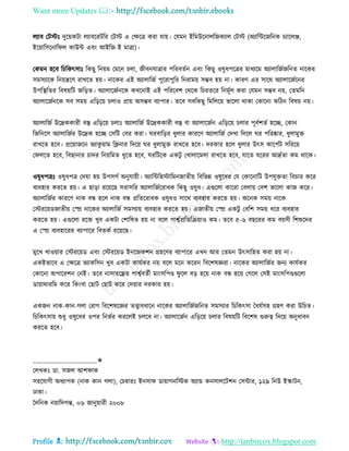 Want more Updates 
Profile : http://tanbircox.blogspot.com
েযাব তিিঃ দুরোকিা েযাবররিরর তিি এ তক্ষরত্র করা োো। তেমন ইরমউরনােরনকযাে তিি (অযারন্টরনরনক িযারেঞ্জ,
ইরোারিরনার ে কাউন্ট এবং আইরন-ই মাত্রা(।
তকমন হরব রিরকৎিাঃ রকেু রনোম তমরন িো, নীবনোত্রার পররবেিন এবং রকেু ওষুধপরত্রর মাধযরম অযাোরনিনরনে নারকর
িমিযারক রনোেরণ রাখরে হো। নারকর এই অযাোরনি পুররাপুরর রনরামো িম্ভব হো না। কারণ এর িারর অযাোরনিরনর
উপরস্থ্রের রবষোরি নরড়ে। অযাোরনিনরক কখরনাই এই পরররবশ তররক রিরেরর রনমূিে করা তেমন িম্ভব নো, তেমরন
অযাোরনিনরক িব িমো এরড়রো িোও প্রাো অিম্ভব বযাপার। েরব িবরকেু রমরেরো ভারো রাকা তকারনা করিন রবষো নো।
অযাোরনি উরদ্রককারী বস্তু এরড়রো িোঃ অযাোরনি উরদ্রককারী বস্তু বা অযাোরনিন এরড়রো িোর পূবিশেি হরে, তকান
রনরনরি অযাোরনির উরদ্রক হরে তিরি তবর করা। রবারড়র ধুোর কাররণ অযাোরনি তদখা রদরে র পররষ্কার, ধুোমুি
রাখরে হরব। প্ররোানরন ভযাকু োাম রিনার রদরো র ধুোমুি রাখরে হরব। দরকার হরে ধুোর উৎি কারপিি িরররো
ত েরে হরব, রবোনার িাদর রনোরমে ধুরে হরব, ররিরক একিু তখাোরমো রাখরে হরব, োরে ররর আদ্রিো কম রারক।
ওষুধপত্রঃ ওষুধপত্র তদোা হো উপিগি অনুোোী। অযারন্টরহিারমননােীো রবরভন্ন ওষুরধর তে তকারনারি উপেুিো রবিার করর
বযবহার কররে হো। এ োড়া ররোরে িরািরর অযাোরনিররাধক রকেু ওষুধ। এগুরো কাররা তবোো তবশ ভারো কান করর।
অযাোরনির কাররণ নাক বন্ধ হরে নাক বন্ধ প্ররেররাধক ওষুধও িারর বযবহার কররে হো। অরনক িমো নারক
তিররোডনােীো তে নারকর অযাোরনি িমিযাো বযবহার কররে হো। এনােীো তে একিু তবরশ িমো ধরর বযবহার
কররে হো। এগুরো ররি খুব একিা তশারষে হো না বরে পাশ্বিপ্ররেরিোাও কম। েরব ৫-৬ বেররর কম বোিী রশশুরদর
এ তে বযবহাররর বযাপারর রবেকি ররোরে।
মুরখ খাওোার তিররোড এবং তিররোড ইনরনকশন গ্রহরণর বযাপারর এখন আর তেমন উৎিারহে করা হো না।
একইভারব এ তক্ষরত্র ভযাকরিন খুব একিা কােিকর নো বরে মরন কররন রবরশষজ্ঞরা। নারকর অযাোরনির ননয কােিকর
তকারনা অপাররশন তনই। েরব নািাররন্ধ্রর পাশ্বিবেিী মাংিরপণ্ড ু রে বড় হরো নাক বন্ধ হরো তগরে তিই মাংিরপণ্ডগুরো
ডাোারাররম করর রকংবা তোি তোি করর তদোার দরকার হো।
একনন নাক-কান-গো তরাগ রবরশষরজ্ঞর েত্ত্বাবধারন নারকর অযাোরনিনরনে িমিযার রিরকৎিা মধেিিহ গ্রহণ করা উরিে।
রিরকৎিাো শুধু ওষুরধর ওপর রনভির কররেই িেরব না। অযাোরনিন এরড়রো িোর রবষোরি রবরশষ গুরুত্ব রদরো অনুধাবন
কররে হরব।
____________________✬
তেখকঃ ডা. িনে আশ াক
িহরোগী অধযাপক )নাক কান গো(, তিম্বারঃ ইনিা ডাোাগনরিক অযান্ড কনিােরিশন তিন্টার, ১২৯ রনউ ইস্কািন,
ঢাকা।
মদরনক নোারদগন্ত, ০৬ নানুোারী ২০০৮
 