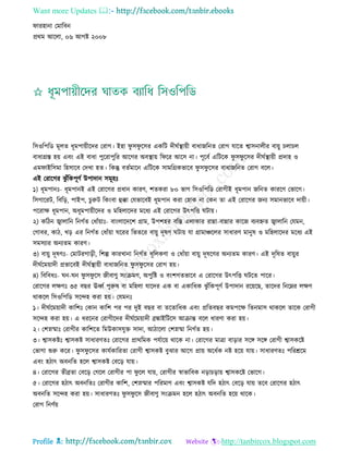 Want more Updates 
Profile : http://tanbircox.blogspot.com
ারহানা তমারবন
প্ররম আরো, ০৬ আগি ২০০৮
রিওরপরড মূেে ধূমপাোীরদর তরাগ। ইহা ু ি ু রির একরি দী িস্থ্াোী বাধানরনে তরাগ োরে শ্বািনােীর বাোু িোিে
বাধাগ্রি হো এবং এই বাধা পুররাপুরর আরগর অবস্থ্াো র রর আরি না। পূরবি এরিরক ু ি ু রির দী িস্থ্াোী প্রদাহ ও
এম াইরিমা রহিারব তদখা হে। রকন্তু বেিমারন এরিরক িামরগ্রকভারব ু ি ু রির বাধানরনে তরাগ বরে।
এই তরারগর ঝু াঁরকপূণি উপাদান িমূহঃ
১( ধূমপানঃ- ধূমপানই এই তরারগর প্রধান কারণ, শেকরা ৮০ ভাগ রিওরপরড তরাগীই ধূমপান নরনে কাররণ তভারগ।
রিগাররি, রবরড়, পাইপ, িুরুি রকংবা হুক্কা তেভারবই ধূমপান করা তহাক না তকন ো এই তরারগর ননয িমানভারব দাোী।
পররাক্ষ ধূমপান, অধূমপাোীরদর ও মরহোরদর মরধয এই তরারগর উৎপরি িাো।
২( করিন জ্বাোরন রনগিে তধাাঁোাঃ- বাংোরদরশ গ্রাম, উপশহর বরি এোকার রান্না-বান্নার কারন বযবিে জ্বাোরন তেমন,
তগাবর, কাি, খড় এর রনগিে তধাাঁোা ররর রভেরর বাোু দূষণ িাো ো গ্রামাঞ্চরের িাধারণ মানুষ ও মরহোরদর মরধয এই
িমিযার অনযেম কারণ।
৩( বাোু দূষণঃ- তমািরগাড়ী, রশল্প কারখানা রনগিে ধূরেকণা ও তধাাঁোা বাোু দূষরণর অনযেম কারণ। এই দূরষে বাোুর
দী িরমোাদী প্রভারবই দী িস্থ্াোী বাধানরনে ু ি ু রির তরাগ হো।
৪( রবরবধঃ- ন- ন ু ি ু রি নীবাণু িংিমণ, অপুরি ও বংশগেভারব এ তরারগর উৎপরি িরে পারর।
তরারগর েক্ষণঃ ৩৫ বের ঊর্ধ্ি পুরুষ বা মরহো োরদর এক বা একারধক ঝু াঁরকপূণি উপাদান ররোরে, োরদর রনরম্নর েক্ষণ
রাকরে রিওরপরড িরন্দহ করা হো। তেমনঃ
১। দী িরমোাদী কারশঃ তকান কারশ পর পর দুই বের বা েরোরধক এবং প্ররেবের কমপরক্ষ রেনমাি রাকরে োরক তরাগী
িরন্দহ করা হো। এ ধররনর তরাগীরদর দী িরমোাদী ব্রঙ্কাইরিরি আিান্ত বরে ধারণা করা হো।
২। তশস্নিাঃ তরাগীর কারশরে রমউকািেুি িাদা, আিারো তশস্নিা রনগিে হো।
৩। শ্বািকিঃ শ্বািকি িাধারণেঃ তরারগর প্রাররমক পেিারো রারক না। তরারগর মাত্রা বাড়ার িরঙ্গ িরঙ্গ তরাগী শ্বািকরি
তভাগা শুরু করর। ু ি ু রির কােিকাররো তরাগী শ্বািকি বুঝার আরগ প্রাো অরধিক নি হরো োো। িাধারণেঃ পররিরম
এবং হিাৎ অবনরে হরে শ্বািকি তবরড় োো।
৪। তরারগর েীব্রো তবরড় তগরে তরাগীর পা ু রে োো, তরাগীর স্বাভারবক নড়ািড়াো শ্বািকরি তভারগ।
৫। তরারগর হিাৎ অবনরেঃ তরাগীর কারশ, তশস্নিার পররমাণ এবং শ্বািকি েরদ হিাৎ তবরড় োো েরব তরারগর হিাৎ
অবনরে িরন্দহ করা হো। িাধারণেঃ ু ি ু রি নীবাণু িংিমন হরে হিাৎ অবনরে হরো রারক।
তরাগ রনণিো
 