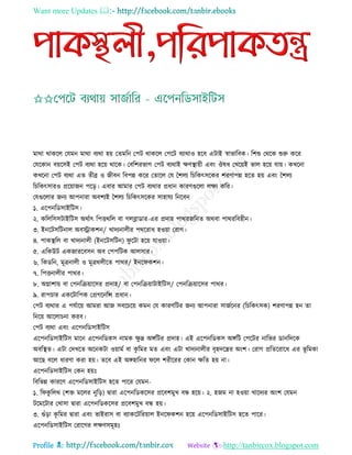 Want more Updates 
Profile : http://tanbircox.blogspot.com
মারা রাকরে তেমন মারা বযরা হো তেমরন তপি রাকরে তপরি বযারাও হরব এিাই স্বাভারবক। রশশু তররক শুরু করর
তেরকান বোরিই তপি বযরা হরো রারক। তবরশরভাগ তপি বযরাই ক্ষণস্থ্াোী এবং ঔষধ তখরোই ভাে হরো োো। কখরনা
কখরনা তপি বযরা এে েীব্র ও নীবন রবপন্ন করর তোরে তে মশেয রিরকৎিরকর শরণাপন্ন হরে হো এবং মশেয
রিরকৎিারও প্ররোানন পরড়। এবার আমার তপি বযরার প্রধান কারণগুরো েক্ষয করর।
তেগুরোর ননয আপনারা অবশযই মশেয রিরকৎিরকর িাহােয রনরবন
১. এরপনরডিাইরিি।
২. করেরিিিাইরিি অরিাৎ রপিররে বা গেব্লাডার-এর প্রদাহ পাররনরনে অরবা পারররবহীন।
৩. ইনরিিরিনাে অবস্ট্রাকশন/ খাদযনােীর পরররাধ হওোা তরাগ।
৪. পাকস্থ্রে বা খাদযনােী )ইনরিিরিন( ু রিা হরো োওোা।
৫. এরকউি একনাররবিন অব তপপরিক আেিার।
৬. রকডরন, মূত্রনােী ও মূত্ররেীরে পারর/ ইনর কশন।
৭. রপিনােীর পারর।
৮. অগ্নাশাো বা তপনরিোারির প্রদাহ/ বা তপনরিোািাইরিি/ তপনরিোারির পারর।
৯. রাপিার একরিারপক তপ্রগরনরন্স প্রধান।
তপি বযরার এ পেিারো আমরা আন িবরিরো কমন তে কারণরির ননয আপনারা িানিরনর )রিরকৎিক( শরণাপন্ন হন ো
রনরো আরোিনা করব।
তপি বযরা এবং এরপনরডিাইরিি
এরপনরডিাইরিি মারন এরপনরডকি নামক ক্ষু দ্র অঙ্গরির প্রদাহ। এই এরপনরডকি অঙ্গরি তপরির নারভর ডানরদরক
অবরস্থ্ে। এিা তদখরে অরনকিা ওোামি বা কষ রমর মে এবং এিা খাদযনােীর বষহদরের অংশ। তরাগ প্ররেররারধ এর ভূ রমকা
আরে বরে ধারণা করা হো। েরব এই অঙ্গহারনর রে শরীররর তকান ক্ষরে হো না।
এরপনরডিাইরিি তকন হোঃ
রবরভন্ন কাররণ এরপনরডিাইরিি হরে পারর তেমন-
১. র কু রের )শি মরের নুরড়( দ্বারা এরপনরডকরির প্ররবশমুখ বন্ধ হরো। ২. হনম না হওোা খারদযর অংশ তেমন
িরমরিার তখািা দ্বারা এরপনরডকরির প্ররবশমুখ বন্ধ হো।
৩. গুাঁড়া কষ রমর দ্বারা এবং ভাইরাি বা বযাকরিররোাে ইনর কশন হরো এরপনরডিাইরিি হরে পারর।
এরপনরডিাইরিি তরারগর েক্ষণিমূহঃ
 