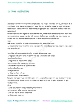 Want more Updates 
Profile : http://tanbircox.blogspot.com
তকা্কারিনয বা কনরিরপশন িম্পরকি আমরা কমরবরশ নারন। রকন্তু রশশুরদর তকা্কারিনয তকন হো, প্ররেকারই বা কী-রি
িম্পরকি ধারণা হোরো আমারদর অরনরকরই তনই। অরনক রশশু আরে, দু-রেন রদন পাোখানা না কররও ভারো রারক।
আবার অরনরকর এক রদন পাোখানা না করার কাররণই তপি ু রে তেরে পারর। বযরাো রশশুরি রিৎকারও কররে পারর।
তকা্কারিনয কী
মেেযাগ কররে কারও েরদ অিুরবধা হো অরবা তবরশ িমো োরগ, োরকই আমরা তকা্কারিনয বরে রারক। অরনক িমো
অিুস্থ্োর কাররণ কম খাওোার ও অপেিাপ্ত পারন পান করাো রকেুরদরনর ননয তকা্কারিনয হরে পারর। পরর িুস্থ্ হরে
রিক হরো োো। রকন্তু িব িমো তকা্কারিনয রাকরে এর কারণ তবর করর রিরকৎিা করারে হরব।
কারণ
তবরশ রদন ধরর তকা্কারিনয বা িরনক কনরিরপশরনর তবশ রকেু কারণ ররোরে। তেমন-
✬ খাদযাভযািনরনে কারণঃ কম আাঁশেুি খাবার তখরে অরনক রশশু তকা্কারিরনয ভু গরে পারর। গরুর দুধ তখরেও অরনক
িমো তকা্কারিনয হো।
✬ শারীররক ত্রুরিঃ অযারনাররকিাে তিরনারিি বা মেদ্বার জ্নগেভারব বন্ধ রাকরে।
✬ স্মাোুেরের ত্রুরিঃ তেমন অযাগযাং রেওরনারিি করা, স্মাোু ও মাংিরপরশর ত্রুরি রাকরে।
✬ মানরিক প্ররেবন্ধী হরে
✬ স্মাোুর িমিযা বা তিররব্রাে পেরি রাকরে।
✬ নেগেভারব তপরির িামরনর মাংি না রাকরে।
✬ শরীররর শরি করম োওোা বা হাইরপািরনোা হরে।
✬ হাইরপারাইররোরডনম হরে
✬ বহুমূত্র তরাগ হরে
✬ শরীরর কযােরিোাম তবরশ হরে
✬ তরনাে রিউবুোর অযারিরডারিি হরে।
রেন তররক পাাঁি বেররর রশশুরা তকা্কারিরনয তভারগ তবরশ। এ ধররনর রশশুর করোক মাি ধরর পাোখানার িমিযা রারক
এবং তবশ করোক রদন পর পর পাোখানা হো। অরনক িমো রশশুরি হোরো পযান্ট নি কররব, মারঝমরধযই তি স্কু রে
অনুপরস্থ্ে রাকরব।
কী হো
✬ তপরি বযরাঃ মারঝমরধয রাকরব, আবার রকেু িমো রাকরব না
✬ খাওোা-দাওোাো অনীহা, ক্ষু ধামান্দয ভাব তদখা তদরব
✬ বরম হরে পারর বা বরম ভাব রাকরে পারর
✬ শরীররর ওনন বাড়রব কম
 