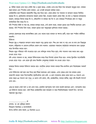 Want more Updates 
Profile : http://tanbircox.blogspot.com
✬ পরীক্ষা কররে তদখা োরব তপিিা শি ও ু রে আরে। তপরির ওপর হাে রদরে শি মেগুরো অনুভূ ে হরব। মেদ্বার
আদ্রি রাকরব এবং রস্পংিার তখাো রাকরব। এর ওপরই মেগুরো আিরক রারক।
তকা্কারিনয হরে রশশুরদর নেকােীন রকেু েরয রনরে হরব। তেমন-রজ্নর পর পাোখানা বা মেেযাগ কররে রবেরম্বে
হরোরে রক না, তোিরবোো মেেযারগর অভযাি তকমন রেে, খাওোার অভযাি তকমন রেে, মা-বাবা ও িন্তারনর মেেযারগর
অভযাি, মেদ্বারর র িার আরে রক না, তিরনারিি বা মেদ্বার বন্ধ রক না এবং মেদ্বারর রস্পংিাররর তিান বা স্মাোুর
কােিকাররো রিক আরে রক না।
েরদ রস্পংিার িাইি বা শি হো, মেদ্বার মেশূনয রারক, তপি ত াো রারক, োহরে বুঝরে হরব রশশুরির হারিপ্রং তরাগ
হরোরে। েরদ রস্পংিার রঢো রারক, োহরে বুঝরে হরব স্মাোুেরের দুবিেোর কাররণ হরোরে।
তকামরর তমরুদরণ্ডর কারে অনাকারঙ্ক্ষে তরাম এবং খারদর মরো রাকরে ো জ্নগে ত্রুরি, োরক বরে স্পাইনা বাইর ডা
অকাল্টা।
রিরকৎিা
রশশুরক িুস্থ্ ও শান্তভারব মেেযাগ করার অভযাি গরড় েুেরে হরব। রশশু তেন বযরা না পাো এবং মা-বাবা তেন রিন্তামুি
রারকন, অরস্থ্রোো না তভারগন-রিরদরক তখোাে রাখা দরকার। প্ররোানরন বাচ্চারদর িমোমরো মেেযারগর ননয পুরস্কষ ে
করর উৎিারহে কররে হরব।
রশশুরক প্রিু র পররমারণ পারন খাওোারে হরব এবং আাঁশেুি খাবার রদরে হরব। শি পাোখানা নরম করার ননয ওষুধ
তদওোা তেরে পারর।
েরদ এিরব পাোখানা না হো, োহরে রিরকৎিরকর কারে রনরো রিম্পে এরনমা রদরে হরব। বািাো রগ্লিাররন িারপারনিরর
তদওোা তেরে পারর। এক তররক দুই িামি রমরাইে তিেুরোন খাওোার পর তদওোা তেরে পারর।
মেদ্বারর র িার রাকরে রিরকৎিা করারে হরব। মানরিক তকারনা িমিযা রাকরে রশশু-মানরিক তরাগ রবরশষরজ্ঞর পরামশি
রনন।
এিব রিরকৎিাো বযরি হরে ধরর রনরে হরব রশশুর হারিপ্রং তরাগ হরোরে। এিব তক্ষরত্র তদখা োো মেদ্বার তররক
বারোাপরি কররে পযারা রিরম্পরররিক গযাংরেওরনক তিে তনই। এ তরাগ িাধারণে তজ্নর প্ররম মারি ৮০ শোংশ এবং
প্ররম বেরর ৯৫ শোংশ ধরা পরড়। এ তরারগ তপি ত াো, বরম, তকা্কারিনয, খাবারর অনীহা, হেুদ বরম ইেযারদ উপিগি
তদখা তদো।
এক্স-রর কররে তপরি গযাি ও মে তদখা োরব, তরকিাে অযাম্পুোো গযাি রাকা মারনই হারিপ্রং তরাগ। অপাররশন করর
এর রিরকৎিা করারে হরব। োই রশশুর তকা্কারিনয হরে অবরহো না করর রশশুরবরশষরজ্ঞর পরামশি রনন। আপনার
িন্তানরক িুস্থ্ রাখুন।
____________________✬
তেখকঃ ডা· তমা· মুরনবুর রহমান
রশশুররাগ রবরশষজ্ঞ ও কনিােিযান্ট
উৎিঃ মদরনক প্ররম আরো, ১২ রডরিম্বর ২০০৭
 