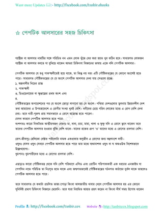 Want more Updates 
Profile : http://tanbircox.blogspot.com
গযারেক বা আেিার নামরির িরঙ্গ পরররিে নন এমন তোক খুাঁরন তবর করা হোে খুব করিন হরব। িাধারণে তোকনন
গযারেক বা আেিার বেরে ো বুরঝরো রারকন আমরা রিরকৎিা রবজ্ঞারনর ভাষাো এরক বরে তপপরিক আেিার।
তপপরিক আেিার তে শুধু পাকস্হহেীরেই হরো রারক, ো রকন্তু নো বরং এরি তপৌরিকেরের তে তকারনা অংরশই হরে
পারর। িাধারণে তপৌরিকেরের তে তে অংরশ তপপরিক আেিার তদখা োো তিগুরো হরে-
১. অন্ননােীর রনরির প্রান্ত
২. পাকস্হহেী
৩. রডওরডনারমর বা ক্ষু দ্রারের প্ররম অংশ এবং
৪.
তপৌরিকেরের অপাররশরনর পর তে অংরশ তনাড়া োগারনা হো তি অংরশ। পরিমা তদশগুরোর েুেনাো উন্নোনশীে তদশ
েরা আমারদর এ উপমহারদরশ এ তরাগীর িংখযা খুবই তবরশ। ধনীরদর তিরো গররব তোরকর মরধয এ তরাগ তবরশ তদখা
তদো। েরব নারী-পুরুষ প্রাো িমানভারব এ তরারগ আিান্ত হরে পাররন।
তেিব কাররণ তপপরিক আেিার হরে পারর-
বংশগেঃ কাররা রনকিেম আত্মীোস্বনন তেমনঃ মা, বাবা, িািা, মামা, খাো ও ু ু েরদ এ তরারগ ভু রগ রারকন েরব
োরদর তপপরিক আেিার হওোার ঝু াঁরক তবরশ রারক। োরদর ররির গ্রুপ ‘ও’ োরদর মরধয এ তরারগর প্রবণো তবরশ।
তরাগ-নীবাণুঃ তহরেরকা তবক্টার পাইরোরর নামক একপ্রকার অণুনীব এ তরারগর ননয বহুোংরশ দাোী।
ওষুধঃ তেিব ওষুধ তিবরন তপপরিক আেিার হরে পারর োর মরধয বযরানাশক ওষুধ বা ঝঅওউঝ রবরশষভারব
উরল্লখরোগয।
ধুমপানঃ ধুমপাোীরদর মরধয এ তরারগর প্রবণো তবরশ।
এোড়াও কাররা তপৌরিকেে তররক েরদ তবরশ পররমারণ এরিড এবং তপ্রারিন পররপাককারী এক ধররনর এননাইম ো
তপপরিন নারম পরররিে ো রনঃিষে হরে রারক এবং নেগেভারবই তপৌরিকেরের গিনগে কািারমা দুবিে রারক োহরেও
তপপরিক আেিার হরে পারর।
েরব িাধারণে তে করািা প্রিরেে ভানা-রপাড়া রকংবা ঝােনােীো খাবার তখরে তপপরিক আেিার হো এর তকারনা
িুরনরদিি প্রমাণ রিরকৎিা রবজ্ঞারন তমরেরন। েরব োরা রনোরমে আহার গ্রহণ কররন না রকংবা দী ি িমো উরপাষ রারকন
 