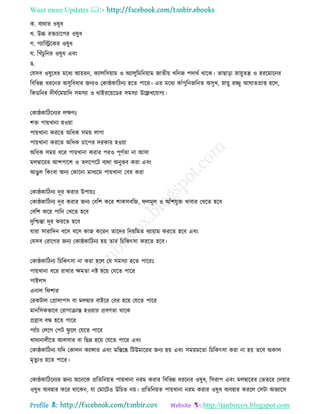 Want more Updates 
Profile : http://tanbircox.blogspot.com
ক. বযরার ওষুধ
খ. উচ্চ রিিারপর ওষুধ
গ. গযারস্ট্ররকর ওষুধ
. রখাঁিুরনর ওষুধ এবং
ে.
তেিব ওষুরধর মরধয আোরন, কযােরিোাম ও অযােুরমরনোাম নােীো খরনন পদারি রারক। োোড়া স্নাোুেে ও হররমারনর
রবরভন্ন ধররনর অিুরবধার ননযও তকা্কারিনয হরে পারর। এর মরধয কাাঁপুরননরনে অিুখ, স্নাোু রজ্জু আ ােপ্রাপ্ত হরে,
রকডরনর দী িরমোারদ িমিযা ও রাইররোরডর িমিযা উরল্লখরোগয।
তকা্কারিরনযর েক্ষণঃ
শি পাোখানা হওোা
পাোখানা কররে অরধক িমো োগা
পাোখানা কররে অরধক িারপর দরকার হওোা
অরধক িমো ধরর পাোখানা করার পরও পূণিো না আিা
মেদ্বাররর আশপারশ ও েেরপরি বযরা অনুভব করা এবং
আেুে রকংবা অনয তকারনা মাধযরম পাোখানা তবর করা
তকা্কারিনয দূর করার উপাোঃ
তকা্কারিনয দূর করার ননয তবরশ করর শাকিবরন, েমূে ও আাঁশেুি খাবার তখরে হরব
তবরশ করর পারন তখরে হরব
দুরিন্তা দূর কররে হরব
োরা িারারদন বরি বরি কান কররন োরদর রনোরমে বযাোাম কররে হরব এবং
তেিব তরারগর ননয তকা্কারিনয হো োর রিরকৎিা কররে হরব।
তকা্কারিনয রিরকৎিা না করা হরে তে িমিযা হরে পাররঃ
পাোখানা ধরর রাখার ক্ষমো নি হরো তেরে পারর
পাইেি
এনাে র শার
তরকিাে তপ্রাোপি বা মেদ্বার বাইরর তবর হরো তেরে পারর
মানরিকভারব তরাগািান্ত হওোার প্রবণো রারক
প্রস্রাব বন্ধ হরে পারর
পযাাঁি তেরগ তপি ু রে তেরে পারর
খাদযনােীরে আেিার বা রেদ্র হরো তেরে পারর এবং
তকা্কারিনয েরদ তকােন কযান্সার এবং মরিরষ্ক রিউমাররর ননয হো এবং িমোমরো রিরকৎিা করা না হো েরব অকাে
মষেুযও হরে পারর।
তকা্কারিরনযর ননয অরনরক প্ররেরনোে পাোখানা নরম করার রবরভন্ন ধররনর ওষুধ, রিরাপ এবং মেদ্বাররর তভেরর তদোার
ওষুধ বযবহার করর রারকন, ো তমারিও উরিে নো। প্ররেরনোে পাোখানা নরম করার ওষুধ বযবহার কররে তিিা অভযারি
 