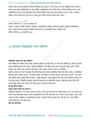 Want more Updates 
Profile : http://tanbircox.blogspot.com
পররণে হরো োো রে মেদ্বারর স্বাভারবক কােিক্ষমো আর রারক না। োই বোস্ক এবং োরা পররিরমর কান কররন না,
োরদর মরধয োরদর তকা্কারিনয হো োরদর উরিে তকা্কারিরনযর কারণ রনণিো করর তি রহরিরব রিরকৎিা তনোা। েরব
তকা্কারিনয দূর করার ননয ইিুবগুরের ভু রি পারনরে রভরনরো িারর িারর তখরো ত েরে এবং গরু, খারি ও অনযানয
িরবিেুি খাবার তেগুরো মে শি করর ো তররক দূরর রাকরে অরনরক উপকষ ে হরে পাররন।
____________________✬
তেখকঃ অধযাপক ডা. এ তক এম নেুে হক
বষহদন্ত ও পাোুপর িানারর রবরশষজ্ঞ, তিোারমযান, করোররকিাে িানিারর, বঙ্গবন্ধু তশখ মুরনব তমরডরকে রবশ্বরবদযােো,
ঢাকা। তিম্বারঃ নাপান বাংোরদশ তেন্ডরশপ হািপাোে, ৫৫ িােমিরনদ তরাড, ধানমরন্ড, ঢাকা।
মদরনক নোারদগন্ত, ০৬ নানুোারী ২০০৮
শযারেকারক তোরক বরে মধুর শযারেকা।
আর শযারেকা েরদ রনমেণ করর মধযাি তভানরনর োহরে তো করাই তনই। তি েরদ রন্ধন-পরিোিী হো, োহরে তি মেরর
কররব নামাইবাবুর রপ্রো রপ্রো খাবার। রিংরড়র মাোইকারর, িরষি ইরেশ অরবা তেে-কই, রিেে মারের তকাপ্তা, খারির
তরনাো, িরু িারের ভাে, িরকারেি পাই, পুরডং, নরেন গুরড়র পারোিঃ এরকম িব আইরিমঃ
অনযিব তোরকর মে হরে িবগুরোর পরদর রকেু রকেু তিিা কররবন নামাইবাবু। রকন্তু করা আরে। তহের ও রবরহরভোার
রবরশষজ্ঞ রমাি ওোারডন বরেন, ‘ তে তকারনা আহার পরবি রবরিত্র িব খাবার রাকরে খাওোা হরো োো তবরশ।’ এর কারণ
হরো রবরভন্ন খারদযর ররোরে রননস্ব আকষিণ ও েষরপ্তর িীমাররখা। ক্ষু ধার িুইিরক অ করর তদোার তকৌশেও আরে, তশখা
োো ইরে রাকরে। রবজ্ঞানীরা তদরখরেন ক্ষু ধারক রনোেণ করর প্রাণরািাোরনক িংরকে। রকেু রকেু খাবার তবরশ তবরশ
খাওোার ইো নাগ্রে করর, আবার অনয রকেু খাবার বক ক্ষু ধারক দরমরো তদো।
রক করা উরিে োহরে?
তকারনা তবোর খাবার বাদ তদরবন না
তমদস্থ্ূেো রবরশষজ্ঞ ডাঃ রি ওরোন কযাোওরো বরেন, ‘তেিব তোক প্রােঃরাশ বা মধযাি আহার খান না এরা িরন্ধয রারে
খাবার িমো অরেরভানন কররন। িরনক ডারোিাররদর মরধয এরি প্রাোই তদখা োো।’ িমিযা ো হো োহরো, তকারনা তবো
খাবার বাদ রদরে, শরীররর তে গস্নাইরকারনন ভান্ডার, ো জ্বাোরন রহিারব বযবহৃে হো, এরি হ্রাি পাো। েখন শরীরর
খারদযর িারহদা হো এবং ক্ষু ধা োরগ।
ক্ষু ধা মরর নেপারনঃ
 