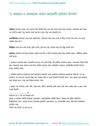 Want more Updates 
Profile : http://tanbircox.blogspot.com
পাইেিঃ রিপড়া )োনা এবং অরনক িমো র নরক রদরো তবর হরো আিা( মারঝ মরধয রিপড়া, িাধারণে বযরা রারক
না, মাংিরপণ্ড ঝু রে পড়া, অরনক িমো শুধু মাংি ঝু রে পরড় এবং িুেকারন হো।
এনাের শারঃ মেেযারগ প্রিণ্ড বযরা, জ্বাোেেণা, পাোখানার িারর রি োওোা বা রিিুয তপপারর রি তদখা এবং হারে
তগরনর মরো োগা।
র িু োঃ মারঝ মরধয বযরা হওোা, ু রে োওোা, পুাঁন-রি পড়া, হারের মরধয শি রকেু একিা োগা।
কযান্সারঃ তকােরনর ডানপারশ কযান্সার তপরির ডানপারশ ও রনরি িাধারণে িাকা রনরো তরাগীরা আরি। শারীররক দুবিেো
তবরশ রারক।
? তকােরনর বামপারশ হিাৎ খাদযনােী বন্ধ হরো তপি ত াো রনরো এই তরাগীরা িাধারণে আরি। বামপারশর রনরির রদরক
হরে পাোখানার িারর তমশারনা রি রনরো তরাগীরা আিরে পারর। অরনোরমে পাোখানা, তকা্কারিনয ইেযারদ উপিগি
রনরোও তরাগীরা আরি।
? তরকিাম কযান্সারঃ মেেযারগর িমো রিপড়া )পাোখানার িারর তমশারনা( মেেযারগর অভযারির পররবেিন, ন ন
মেেযাগ, িব িমো মে েযারগর ইো এবং মেদ্বার খারে না হওোা ইেযারদ উপিগিই প্রধান। েরব পুররনা হরে মেদ্বারর
বযরা, মানার বযরা, পারো বযরা রনরোও আিরে পারর।
? েরড়রো পড়া কযান্সারঃ তপরি পারন, তপরি িাকা, নরন্ডি, শ্বািকি, কারশ, হারে-পারো বযরা, মানার বযরা ও ওনন করম
োওোা ইেযারদ।
____________________✬
অধযাপক ডা. এ তক এম নেুে হক
বষহদে ও পাোুপর িানিারর রবরশষজ্ঞ, তিোারমযান, করোররকিাে িানিারর রবভাগ, বঙ্গবন্ধু তশখ মুরনব তমরডকযাে
রবশ্বরবদযােো, ঢাকা। তিম্বারঃ নাপান-বাংোরদশ তেন্ডরশপ হািপাোে, ৫৫, িােমিরনদ তরাড, (রনগােো বািিযান্ড(
ধানমরন্ড, ঢাকা
মদরনক নোা রদগন্ত, ২৩ মািি ২০০৮
 