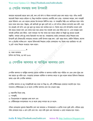 Want more Updates 
Profile : http://tanbircox.blogspot.com
আমারদর অরনরকরই হোরো নানা তনই, কো তপি াাঁপা বা িমাক আপরিি তররক রক্ষা কররে পারর। েরদও করারি
অরনরকই রবশ্বাি কররে িাইরবন না; রকন্তু িাম্প্ররেক গরবষণাো এমনরিই তদখা তগরে। গরবষকরা বেরেন, কো পাকস্থ্েী
তররক রমউকাি এবং এক ধররনর তকারষর উৎপাদনরক উেীরপে করর। ো পাকস্থ্েীর রঝরল্ল এবং অযারিরডর মারঝ পদিার
মরো বাধার কান করর। উরল্লখয, এই অযারিডই বুক জ্বো )হািি বানি( ও তপি াাঁপার )িমাক আপরিি( ননয দাোী। েরব
িব তক্ষরত্রই তপি াাঁপা এবং বুক জ্বো দূর কররে কো কােিকর হরব না। রবরশষ করর তপি াাঁপানরনে কাররণ তকউ
বরম কররে রাকরে কো এবং কোর মরো অনয তকারনা শি খাবারই েখন তদোা উরিে হরব না। এিব অবস্থ্াো েরে
খাবারই তরাগীরক তদোা উরিে। েরে খাবাররর পর শি খাবার শুরু কররে িাইরে ো রকেুিা মষদু নারের হওোাই
বাঞ্ছনীো। কোরক তিই মষদু খাবার রহরিরবই গণয করা হো। বদহনমিহ তপরির তগােমারের তক্ষরত্র রশশুরদর ননয
উপরোগী ব্রাি )রবআরএরি( খাবারররও অনযেম একরি উপাদান হরে কো। ‘ব্রাি’ হরে বানানা, রাইিি রিররোাে, আরপে
িি ও তিারির িংরক্ষপ্ত রূপ। অরনক রিরকৎিকই রশশুরদর তপরির তগােমারের পর; রবরশষ করর ডাোররোার পর এই
‘ব্ারাি’ খাবার রশশুরক খাওোারে পেন্দ কররন।
____________________✬
ডা. িনে আশ াক
মদরনক নোা রদগন্ত, ২৩ মািি ২০০৮
তপপরিক আেিার বা গযারস্ট্রক আেিার তরারগর গযারিক বা আেিার নামরির িারর পরররিে নন এমন তোক খুাঁরন তবর
করা হোরো খুব করিন হরব। িাধারণে তোকনন গযারিক বা আেিার বেরে ো বুরঝ রারকন আমরা রিরকৎিা রবজ্ঞারনর
ভাষাো এরক বরে তপপরিক আেিার।
তপপরিক আেিার তে শুধু পাকস্থ্েীরেই হরো রারক ো রকন্তু নো; এরি তপৌরিকেরের তেরকারনা অংরশই হরে পারর।
িাধারণে তপৌরিকেরের তে তে অংরশ তপপরিক আেিার তদখা োো তিগুরো হরে
১। অন্ননােীর রনরির প্রান্ত;
২। পাকস্থ্েী;
৩। রডওরডনারমর বা ক্ষু দ্রারের প্ররম অংশ এবং
৪। তপৌরিকেরের অপাররশরনর পর তে অংরশ তনাড়া োগারনা হো তি অংরশ।
পরিমা তদশগুরোর েুেনাো উন্নোনশীে তদশ েরা আমারদর এ উপমহারদরশ এ তরাগীর িংখযা খুবই তবরশ। ধনীরদর তিরো
গররব তোকরদর মরধয এ তরাগ তবরশ তদখা োো। েরব নারী-পুরুষ প্রাো িমানভারব এ তরারগ আিান্ত হরে পাররন।
 