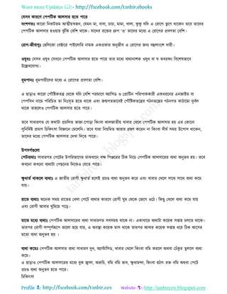 Want more Updates 
Profile : http://tanbircox.blogspot.com
তেিব কাররণ তপপরিক আেিার হরে পারর
বংশগেঃ কাররা রনকিেম আত্মীোস্বনন, তেমন মা, বাবা, িািা, মামা, খাো, ু ু েরদ এ তরারগ ভু রগ রারকন েরব োরদর
তপপরিক আেিার হওোার ঝু াঁরক তবরশ রারক। োরদর ররির গ্রুপ ‘ও’ োরদর মরধয এ তরারগর প্রবণো তবরশ।
তরাগ-নীবাণুঃ তহরেরকা তবক্টারর পাইরোরর নামক একপ্রকার অনুনীব এ তরারগর ননয বহুোংরশ দাোী।
ওষুধঃ তেিব ওষুধ তিবরন তপপরিক আেিার হরে পারর োর মরধয বযরানাশক ওষুধ বা ঝধর ং রবরশষভারব
উরল্লখরোগয।
ধূমপানঃ ধূমপাোীরদর মরধয এ তরারগর প্রবণো তবরশ।
এ োড়াও কাররা তপৌরিকেে তররক েরদ তবরশ পরমারণ অযারিড ও তপ্রারিন পররপাককারী একধররনর এননাইম বা
তপপরিন নারম পরররিে ো রনঃিষে হরে রারক এবং নেগেভারবই তপৌরিকেরের গিনেরের গিনগে কািারমা দুবিে
রারক োহরেও তপপরিক আেিার হরে পারর।
েরব িাধারণে তে করািা প্রিরেে ভানা-রপাড়া রকংবা ঝােনােীো খাবার তখরে তপপরিক আেিার হো এর তকারনা
িুরনরদিি প্রমাণ রিরকৎিা রবজ্ঞারন তমরেরন। েরব োরা রনোরমে আহার গ্রহণ কররন না রকংবা দী ি িমো উরপাি রারকন,
োরদর মরধয তপপরিক আেিার তদখা রদরে পারর।
উপিগিগুরো
তপিবযরাঃ িাধারণে তপরির উপররভারগর মাঝখারন বক্ষ রপঞ্জররর রিক রনরি তপপরিক আেিাররর বযরা অনুভব হো। েরব
কখরনা কখরনা বযরািা তপেরনর রদরকও তেরে পারর।
ক্ষু ধােি রাকরে বযরাঃ এ নােীো তরাগী ক্ষু ধােি হরেই প্রিণ্ড বযরা অনুভব করর এবং খাবার তখরে িারর িারর বযরা করম
োো।
রারে বযরাঃ অরনক িমো রারের তবো তপরি বযরার কাররণ তরাগী ুম তররক তনরগ ওরি। রকেু তখরে বযরা করম োো
এবং তরাগী আবার ুরমরো পরড়।
মারঝ মরধয বযরাঃ তপপরিক আেিাররর বযরা িাধারণে িবিমো রারক না। একাধারর বযরািা করোক িপ্তাহ িেরে রারক।
োরপর তরাগী িম্পূণিরূরপ ভারো হরো োো, এ অবস্থ্া করোক মাি রারক োরপর আবার করোক িপ্তাহ ধরর রিক আরগর
মরো বযরা অনুভব হো ।
বযরা করমঃ তপপরিক আেিার বযরা িাধারণ দুধ, অযান্টারিড, খাবার তখরে রকংবা বরম কররে অরবা তঢাঁকু র েুেরে বযরা
করম।
এ োড়াও তপপরিক আেিাররর মরধয বুক জ্বাো, অরুরি, বরম বরম ভাব, ক্ষু ধামন্দা, রকংবা হিাৎ রি বরম অরবা তপরি
প্রিণ্ড বযরা অনুভব হরে পারর।
রিরকৎিা
 