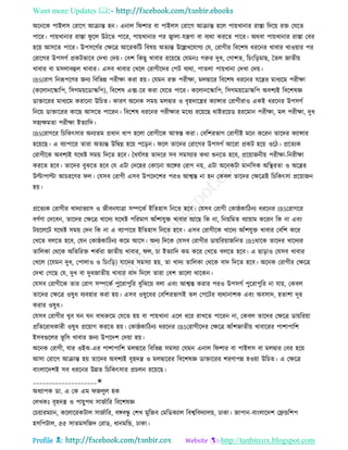 Want more Updates 
Profile : http://tanbircox.blogspot.com
অরনরক পাইেি তরারগ আিান্ত হন। এনাে র শার বা পাইেি তরারগ আিান্ত হরে পাোখানার রািা রদরো রি তেরে
পারর। পাোখানার রািা ু রে উিরে পারর, পাোখানার পর জ্বাো-েেণা বা বযরা কররে পারর। অরবা পাোখানার রািা তবর
হরো আিরে পারর। উপিরগির তক্ষরত্র আররকরি রবষো অেযন্ত উরল্লখরোগয তে, তরাগীর রবরশষ ধররনর খাবার খাওোার পর
তরারগর উপিগি প্রকিভারব তদখা তদো। তবশ রকেু খাবার ররোরে তেমনঃ গরুর দুধ, তগাশে, রিংরড়মাে, মেে নােীো
খাবার বা মিোবহুে খাবার। এিব খাবার তখরে তরাগীরদর তপি বযরা, পােো পাোখানা তদখা তদো।
IBSতরাগ রনরূপরণর ননয রবরভন্ন পরীক্ষা করা হো। তেমন রি পরীক্ষা, মেদ্বারর রবরশষ ধররনর েরের মাধযরম পরীক্ষা
)করোনরস্কারপ, রিগমোরডাস্করপ(, রবরশষ এক্স-রর করা তেরে পারর। করোনরস্কারপ, রিগমোরডাস্করপ অবশযই রবরশষজ্ঞ
ডািাররর মাধযরম করারনা উরিে। কারণ অরনক িমো মেদ্বার ও বষহদারের কযান্সার তরাগীরাও একই ধররনর উপিগি
রনরো ডািাররর কারে আিরে পাররন। রবরশষ ধররনর পরীক্ষার মরধয ররোরে রাইররোড হররমান পরীক্ষা, মে পরীক্ষা, দুধ
িহযক্ষমো পরীক্ষা ইেযারদ।
IBSতরাগরর রিরকৎিার অনযেম প্রধান ধাপ হরো তরাগীরক আস্বি করা। তবরশরভাগ তরাগীই মরন কররন োরদর কযান্সার
হরোরে। এ বযাপারর োরা অেযন্ত উরদ্বগ্ন হরো পরড়ন। রে োরদর তরারগর উপিগি আররা প্রকি হরো ওরি। প্ররেযক
তরাগীরক অবশযই েররি িমো রদরে হরব। মধেিিহ োদরর িব িমিযার করা শুনরে হরব, প্ররোাননীো পরীক্ষা-রনরীক্ষা
কররে হরব। োরদর বুঝরে হরব তে এিা তদরহর তকারনা অরঙ্গর তরাগ নো, এিা অরনকিা মানরিক অরস্থ্রো ও অরের
উল্টাপাল্টা আিররণর ে। তেিব তরাগী এিব উপরদরশর পরও আশ্বি না হন তকবে োরদর তক্ষরত্রই রিরকৎিা প্ররোানন
হো।
প্ররেযক তরাগীর খাদযাভযাি ও নীবনোত্রা িম্পরকি ইরেহাি রনরে হরব। তেিব তরাগী তকা্কারিনয ধররনর IBSতরাগরর
বণিণা তদরবন, োরদর তক্ষরত্র খারদয েররি পররমাণ আাঁশােুি খাবার আরে রক না, রনোরমে বযাোাম কররন রক না এবং
িোরেরি েররি িমো তদন রক না এ বযাপারর ইরেহাি রনরে হরব। এিব তরাগীরক খারদয আাঁশেুি খাবার তবরশ করর
তখরে বেরে হরব, তেন তকা্কারিনয করম আরি। অনয রদরক তেিব তরাগীর ডাোররোানরনে IBSরারক োরদর খারদযর
োরেকা তররক অরেররি শকিরা নােীো খাবার, ে, িা ইেযারদ কম করর তখরে বেরে হরব। এ োড়াও তেিব খাবার
তখরে )রেমন দুধ, তপাোও ও রিংরড়( োরদর িমিযা হো, ো খাদয োরেকা তররক বাদ রদরে হরব। অরনক তরাগীর তক্ষরত্র
তদখা তগরে তে, দুধ বা দুধনােীো খাবার বাদ রদরে োরা তবশ ভারো রারকন।
তেিব তরাগীরক োর তরাগ িম্পরকি পুররাপুরর বুরঝরো বো এবং আশ্বি করার পরও উপিগি পুররাপুরর না োো, তকবে
োরদর তক্ষরত্র ওষুধ বযবহার করা হো। এিব ওষুরধর তবরশরভাগই েে তপরির বযরানাশক এবং অবিাদ, হোশা দূর
করার ওষুধ।
তেিব তরাগীর খুব ন ন বাররুরম তেরে হো বা পাোখানা এরে ধরর রাখরে পাররন না, তকবে োরদর তক্ষরত্র ডাোররোা
প্ররেররাধকারী ওষুধ প্ররোাগ কররে হো। তকা্কারিনয ধররনর IBSতরাগীরদর তক্ষরত্র আাঁশনােীো খাবাররর পাশাপারশ
ইিবগুরের ভূ রি খাবার ননয উপরদশ তদোা হো।
অরনক তরাগী, োর ওইঝ-এর পাশাপারশ মেদ্বারর রবরভন্ন িমিযা তেমন এনাে র শার বা পাইেি বা মেদ্বার তবর হরো
আিা তরারগ আিান্ত হো োরদর অবশযই বষহদে ও মেদ্বাররর রবরশষজ্ঞ ডািাররর শরণাপন্ন হওোা উরিে। এ তক্ষরত্র
বাংোরদশই িব ধররনর উন্নে রিরকৎিার প্রিেন ররোরে।
____________________✬
অধযাপক ডা. এ তক এম নেুে হক
তেখকঃ বষহদে ও পাোুপর িানিারর রবরশষজ্ঞ
তিোারমযান, করোররকিাে িানিারর, বঙ্গবন্ধু তশখ মুরনব তমরডকযাে রবশ্বরবদযােো, ঢাকা। নাপান-বাংোরদশ তেন্ডরশপ
হিরপিাে, ৫৫ িােমিরনদ তরাড, ধানমরন্ড, ঢাকা।
 