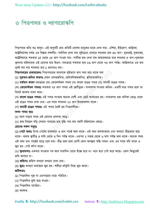 Want more Updates 
Profile : http://tanbircox.blogspot.com
রপিপারর অরে বড় অিুখ। এই অিুখরি প্রাো প্ররেরি তদরশর মানুরষর মারঝ তদখা োো। এরশোা, ইউররাপ, আরেকা,
অরেরেোািহ িবিত্র এর রবিার েক্ষণীো। িবিারধক তদখা োো িুইরডরন তেখারন শেকরা হার ৩৮ ভাগ। েুিরাে, েুিরানয,
অরেরেোারে শেকরা ১৫ তররক ২৫ ভাগ পাওোা োো। িবিরনম্ন হার তদখা োো আোারেযারন্ড মাত্র শেকরা ৫ ভাগ।পুরুরষর
েুেনাো মরহোরদর এই তরারগর হার রদ্বগুণ। েরািরম শেকরা হার ৮৯ ভাগ তররক ৭৩ ভাগ পেিন্ত। আরেকারে এর হার
খুবই কম োো শেকরা হার ১ ভারগরও কম।
রপিপারররর প্রকাররভদঃ রপিপারররর কারণরক দুইভারগ ভাগ করা হরো রারক েরা
(১( পুরােন-নরনে কারণঃ তেমন প্রদাহনরনে, তমিাবরেনমনরনে, স্থ্রবরোনরনে।
(২( বেিমান কারণ েরািরম )ক( তকারেিরে পারর )খ( কারো ররের পারর )গ( বাদামী ররের পারর।
(ক( তকারেিরে পাররঃ শেকরা ৭৫ ভাগ পারর এই তিণীভু ি। িাধারণে িংখযাো অরধক। একরি মাত্র পারর হরে ো
রবরাি আকার ধারণ করর।
(খ( কারো ররের পাররঃ এই পারর িংখযাো অরনক তবশী এবং তোি আকাররর হো। িাধারণে রি করণকা তভরে তগরে
এই ররের পারর তদখা তদো। এর িারর শেকরা ২০ ভাগ ইনর কশন রারক।
(গ( বাদামী ররের পাররঃ এই পারর মেরী হো রপিনােীরে।
কখন পারর হোঃ
(১( বোি বাড়ার িারর এই তরারগর প্রবণো বারড়।
(২( নে রনোেণ বরড় তিবরন পারররর হার বষরি পাো কম বোিী মরহোরদর তক্ষরত্র।
তরারগর েক্ষণ িমূহঃ
(১) তপরি বযরাঃ উপর তপরির মাঝখারন ও ডান পারশ্বি বযরা রারক। এই বযরা হােকাভারব এবং কখরনা েীব্রভারব হরো
রারক। বযরার স্থ্াোীত্ব ৩ ন্টা তররক ৩ রদন পেিন্ত রারক। এরপর ২ িপ্তাহ তররক ৬ মাি পেিন্ত ভাে রারক। অরনক িমো
এই বযরা ডান পারশ্বির ারড় িরে োো। েীব্র বযরা হরে তরাগী তকান অবস্থ্াো স্বরি পাোনা এবং এর িারর বরম রারক ও
জ্বর হো। তপি াাঁপা রারক।
(২( ক্ষু ধামন্দাঃ একবার খাওোার পর আর িারারদন তখরে ইরে হরব না। মরন হরব তপি ভরর আরে। তকান রকেুরেই
রুরি আিরব না।
(৩) নরন্ডিঃ নরন্ডি কখরনা কখরনা তদখা তদো।
(৪( জ্বরঃ কখরনা মারাত্মক জ্বর হো। শরীরর ঝাাঁকু রন রদরো জ্বর আরি।
নরিেোঃ
(১( রপিররের পুন ো এমপারোমা নারম পরররিে।
(২( রপিররের ু িা হরো োওোা।
(৩( রপিররের গযাংরগ্রন।
(৪( কযান্সার
 