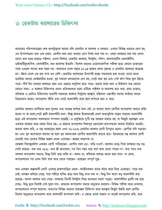 Want more Updates 
Profile : http://tanbircox.blogspot.com
আমারদর পররপাকেরের তশষ অংশিু কু রক আমরা বরে তরকিাম বা মোশো ও মেদ্বার। এখারন রবরভন্ন ধররনর তরাগ হো,
এর উপিগিগুরো প্রাো এক রকম। তরাগীর করা শুরন কখরনা তরাগ রনণিো করা োো না। তেমন মেদ্বারর রি োো তেিব
তরারগ োর মরধয ররোরে পাইেি, এনাে র শার, তরকিাম কযান্সার, র িু ো, পরেপ, আেিারররিব তকাোইরিি,
ডাইভারিিকু রোরিি, তকাোইরিি, রি আমাশো ইেযারদ। রবরশষ ধররনর এরন্ডািরকারপক পরীক্ষা োড়া তকারনা ডািাররর
পরক্ষ এগুরো শনাি করা িম্ভব নো। আমারদর তদরশ বেরর ১২-১৪ হানার তোক বষহদে ও তরকিাম কযান্সারর আিান্ত
হন। উন্নে তদরশ এর হার িাে গুণ তবরশ। তরকিাম কযান্সাররর উপিগিই হরে পাোখানাো রি োওোা, মারঝ মারঝ
ডাোররোা আবার তকা্কারিনয হওোা, খুব িকারে মেেযারগর তবগ হো, তপরি বযরা হো এবং তপি াাঁপ রদরো ু ে উিরে
পারর। দী ি রদন রাকরে মেদ্বারর বযরা এবং প্রস্রারব অিুরবধা হরে পারর। মরের িারর আম ও রমউকাি োো তকারনা
তকারনা িমো। এ কযান্সার রিরকৎিার প্রধান প্ররেবন্ধকো হরো এরিরক পাইেি বা আমাশো মরন করা, গ্রাময ডািার,
করবরান ও তহারমও রিরকৎিাো গযারারন্ট িহকারর কযান্সার রনমূিরের আশ্বাি, মরহোরা এনােীো িমিযা কাউরক বেরে
রবব্রেরবাধ কররন, অপাররশন ভীরে এবং তপরি করোিরম করর বযাগ োগারে হরব এ ভরো।
তরকিাম কযান্সার তরাগীরদর ননয িুখবর এবং অেযন্ত আশার করা এই, তে কাররণ আরগ তরাগীরা অপাররশন কররে রারন
হরেন না ো হরো,তপরি স্থ্াোী করোিরম করা। রকন্তু আমরা ইরোমরধযই তদরশ অেযাধুরনক েরের িাহারেয করোিরম
োড়া এই অপাররশন ি েভারব িম্পাদন করররে। এ প্রেুরিরে দু’রি েে বযবহার কররে হো, ো রকেুিা বযোবহুে এবং
একবার বযবহার করর ত রে রদরে হো। এ ধররনর অপাররশন রিঙ্গাপুর তননাররে হািপাোরে আমরা রনোরমে করররে।
আমরা আশা করর, এ েে বযবহাররর রে এখন ৭০-৮০% তরকিাম কযান্সার তরাগী উপকষ ে হরবন। তরাগীরা েরদ িরিেন
হন এবং খুব আরগভারগ আরিন ো হরে খুব কমিংখযক তরাগীর করোিরম কররে হরব। ইরোমরধয বহু কযান্সার তরাগী
তদরখরে োরা তদরশর রবরভন্ন অঞ্চে তররক এরিরেন। িরিো অধযাপক ডা.
তমাি া রিরানুরেৌো একনন তরাগী পারিরোরেন। তরাগীর বোি ৫৫। বারড় নওগাাঁ। কযান্সার তবরড় রগরো মেদ্বারর বড় বড়
তগ