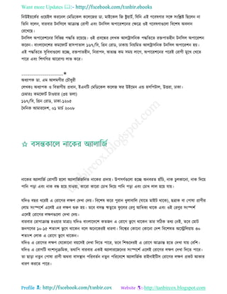 Want more Updates 
Profile : http://tanbircox.blogspot.com
রনউইোরকির ওরোইে কররনে তমরডরকে করেরনর ডা. মাইরকে রন িুোািি, রেরন এই গরবষণার িরঙ্গ িংরিি রেরেন না
রেরন বরেন, বারবার িনরিরে আিান্ত তরাগী এবং িনরিে অপাররশরনর তক্ষরত্র ওই গরবষণাগুরো রবরশষ অবদান
তররখরে।
িনরিে অপাররশরনর রবরভন্ন পিরে ররোরে। ওই প্রবরন্ধর তেখক আেিািরনক পিরেরে রিপােহীন িনরিে অপাররশন
কররন। বাংোরদরশর কমর ািি হািপাোে ১৬৭/রব, রগ্রন তরাড, ঢাকাো রনোরমে আেিািরনক িনরিে অপাররশন হো।
এই পিরেরে িুরবধাগুরো হরে, রিপােহীন, রনরাপদ, অেযন্ত কম িমো োরগ, অপাররশরনর পররই তরাগী মুরখ তখরে
পারর এবং রশগরগর আররাগয োভ করর।
____________________✬
অধযাপক ডা. এম আেমগীর তিৌধুরী
তেখকঃ অধযাপক ও রবভাগীো প্রধান, ইএনরি তমরডরকে করেন র উইরমন এন্ড হিরপিাে, উিরা, ঢাকা।
তিম্বারঃ কমর ািি িাওোার )৩ো েো(
১৬৭/রব, রগ্রন তরাড, ঢাকা-১২০৫
মদরনক আমাররদশ, ০১ মািি ২০০৮
নারকর অযাোরনি তরাগরি হরো অযাোরনিনরনে নারকর প্রদাহ। উপিগিগুরো হরে অনবরে হাাঁরি, নাক িুেকারনা, নাক রদরো
পারন পড়া এবং নাক বন্ধ হরো োওোা, কাররা কাররা তিাখ রদরো পারন পড়া এবং তিাখ োে হরো োো।
েরদও বের ধররই এ তরারগর েক্ষণ তদখা তদো। রবরশষ করর পুরান ধুোবারে )োরে মাইি রারক(, েত্রাক বা তপাষা প্রাণীর
তোম িংস্পরশি এরেই এর েক্ষণ শুরু হো। েরব বিন্ত ঋেুরে ু রের তরণু আরধকয রারক এবং ওই তরণুর িংস্পশি
এরেই তরারগর েক্ষণগুরো তদখা তদো।
বারবার তরাগািান্ত হওোার মাত্রাঃ েরদও বাংোরদরশ কেনন এ তরারগ ভু রগ রারকন োর িরিক েরয তনই, েরব তমাি
ননগরণর ১০-১৫ শোংশ ভু রগ রারকন বরে অরনরকরই ধারণা। রবরশ্বর তকারনা তকারনা তদশ রবরশষে অরস্ট্ররেোাো ৩০
শোংশ তোক এ তরারগ ভু রগ রারকন।
েরদও এ তরারগর েক্ষণ তেরকারনা বোরিই তদখা রদরে পারর, েরব রশশুরদরই এ তরারগ আিান্ত হরে তদখা োো তবরশ।
েরদও এ তরাগরি বংশানুিরমক, েরারপ বারবার একই অযাোররনরনর িংস্পরশি এরেই তরারগর েক্ষণ তদখা রদরে পারর।
ো োড়া নেুন তপাষা প্রাণী অরবা বািস্থ্ান পররবেিন নেুন পরররবরশ অযাোরনিক রাইনাইরিি তরারগর েক্ষণ প্রকি আকার
ধারণ কররে পারর।
 