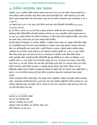 Want more Updates 
Profile : http://tanbircox.blogspot.com
নানুোারর ২০০৮-এ প্রকারশে দুইরি গরবষণার ো ে তররক নানা োো তে, বার বার িনরিে প্রদারহ আিান্ত রশশু ও
বোস্ক তরাগীরদর িনরিে অপাররশন কররে নীবন-োত্রার মারনর েররি উন্নরে রি। একরি গরবষণাো ৯২ নন প্রাোই
িনরিে প্রদারহ আিান্ত রশশুর রপো-মাোর মোমে িংগ্রহ করা হো িনরিে অপাররশরনর পূরবি, অপাররশরনর ৬ মাি ও
১ বের পর।
এক বেররর মরধয ৩ বার বা োর তিরোও তবরশ িনরিে প্রদাহ হরে োরক দী িরমোাদী িনরিোইরিি )Recurrent
Tonsillitis) বো হো।
৫৮ নন রশশুর ৬ মারির এবং ৩৮ নন রশশুর ১ বেররর অপাররশন পরবেিী েরয প্রদান করা হরোঃ রনউইোরকির
ব্রুকরেনস্থ্ তিিি ইউরনভারিিরির ডাউনরিি তমরডকযাে তিন্টাররর ডাঃ এনএ তগাল্ডরিইন রোিািি তহেররক নানান তে,
গড় বোি ১০•৬ বেররর রশশুরদর মরধয িনরিে অপাররশরনর পর নীবন-োত্রার মারনর উরল্লখরোগয উন্নরে, তেমন-োরদর
শ্বাি-প্রশ্বাি তনোাো, খাওোা-দাওোা এবং আিার বযবহারর উন্নরে েক্ষযণীো।
উপররাি রশশুরদর অপাররশরনর পর মানরিক, শারীররক ও িামারনক রবকাশ রিরে এবং স্বারস্থ্যর েররি উন্নরে রিরে।
ডাঃ তগাল্ডরিইরনর মরে রপো-মাোরা আররা নারনরোরেন তে, রশশুরদর গোো প্রদারহ তভারগরন, ডািাররর কারে তেরে
হোরন এবং অযারন্টবারোারিক গ্রহণ কররে হোরন। এমনরক রশশুরদর তড-রকোার বা স্কু রের কমিকাণ্ড স্বাভারবক ররোরে।
একইভারব বার বার িনরিে প্রদারহ আিান্ত ৭২ নন বোস্করদর অপাররশন পূবিবেিী এবং ৬ মাি ও ১ বের পরবেিী
নীবন-োত্রার মারনর েুেনা করা হরে তদখা তগরে তে, অপাররশরনর পর মদনরন্দন কারন অরধক উন্নরে রিরে।
মারকিন েুিরারের দরক্ষণ কযাররারেনাস্থ্ রডউক ইউরনভারিিরি স্কু ে অব তমরডরিরনর ডাঃ তডরভড এে উইিরিে ও োর
িহকমিীরা নানান তে, ৯৮% তরাগীর িামানয ইনর কশন হরোরে এবং ৭৭% পূণি আররাগয োভ করররে। বোস্ক তরাগীরা
আররা নানাো তে, গো বযরা, িনরিরে বযরা আর হোরন, শ্বাি রনঃশ্বারি দুগিন্ধ হোরন এবং ডািাররর কারেও তেরে হোরন।
িনরিে অপাররশন একরি রনোরমে অপাররশন ো বোস্করদর েুেনাো রশশুরদর তক্ষরত্র অরধক পররমারণ করা হো।
রনউইোরকির ওরোইে কররনে তমরডকযাে করেরনর ডাঃ মাইরকে রন িু োািি, রেরন এই গরবষণার িারর িংরিি রেরেন না,
বরেন তে, বার বার িনরিরে আিান্ত তরাগী এবং িনরিে অপাররশরনর তক্ষরত্র উি গরবষণাগুরো রবরশষ অবদান
তররখরে।
িনরিে অপাররশরনর রবরভন্ন পিরে ররোরে। উি প্রবরন্ধর তেখক আল্ট্রািরনক পিরেরে রিপােহীন িনরিে অপাররশন
কররন। বাংোরদরশর কমর ািি হািপাোে ১৬৭/রব, গ্রীন তরাড ঢাকাো রনোরমে আল্ট্রািরনক িনরিে অপাররশন হো। এই
পিরেরে িুরবধািমূহ হরে, রিপােহীন, রনরাপদ, অেযন্ত কম িমো োরগ, অপাররশরনর পররই তরাগী মুরখ তখরে পারর
এবং অরে শীঘ্র আররাগয োভ করর।
____________________
অধযাপক ডাঃ এম আেমগীর তিৌধুরী
নাক কান গো রবরশষজ্ঞ িানিন
অধযাপক ও রবভাগীো প্রধান, ইএনরি
তমরডকযাে করেন র উইরমন এন্ড হিরপিাে, উিরা, ঢাকা।
মদরনক ইরি াক, ১৬ মািি ২০০৮
 