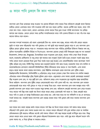 Want more Updates 
Profile : http://tanbircox.blogspot.com
কানপাকা তরাগ রনরো ডািাররর কারে োওোার পর তরারগর ইরেহাি বণিনা কররে রগরো অরধকাংশ তক্ষরত্রই কারণ রহরিরব
অেীরে তকারনা একিমরো কারন পারন োওোারক দাোী বরে মরন কররন তরাগীরা। অরনক তরাগীই মরন কররন, কারন পারন
তগরে কান পারক। োরদর ধারণা, তকারনা একিমরো তগািে কররে রগরো ঢু রক োওোা পারনই কানপাকার পর তবরররো
আিরে শুরু করররে। তকারনা তকারনা িমো তরাগীরা িাম্প্ররেককারে কারন পারন তঢাকার ইরেহাি না বরে পাাঁি-িাে বের
আরগর িনাও বরে রারকন।
কানপাকা িম্পরকি িাধাররণর এই ধারণা এরকবাররই রিক নো। আিে করা হরে, কারনর পদিাো েরদ তকারনা ধররনর
ু রিা না রারক েখন বরহঃকরণির পরর পারন ঢু করেও ো পদিা ু রিা করর মধযকরণি ঢু করে পারর না এবং কানপাকা তরাগ
িষরিরে তকারনা ভূ রমকা রাখরে পারর না। িাধাররণর কারে কানপাকা বরে পরররিে তরাগরিরক রিরকৎিা রবজ্ঞারন বো হো,
িরনক িারপারররিভ ওিাইরিি রমরডোা বা রিএিওএম। কানপাকা তরারগর তপেরন দাোী রবষোগুরো হরে ন ন মধযকরণি
ইনর কশন, মশশরব হাম, ইনফ্লু রোঞ্জা, রডপররররোার মরো িংিামক তরাগ হওোা, কারনর পদিার তপেন রদরক উপররর
অংরশ, মধযকরণির তভরন্টরেিন বা বাোু িেরন িষি িমিযার ননয িংহরণ পরকি মেরর হওোা )িংহরণ পরকি হরে কারন
পদিার তকারনা অংরশ তভেররর রদরক ঢু রক রগরো গরেির মরো হরো োওোা( এবং তকারেরিরোিমা নামক র্ধ্ংিাত্মক পদারি
িষরির প্ররিোা িােু রাকা; রনরদিি রকেু িমিযার ননয মধযকরণি বারবার পারন নরম োওোা; মধযকরণির িারর নাি-গেরবে বা
নযারিা যাররংরির তোগারোগ রক্ষাকারী ইউিযারশোান রিউব িরিকভারব কান কররে না পারা ইেযারদ। এিব কারণ
োড়াও আররা অরনক কারণ ররোরে কানপাকার। েরব উরল্লরখে কারণগুরো তররক কানপাকা তরাগ িষরির তপেরন
ঊর্ধ্িশ্বািনােীর ইনর কশন, িনরিোইরিি ও এরডনরোড তবরড় োওোা )নারকর তপেন রদক বরাবর নাি-গেরবে অঞ্চরে
এরডনরোড নামক েরিকাগ্ররির বষরি( রবরশষ ভূ রমকা তররখ রারক। প্রকষ েভারব এিব িমিযা তররকই প্রকারান্তরর মধযকরণি
েীব্র িংিমণ তদখা তদো, ো পরর স্থ্াোী রূপ তনো। অরধকাংশ তক্ষরত্র এিব িংিমরণর মূে অনু িক হরে বযাকরিররোা
রকংবা ভাইরাি। কানপাকা তরাগ িষরির তপেরন তকারনাভারবই কারন পারন তঢাকা দাোী নো। বরং কানপাকা তরাগ রাকরে
তকারনািরমই োরে কারন পারন ঢু করে না পারর তি বযবস্থ্া রনরে হরব। কারণ কানপাকা তরাগ রাকা অবস্থ্াো কারন পারন
ঢু করেই কানপাকা তরাগ আররা খারাপ হওোার িমূহ আশঙ্কা তদখা তদো। অরধকাংশ তক্ষরত্রই কানপাকা তরাগ তিরর োওোার
পরও কারনর পদিা রেদ্র রাকা ররোই োো রকংবা কাররা কাররা তক্ষরত্র এরকবাররই পদিা রারক না। উভো তক্ষরত্রই কারন
োরে পারন না তঢারক তি বযবস্থ্া রনোরমেভারব তমরন িেরে হো। তিই িারর োরে ন ন িরদিকারশ না হো তি বযাপাররও
িেকি রাকরে হো। কারনই োরদর কানপাকা তরাগ ররোরে োরদর কারন পারন ঢু করে তিই কারন বারবার কানপাকা তরাগ
তদখা তদরব।
েরব োরদর কান ভারো ররোরে অরিাৎ োরদর কারনর পদিা রেদ্র নো রকংবা োরদর কারনর পদিা অক্ষে আরে োরদর
বরহঃকরণি পারন ঢু করে তকান িমিযা হওোার করা নো। কখরনা কখরনা বরহঃকরণি পারন ঢু রক আিরক তগরে ো িামরোক
প্ররেবন্ধকোর িষরি কররেও শরীররর োরপই তিই িামানয পররমাণ পারন অল্প িমরোর মরধযই বাষ্পীভূ ে হরে বাধয। রকন্তু
তকারনা কাররণ কারন তনাংরা মোো পারন ঢু করে বরহঃকরণি ইনর কশন হরে পারর। োই িুস্থ্ কারন বরহঃকণি অংরশ পারন
তঢাকা িমিযা নো, এ রনরো দুরিন্তা না কররেও িেরব।
 