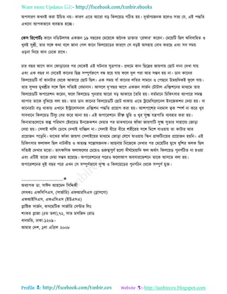 Want more Updates 
Profile : http://tanbircox.blogspot.com
অপিারণ কখনই করা উরিে নো। কারণ এরে আররা বড় রকেরোড গরিে হো। দুভিাগযননক হরেও িেয তে, এই পিরে
এখরনা বযাপকভারব বযবহৃে হরে।
তকি রররপািিঃ কারন নরডউেিহ একনন ১৯ বেররর তমরোরক নননক ডািার ‘তর ার’ কররন। তমরোরি রেে অরববারহে ও
খুবই িুশ্রী, োর িরঙ্গ করা বরে নানা তগে কারন রকেরোরডর কাররণ তি বড়ই অিহাো তবাধ কররে এবং িব িমো
ওড়না রদরো কান তঢরক রারখ।
িার বের আরগ কান ত াড়ারনর পর তররকই এই িনার িুত্রপাে। প্রররম কান রেরদ্রর নাোগাো তোি দানা তদখা োো
এবং এক বের না তেরেই কারনর রেদ্র িম্পুণিরুরপ বন্ধ হরো োো রে দুে পরা আর িম্ভব হো না। ডান কারনর
রকেরোডরি বাাঁ কানিার তররক আকারর তোি রেে। এক িমো বাাঁ কারনর েরের িামরন ও তপেরন উভোরদকই ু রে োো।
োর িুন্দর মুখশ্রীর িরঙ্গ রেে িরেযই তবমানান। আিরে দু’বের আরগ একনন িানিন তিািাে এরক্সশরনর মাধযরম োর
রকেরোডরি অপাররশন কররন, রে রকেরোড পুনরাো আররা বড় আকারর মেরর হো। বেিমারন রিরকৎিার বযাপারর িমি
বযাপার োরক বুরঝরো বো হো। োর ডান কারনর রকেরোডরি তোি রাকাো এরে িারমরিরেরনে ইনরনকশন তদোা হো। বা
কারনরিা বড় রাকাো এখারন ইরারেিনাে এরক্সশন পিরে প্ররোাগ করা হো। আশপারশর নরমাে ত্বক স্পশি না করর খুব
িাবধারন রকেরোড রিিুয তবর করর আনা হো। এই অপাররশরন েীক্ষ্ণ েুরর ও খুব িুক্ষ্ম েেপারে বযবহার করা হো।
রকনারাগুরোরে অল্প পররমাণ তিররোড ইনরনকশন তদোার পর মাঝখারনর াাঁকা নাোগারি িুক্ষ্ম িুোর িাহারেয তনাড়া
তদোা হো। তিোই খারে তিারখ তদখাই োরেে না। তিোই ধীরর ধীরর শরীররর িরঙ্গ রমরশ োওোাো ো কািার আর
প্ররোানন পরড়রন। মারঝর াাঁকা নাোগা তিোইরোর মাধযরম তনাড়া তেরগ োওোাো রস্কন গ্রা রিংরোর প্ররোানন হোরন। এই
রিরকৎিার ো ে রেে নািকীো ও অেযন্ত িরন্তাষননক। আোনাো রনরনরক তদখার পর তমরোরির মুরখ খুরশর ঝেক রেে
িরেযই তদখার মরো। োৎক্ষরণক ো রের তিরোও গুরুত্বপুণি হরো দী িরমোারদ ে অরিাৎ রকেরোড পুনগিরিে না হওোা
এবং এরিই োরক তদোা িম্ভব হরোরে। অপাররশরনর পররও রোআপ অবিাররভশরন োরক আিরে বো হো।
অপাররশরনর দুই বের পরর এখন তি িম্পুণিভারব িুস্হহ ও রকেরোরডর পুনগিিন তররক িম্পুণি মুি।
____________________✬
অধযাপক ডা. িাঈদ আহরমদ রিরেকী
তেখকঃ এ রিরপএি, (িানিারর( এ আররিএি )গ্লািরগা(
এ আইরিএি, এ এরিএি )ইউএিএ(
প্লারিক িানিন, কিরমরিক িানিারর তিন্টার রেঃ
শংকর প্লানা )৫ম েো(,৭২, িাে মিরনদ তরাড
ধানমরন্ড, ঢাকা-১২০৯।
আমার তদশ, ১ো এরপ্রে ২০০৮
 