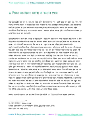 Want more Updates 
Profile : http://tanbircox.blogspot.com
রাে েখন ১২িার কম হরব না। হিাৎ ুম তররক তনরগ উিরো আপনার রশশু। একরি হারে কান তিরপ ধরর তকাঁরদ তকাঁরদ
বেরো, কানবযরা। আপরন রক কররবন বুরঝ উিরে পাররেন না। কারন িিিোইরির আরো ত েরেন। এরে কারনর মরধয
আপরন ো তদখরেন ো তররক বযরা হওোার কারণ িম্পরকি তকান ধারণা তপরেন না। অগেযা বযরা কমারনার ওষুধ
পযারারিিামে রদরো রশশুরক ুম পাড়ারনার তিিা কররেন। একিমো কাাঁদরে কাাঁদরে ুরমরো তগে রশশু। িকারে েখন ুম
তখরক উিরো েখন আর বযরা তনই।
প্ররমদষরশযর িনার কারণ হে- ওোাক্স বা কারনর তখাে। কারন তখাে নরম অরনক িমো কারনবযরা হো। অরনক মা-বাবা
আরেন োনা কারন মোো পররষ্কার করার ননয কিনবাড বযবহার কররন এবং মোো কান তররক তবর করর আনার তিিা
কররন। েরা এই কানরি কররেন োরা রিক কররেন না। প্রকষ ে পরক্ষ কান পররষ্কার করার দরকার তনই।
প্রকষ রেগেভারবই কান রনরন রনরন পররষ্কার হরো োওোার বযবস্হহা আরে। অরধকাংরশর কানই রনন তাররক পররষ্কার হরো
োো। হিাৎ কাররা কাররা কান পররষ্কার করার দরকার পরড়। আর েরদ কান পররষ্কার করার দরকার পরড় োহরে তিই
কানরি নাক কান গো রবরশষজ্ঞরকই কররে তদোা উরিে। ো না হরে িমিযা হরে পারর। অরধকাংশ তক্ষরত্রই কান
পররষ্কার কররে তেরো কারনর মোো রকেুিা তবর করর আনার িমো রকেু মোো ধাক্কা তখরো রভেরর িরে োো। এই
মোোিু কু আর স্বাভারবকভারব তবর হরে পারর না। এভারব বারবার কান পররষ্কার করার কাররণ একিু একিু করর মোোর
বাড়রে রারক এবং ো কারনর পররক রুি করর রদরে বযরার উরদ্রক করর। এোড়া কান পররষ্কার কররে তেরো কারনা
তখািা খাওোা রকংবা কারন তে তকান ধররণর ইননুরর প্লাি কারনর মরধয েত্রাক িংিমরণর ঝু াঁরক অরনক তবরড় োো। এবং
েষেীো দষরশর অবোরণা হো। একনন নাক কান গো রবরশষজ্ঞ খুব িহরনই কান তদরখ বুরঝ রনরে পাররন কারনর
রভেরকার অবস্হহা। কারনর রভরর মোো রাকরে ো তবর করর তদোারও বযবস্হহা কররবন রেরন। েরদ মোো খুব শি হরো
রারক তিরক্ষরত্র মোো তবর করর আনা একিু করিন, এরে রশশু রকেুিা বযরা তপরে পারর। অরনক িমো রশশু ভরোই
অরস্হহর রারক েখন রশশুর কান পররষ্কার করা অিম্ভব হরো পরড়। এিব তক্ষরত্র রশশুর কান পররষ্কার কররে না তেরো
কারন ওষুধ প্ররোারগর মাধযরম মোোরি তবর করর আনার তিিা করা হরো রারক। িাধারণে তিারডবাইকাবি এর দ্রবণ রদরো
কান পররষ্কার করার কানরি করা হো। এই দ্রবণ কারনর মোোরক গরেরো কান তররক তবর করর তদো। এই ওষুরধ কান
পররষ্কার হরে ৪/৫ রদন িমো োরগ। কান পররষ্কার হরো োওোার পর আর কখারনা রশশুর কান পররষ্কার কররে োওোা
রিক হরব না। োরে িনার পুনরাবষরিই িরব। েরব রশশুর কারন মোো নরমরে মরন কররে অরেভ অরোে ৪/৫ ত াাঁিা
করর মদরনক ৩বার একাধারর ১০ রদন রদরে পাররন। এে কান পররষ্কার রাকরব।
তেখকঃ িহরোগী অধযাপক, নাক কান গো রবভাগ হরে যারমরে তরড রিরিন্ট তমরডকযাে করেন হািপাোে।
____________________✬
ডা. িনে আশ াক ২০০৮-০৪-০১
ইনিা ডাোাগনরিক এন্ড কনিােরিশন তিন্টার, ১২৯ রনউ ইস্কািন, ঢাকা।
আমার তদশ, ১ো এরপ্রে ২০০৮
 