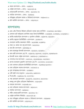 Want more Updates 
Profile : http://tanbircox.blogspot.com
✬ স্কোার হািপাোে→ ত ানঃ - ৮১৪১৫২২
✬ তিরাে হািপাোে→ ত ানঃ - ৯৬৬০০১৫-১৯
✬ তিাহরাওোাদিী হািপাোে→ ত ানঃ - ৯১২২৫৬০-৭৮
✬ িমররো হািপাোে→ ত ানঃ - ৯১৩১৯০১
✬ িরেমূল্লাহ তমরডরকে করেন ও রমির াডি হািপাোে : ৭৩১৯০০২-৬।
✬ হরে যারমরে হািপাোে→ ত ানঃ - ৮৩১১৭২১-৫
✬ তনড এইি রশকদার উইরমন্স তমরডরকে করেন অযান্ড হিরপিাে : ৮৮১৫৩৬৩, ৯৮৮৭৪৫৮।
✬ নযাশনাে হািি াউরন্ডশন হিরপিাে অযান্ড ররিািি ইনরিরিউি : ৮০৯৩৯৩৫, ৮০৫৩৯৩৬, ৮০৬১৩১৪-৬।
✬ নােীো অররিারপরডক হািপাোে ও পুনবিািন প্ররে্ান : ৯১১৪০৭৫, ৯১১২১৫০।
✬ নােীো িক্ষু ররাগ ইনরিরিউি ও হািপাোে : ১৮৮৪৮০৭।
✬ বাংোরদশ নােীো অন্ধকেযাণ িরমরে : ৯০১৫৩৪৪, ৮০১৪৪৭৬।
✬ োোন ডা. না র খান িক্ষু হািপাোে : ৯০১০৮৬৬।
✬ আদ-দ্বীন হািপাোে : ৯৩৫৩৩৯১-৩।
✬ আে-মারকানুে ইিোমী হািপাোে : ৯১২৯২১৭, ৯১২৯৪২৬।
✬ আে-রানী হািপাোে )প্রা( রে : ৮১১৯২২৯, ৯১১৭৭৭৫, ৮১২১১৭২, ৯১৩৩৫৬৩-৪।
✬ ইিোমী বযাংক তিরাে হািপাোে : ৯৩৫৫৮০১-২, ৯৩৫৫৯৩৭-৮।
✬ গণস্বাস্হহয নগর হািপাোে : ৮৬১৭২০৮, ০১৮৯২৪১৬১৬, ৮৬১৭৩৮৩।
✬ নাপান-বাংোরদশ তেন্ডরশপ হািপাোে )প্রা( রে : ৮৮২৭৫৭৫, ৮৮২৮৮৫৫।
✬ ঢাকা নযাশনাে তমরডরকে ইনরিরিউি হািপাোে : ৭১১৩৪৬৯,৭১১৭৩০০।
✬ ঢাকা তমরডরকে করেন হািপাোে : ৮৬২৬৮১২-৬
✬ দুস্হহ স্বাস্হহযরকন্দ্র হািপাোে : ৮১২৪৯৫২।
✬ নারী মমত্রী নগর মােষিদন : ৮৩৬০৭৫৬, ৯৩৫৫২৭৭।
✬ রিএমএইি : ৮১১৪৬৬৬-৭৫, ৮৮২২৭৭৯।
✬ পদ্মা তননাররে হািপাোে : ৯৬৬১৫২৮, ৯৬৬২৫০২, ৯৬২০৮৮৯।
✬ বঙ্গবন্ধু তশখ মুরনব তমরডরকে রবশ্বরবদযােো : ৮৬১৮৬৫৩।
✬ বাররডম হািপাোে : ৮৬১৬৬৪১-৬০।
✬ ঢাকা তমরডরকে করেন হািপাোে : ৯১১৮২০২।
✬ শমররো হািপাোে : ৯১৩১৯০১।
✬ শহীদ তিাহরাওোাদিী হািপাোে : ৯১২২৫৬০-৭৮।
✬ তিরাে হিরপিাে রেরমরিড : ৯৬৬০০১৫-১৯।
✬ িযার িরেমূল্লাহ তমরডরকে করেন ও রমির াডি হািপাোে : ৭৩১৯৯৩৫।
✬ হরে যারমরে হািপাোে : ৮৩১১৭২১-৫।
 