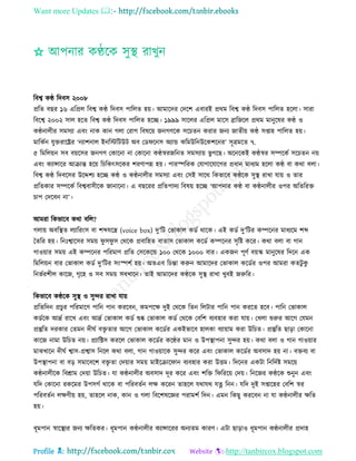 Want more Updates 
Profile : http://tanbircox.blogspot.com
✩
রবশ্ব কণ্ঠ রদবি ২০০৮
প্ররে বের ১৬ এরপ্রে রবশ্ব কণ্ঠ রদবি পারেে হো। আমারদর তদরশ এবারই প্ররম রবশ্ব কণ্ঠ রদবি পারেে হরো। িারা
রবরশ্ব ২০০২ িাে হরে রবশ্ব কণ্ঠ রদবি পারেে হরে। ১৯৯৯ িারের এরপ্রে মারি ব্রারনরে প্ররম মানুরষর কণ্ঠ ও
কণ্ঠনােীর িমিযা এবং নাক কান গো তরাগ রবষরো ননগণরক িরিেন করার ননয নােীো কণ্ঠ িপ্তাহ পারেে হো।
মারকিন েুিরারের ‘নযাশনাে ইনরিরিউি অব তড রনি অযান্ড করমউরনউরকশরনর’ িূত্রমরে ৭.
৫ রমরেোন িব বোরির ননগণ তকারনা না তকারনা কণ্ঠস্বরনরনে িমিযাো ভু গরে। অরনরকই কণ্ঠস্বর িম্পরকি িরিেন নো
এবং কযান্সারর আিান্ত হরো রিরকৎিরকর শরণাপন্ন হো। পারস্পররক তোগারোরগর প্রধান মাধযম হরো কণ্ঠ বা করা বো।
রবশ্ব কণ্ঠ রদবরির উরেশয হরে কণ্ঠ ও কণ্ঠনােীর িমিযা এবং তিই িারর রকভারব কণ্ঠরক িুস্থ্ রাখা োো ও োর
প্ররেকার িম্পরকি রবশ্ববািীরক নানারনা। এ বেররর প্ররেপাদয রবষো হরে ‘আপনার কণ্ঠ বা কণ্ঠনােীর ওপর অরেররি
িাপ তদরবন না’।
আমরা রকভারব করা বরে?
গোো অবরস্থ্ে েযাররংি বা শব্দেরে )voice box) দু’রি তভাকাে কডি রারক। এই কডি দু’রির কম্পরনর মাধযরম শব্দ
মেরর হো। রনঃশ্বারির িমো ু ি ু ি তররক প্রবারহে বাোি তভাকাে করডি কম্পরনর িষরি করর। করা বো বা গান
গাওোার িমো এই কম্পরনর পররমাণ প্ররে তিরকরন্ড ১০০ তররক ১০০০ বার। একনন পূণি বোস্ক মানুরষর রদরন এক
রমরেোন বার তভাকাে কডি দু’রির িংস্পশি হো। অেএব রিন্তা করুন আমারদর তভাকাে করডির ওপর আমরা কেিু কু
রনভিরশীে কারন, গষরহ ও িব িমো িবখারন। োই আমারদর কণ্ঠরক িুস্থ্ রাখা খুবই নরুরর।
রকভারব কণ্ঠরক িুস্থ্ ও িুন্দর রাখা োো
প্ররেরদন প্রিুর পররমারণ পারন পান কররবন, কমপরক্ষ দুই তররক রেন রেিার পারন পান কররে হরব। পারন তভাকাে
কডিরক আদ্রি রারখ এবং আদ্রি তভাকাে কডি শুষ্ক তভাকাে কডি তররক তবরশ বযবহার করা োো। তখো শুরুর আরগ তেমন
প্রস্তুরে দরকার তেমন দী ি বিষ োর আরগ তভাকাে করডির একইভারব হােকা বযাোাম করা উরিে। প্রস্তুরে োড়া তকারনা
কারন নামা উরিে নো। প্রযারক্টি কররে তভাকাে করডির করণ্ঠর মান ও উপস্থ্াপনা িুন্দর হো। করা বো ও গান গাওোার
মাঝখারন দী ি শ্বাি-প্রশ্বাি রনরে করা বো, গান গাওোারক িুন্দর করর এবং তভাকাে করডির অবিাদ হো না। বিবয বা
উপস্থ্াপনা বা বড় িমারবরশ বিষ ো তদোার িমো মাইরিার ান বযবহার করা উিম। রদরনর একিা রনরদিি িমরো
কণ্ঠনােীরক রবিাম তদোা উরিে। ো কণ্ঠনােীর অবিাদ দূর করর এবং শরি র রররো তদো। রনরনর কণ্ঠরক শুনুন এবং
েরদ তকারনা রকরমর উপিগি রারক বা পররবেিন েক্ষ কররন োহরে েরাের েত্ন রনন। েরদ দুই িপ্তারহর তবরশ স্বর
পররবেিন েক্ষণীো হো, োহরে নাক, কান ও গো রবরশষরজ্ঞর পরামশি রদন। এমন রকেু কররবন না ো কণ্ঠনােীর ক্ষরে
হো।
ধূমপান স্বারস্থ্যর ননয ক্ষরেকর। ধূমপান কণ্ঠনােীর কযান্সাররর অনযেম কারণ। এিা োড়াও ধূমপান কণ্ঠনােীর প্রদাহ
 