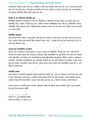 Want more Updates 
Profile : http://tanbircox.blogspot.com
তকাোহেপূণি পরররবরশ তনারর করা বো। অরেররি ও দী ি িমো তমাবাইে ত ারন করা বো। াড় ও কারনর মারঝ ত ান
তিরপ ধরর করা বোো াড় ও শব্দেরের মাংিরপরশরে িান োরগ। উচ্চস্বরর বা রিৎকার করর করা বো। ননিমারবরশ বা
বড় তেকিার গযাোরররে মাইক োড়াই তনারর করা বো।
রবনাইন বা কম ক্ষরেকারক কণ্ঠনােীর তরাগ
দী িরমোারদ কণ্ঠনােীর অপবযবহারর তে ক্ষরে হো পররবরেিরে ো কণ্ঠনােীর কম্পরনর মাত্রার ওপর প্রভাব ত রে এবং
কণ্ঠনােীর পরেপ, নরডউে বা রিি হরে পারর। নরডউে িাধারণে কণ্ঠরশল্পীরদর মরধয তবরশ হো। রাননীরেরবদ, রশক্ষক,
আইননীবী, অরধক িন্তারনর নননী, মিরনরদর ইমাম, হকাররদর মরধয এিব তরাগ হরে পারর। রিরকৎিা হরো অপাররশন
এবং ভরোি তররারপ।
কণ্ঠনােীরে রিক্ষরণ
প্রিণ্ড তনারর রিৎকার কররে বা গোো অরধক শরি রদরো করা বেরে বা গোো আ াে তপরে হিাৎ করর করা বন্ধ হরে
পারর। তভাকাে করডির িূক্ষ্ম রিনােী রোঁরড় রিনমাি বাাঁধরে পারর। এ অবস্থ্াো করা বো বন্ধ রাখরে হরব েে রদন না
নমাি রি রমরেরো না োো।
তভাকাে কডি পযারাোইরিি বা দুবিেো
তভাকাে কডি বা েযাররংরির নারভির দুবিেো বা তকারনা িমিযার ননয কণ্ঠনােীর পররবেিন হরে পারর। ভাইরািনরনে
প্রদারহর ননয নারভির দুবিেো হো। িাধারণে একরদরকর নাভিই পযারাোইরিি হো, দুই রদরকর নাভি একই িারর আিান্ত
হওোা খুবই রবরে। এক রদরকর নাভি পযারাোইরিরির কারণ হরে ভাইরাে ইনর কশন, রিউমার, কযান্সার ও রাইররোড
অপাররশন। কণ্ঠনােীর পযারাোইরিরির ননয ত াঁির াঁরি আওোান হো এবং এরি রনঃশ্বারির িারর নরড়ে। করোক মারির
মরধয এক রদরকর পযারাোইরিি ভারো হরো োো। তকারনা তকারনা তক্ষরত্র তভাকাে কডি পযারাোইরিি ভারো হো না, েখন
রিরকৎিা প্ররোানন হো।
কণ্ঠনােীর কযান্সার
গোর কযান্সার বা কণ্ঠনােীর কযান্সাররক তমারিও অবরহো করা উরিে নো। গোর স্বর পররবেিন পরনর রদরনর মরধয ভারো
না হরে, রিরকৎিরকর পরামশি তনোা ও প্রাররমক পেিারো কযান্সার রনণিো করা খুবই গুরুত্বপূণি। কারণ কণ্ঠনােীর কযান্সার
প্রাররমক পেিারো রনণিো করর রিরকৎিা কররে িম্পূণি ভারো হরো োো এবং এ রিরকৎিা আমারদর তদরশই রবদযমান।
তেখকঃ অধযাপক ও রবভাগীো প্রধান, ইএনরি, তমরডকযাে করেন র উইরমন অযান্ড হিরপিাে, উিরা, ঢাকা; িভাপরে,
রবশ্ব কণ্ঠ রদবি উদোপন করমরি।
____________________✬
অধযাপক ডা. এম আেমগীর তিৌধুরী
মদরনক নোা রদগন্ত, ২০ এরপ্রে ২০০৮
 