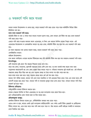 Want more Updates 
Profile : http://tanbircox.blogspot.com
কখরনা কখরনা ইনর কশন বা প্রদাহ োড়া, কাররা মধযকরণি পারন নরম তেরে পারর োরক অিাইরিি রমরডোা উইর
ইর উশন বো হো।
কখন কখন মধযকরণি পারন নরমঃ
অরডিরর রিউব ো নাক ও গোর িারর কারনর িংরোগ স্থ্াপন করর, তকান কাররণ এই রিউব বন্ধ হরো তগরে মধযকরণি
পারন নরম তেরে পারর।
এভারব পারন নরম োওোার অনযেম কারণ এরডনরোড, ো রকনা এক ধররনর িনরিে নারকর রপেরন রারক। এই
এরডনরোড ইনর কশন বা প্রদাহনরনে কাররণ বড় হরো তগরে, অরডিরর রিউব বন্ধ হরো োো এবং মধযকরণি পারন নরম
োো।
তে িকে বাচ্চারদর নাক ডাকার অভযাি আরে, োরদর মধযকরণি পারন নরম তেরে পারর।
এোরনিনরনে কাররণ।
ভাইরাে ইনর কশন।
নাক অরবা গেরবরের ওপররর অংরশর রিউমাররর ননয েরদ অরডিরর রিউব বন্ধ হরো োো োহরেও মধযকরণি পারন নরম।
উপিগিিমূহঃ
এরি িাধারণে দুই তররক পাাঁি বেররর রশশুরদর মারঝ তদখা োো।
কারন কম তশানা, িাধারণে, স্কু েগামী বাচ্চারদর মারঝ তবরশ তদখা োো। মা-বাবা েখনই েক্ষয কররন েখন োরা
পড়ারেখাো অমরনারোগী হো এবং তকান প্ররের উির কররে পারর না। বরধরো িাধারণে দুই কারনই হো। এই বরধরো
বাচ্চারদর তক্ষরত্র ধীরর ধীরর শুরু হো এবং বড়রদর তক্ষরত্র ো িান্ডা োগার পর হিাৎ করর শুরু হো।
মারঝ মারঝ কারন বযরা হরে পারর, বড়রদর তক্ষরত্র কারন তভাাঁ তভাাঁ শব্দ হরে পারর।
কারনর পদিা পরীক্ষা কররে, কারনর পদিা তদখা োরব স্বাভারবক বা পদিা তভেররর রদরক তেরে পারর এবং মারঝ মারঝ এরি
তগাোপী রংরোর হরো তেরে পারর। কারনর পারন বা বাোরির বুদবুদ কারন তদখা তেরে পারর। কখরনা কখরনা পারন রদরো
মধযকণি পূণি হরে পারর।
রিরকৎিাঃ প্ররেররাধঃ
িাইনুিাইরিি রাকরে রিরকৎিা করারে হরব।
নারকর তপেরনর িনরিে ো রকনা এরডনরোড ো বড় হরে অপাররশন করর ত রে রদরে হরব।
তরাগ প্ররেররাধনরনে তকান িমিযা হরে ো রিক কররে হরব।
প্ররেরক্ষামূেক বযবস্থ্াঃ
প্রাররমক রিরকৎিা রহিারব নারকর ড্রপ, এরন্টরহিারমন বযবহার করা তেরে পারর।
এরেও ভাে না হরে, কারনর একিা তোি অপাররশন মাইররংরগািরম’ এবং পদিাো একরি রিউব (গ্রম্নরমি বা তভরন্টরেশন
রিউব( বিারনা হো, এরে করর কারন আর পারন নমা হরে পারর না। ইহা কারনর একরি মাইরিা িানিারর ো আমারদর
তদরশ রনোরমে করা হরে।
 