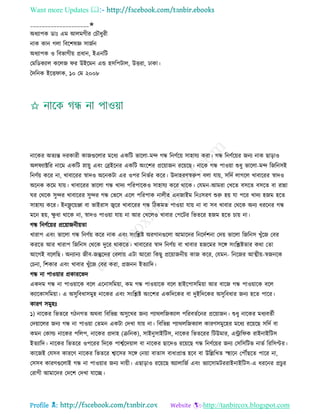 Want more Updates 
Profile : http://tanbircox.blogspot.com
____________________✬
অধযাপক ডাঃ এম আেমগীর তিৌধুরী
নাক কান গো রবরশষজ্ঞ িানিন
অধযাপক ও রবভাগীো প্রধান, ইএনরি
তমরডকযাে করেন র উইরমন এন্ড হিরপিাে, উিরা, ঢাকা।
মদরনক ইরি াক, ১০ তম ২০০৮
নারকর অেযন্ত দরকারী কানগুরোর মরধয একরি ভারো-মন্দ গন্ধ রনণিরো িাহােয করা। গন্ধ রনণিরোর ননয নাক োড়াও
অে যাক্টরর নারম একরি স্নাোু এবং তব্রইরনর একরি অংরশর প্ররোানন ররোরে। নারক গন্ধ পাওোা শুধু ভারো-মন্দ রনরনিই
রনণিো করর না, খাবাররর স্বাদও অরনকিা এর ওপর রনভির করর। উদাহরণস্বরুপ বো োো, িরদি োগরে খাবাররর স্বাদও
অরনক করম োো। খাবাররর ভারো গন্ধ খাদয পররপারকও িাহােয করর রারক। তেমন-আমরা তখরে বিরে বিরে বা রান্না
র তররক িুন্দর খাবাররর িুন্দর গন্ধ তভরি এরে পররপাক নােীর এননাইম রনঃিরণ শুরু হো ো পরর খাদয হনম হরে
িাহােয করর। ইনফ্লু রোঞ্জা বা ভাইরাি জ্বরর খাবাররর গন্ধ রিকমে পাওোা োো না বা িব খাবার তররক অনয ধররনর গন্ধ
মরন হো, ক্ষু ধা রারক না, স্বাদও পাওোা োো না আর তখরেও খাবার তপরির রভেরর হনম হরে িাো না।
গন্ধ রনণিরোর প্ররোাননীোো
খারাপ এবং ভারো গন্ধ রনণিো করর নাক এবং িংরিি অরগানগুরো আমারদর রনরদিশনা তদো ভারো রনরনি খুাঁরন তবর
কররে আর খারাপ রনরনি তররক দুরর রাকরে। খাবাররর স্বাদ রনণিো বা খাবার হনরমর িরঙ্গ িংরিিোর করা তো
আরগই বরেরে। অনযানয নীব-নন্তুরদর তবোো এিা আররা রকেু প্ররোাননীো কান করর, তেমন- রনরনর আত্মীো-স্বননরক
তিনা, রশকার এবং খাবার খুাঁরন তবর করা, প্রননন ইেযারদ।
গন্ধ না পাওোার প্রকাররভদ
একদম গন্ধ না পাওোারক বরে এরনািরমোা, কম গন্ধ পাওোারক বরে হাইরপািরমোা আর বারন গন্ধ পাওোারক বরে
কযারকািরমোা। এ অিুরবধািমুহ নারকর এবং িংরিি অংরশর একরদরকর বা দুইরদরকর অিুরবধার ননয হরে পারর।
কারণ িমুহঃ
১( নারকর রভেরর গিনগে অরবা রবরভন্ন অিুরখর ননয পযারেরনকযাে পররবেিরনর প্ররোানন। শুধু নারকর মধযবেিী
তদোারের ননয গন্ধ না পাওোা তেমন একিা তদখা োো না। রবরভন্ন পযারেরনকযাে কারণিমুরহর মরধয ররোরে িরদি বা
কমন তকাল্ড নারকর পরেপ, নারকর প্রদাহ )িরনক(, িাইনুিাইরিি, নারকর রভেররর রিউমার, এরার ক রাইনাইরিি
ইেযারদ। নারকর রভেরর ওপররর রদরক পাশ্বিরদোাে বা নারকর োরদও ররোরে গন্ধ রনণিরোর ননয তিরিরিভ নাভি রররিপ্টর।
কারনই তেিব কাররণ নারকর রভেরর শ্বারির িরঙ্গ তনোা বাোি বাধাপ্রাপ্ত হরব বা উরল্লরখে স্হহারন তপৌঁেরে পারর না,
তিিব কারণগুরোই গন্ধ না পাওোার ননয দাোী। এোড়াও ররোরে অযাোরনি এবং ভযারিামিররাইনাইরিি-এ ধররনর প্রিুর
তরাগী আমারদর তদরশ তদখা োরে।
 