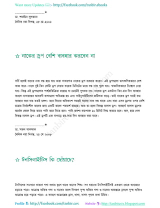 Want more Updates 
Profile : http://tanbircox.blogspot.com
____________________✬
ডা. শাররমন িুেোনা
মদরনক নোা রদগন্ত, ২৫ তম ২০০৮
িরদি হরেই োরদর নাক বন্ধ হরো োো োরা িাধারণে নারকর ড্রপ বযবহার কররন। এই ড্রপগুরো োৎক্ষরণকভারব তবশ
কান করর। নারক দুই-রেন ত াাঁিা ড্রপ তদোার করোক রমরনরির মরধয বন্ধ নাক খুরে োো। স্বাভারবকভারব রনঃশ্বাি তনোা
োো। রকন্তু এই ড্রপগুরোর পাশ্বিপ্ররেরিোা ররোরে ো তমারিই িুখকর নো। নারকর ড্রপ একিানা রেন-িার রদন বযবহার
কররে নািাররন্ধর আবরণী কোগুরো ক্ষরেগ্রি হো এবং িাইনুিাইরিরির নরিেো বারড়। োই নারকর ড্রপ েেই কম
বযবহার করা োো েেই মঙ্গে। েরব রদরনর অরধকাংশ িমোই োরদর নাক বন্ধ রারক এবং োরা এিব ড্ররপর ওপর তবরশ
মাত্রাো রনভিরশীে োরদর ননয একরি ভারো পরামশি ররোরে। আর ো হরো রবকল্প নযিাে ড্রপ। বযবহােি নযিাে ড্ররপর
অরধিক ত রে রদরো োরে পারন ভরর রনরে হরব। পারন অবশয কমপরক্ষ ১০ রমরনি রিি কররে হরব। বযি, হরো তগে
রবকল্প নযিাে ড্রপ। এই ড্রপরি এক নাগারড় েো-িাে রদন বযবহার করা োরব।
____________________✬
ডা. িনে আশ াক
মদরনক নোা রদগন্ত, ২৫ তম ২০০৮
িনরিরের িমিযার কাররণ গো বযরাো ভু রগ রারক অরনক রশশু। িব ধররনর িনরিোইরিিই একনন তররক অনযনরন
েড়ারে পারর। আিান্ত বযরির গো ও নারকর েরে রনস্বরণ িুস্হহ বযরির গো ও নারকর অভযন্তরর ঢু করে িুস্হহ বযরিও
আিান্ত হরো পড়রে পারর। এ কাররণ আিারন্তর গ্লাি, রাো, বািন পষরক রাখা উরিে।
 