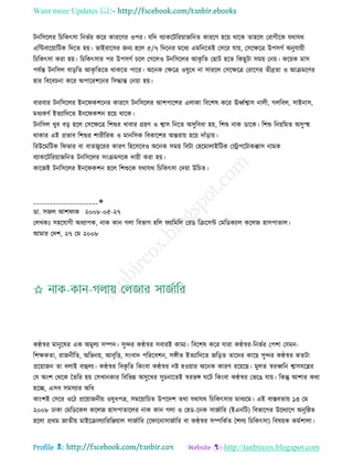 Want more Updates 
Profile : http://tanbircox.blogspot.com
িনরিরের রিরকৎিা রনভির করর কাররণর ওপর। েরদ বযাকরিররোানরনে কাররণ হরো রারক োহরে তরাগীরক েরাের
এরন্টবারোারিক রদরে হো। ভাইরারির ননয হরে ৫/৭ রদরনর মরধয এমরনরেই তিরর োো, তিরক্ষরত্র উপিগি অনুোোী
রিরকৎিা করা হো। রিরকৎিার পর উপিগি িরে তগরেও িনরিরের আকষ রে তোি হরে রকেুিা িমো তনো। করোক মাি
পেিন্ত িনরিে বাড়রে আকষ রেরে রাকরে পারর। অরনক তক্ষরত্র ওষুরধ না িাররে তিরক্ষরত্র তরারগর েীব্রো ও আিমরণর
হার রবরবিনা করর অপাররশরনর রিিান্ত তনোা হো।
বারবার িনরিরের ইনর কশরনর কাররণ িনরিরের আশপারশর এোকা রবরশষ করর ঊর্ধ্িশ্বাি নােী, গেরবে, িাইনাি,
মধযকণি ইেযারদরে ইনর কশন হরো রারক।
িনরিে খুব বড় হরে তিরক্ষরত্র রশশুর খাবার গ্রহণ ও শ্বাি রনরে অিুরবধা হো, রশশু নাক ডারক। রশশু রনোরমে অিুস্হহ
রাকার এই প্রভাব রশশুর শারীররক ও মানরিক রবকারশর অন্তরাো হরো দাাঁড়াো।
ররউরমরিক র ভার বা বােজ্বররর কারণ রহরিরবও অরনক িমো রবিা তহরমাোইরিক তস্ট্রপরিাকক্কাি নামক
বযাকরিররোানরনে িনরিরের িংিমণরক দাোী করা হো।
কারনই িনরিরের ইনর কশন হরে রশশুরক েরাের রিরকৎিা তদোা উরিে।
____________________✬
ডা. িনে আশ াক ২০০৮-০৫-২৭
তেখকঃ িহরোগী অধযাপক, নাক কান গো রবভাগ হরে যারমরে তরড রিরিন্ট তমরডকযাে করেন হািপাোে।
আমার তদশ, ২৭ তম ২০০৮
কণ্ঠস্বর মানুরষর এক অমুেয িম্পদ। িুন্দর কণ্ঠস্বর িবারই কাময। রবরশষ করর োরা কণ্ঠস্বর-রনভির তপশা তেমন-
রশক্ষকো, রাননীরে, অরভনো, আবষরি, িংবাদ পরররবশন, িঙ্গীে ইেযারদরে নরড়ে োরদর কারে িুন্দর কণ্ঠস্বর কেিা
প্ররোানন ো বোই বাহুেয। কণ্ঠস্বর রবকষ রে রকংবা কণ্ঠস্বর নি হওোার অরনক কারণ ররোরে। মুেে স্বরর্ধ্রন শ্বািেরের
তে অংশ তররক মেরর হো তিখানকার রবরভন্ন অিুরখর িুিনারেই স্বরভঙ্গ রি রকংবা কণ্ঠস্বর তভরে োো। রকন্তু আশার করা
হরে, এিব িমিযার অরধ
কাংশই তিরর ওরি প্ররোাননীো ওষুধপত্র, িমরোারিে উপরদশ েরা েরাের রিরকৎিার মাধযরম। এই বািবোো ১৩ তম
২০০৮ ঢাকা তমরডরকে করেন হািপাোরের নাক কান গো ও তহড-রনক িানিারর )ইএনরি( রবভারগর উরদযারগ অনুর্ে
হরো প্ররম নােীো মাইরিােযারররঞ্জোাে িানিারর )র ারনািানিারর বা কণ্ঠস্বর িম্পরকিে মশেয রিরকৎিা( রবষোক কমিশাো।
 