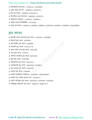 Want more Updates 
Profile : http://tanbircox.blogspot.com
✬ ইউনাইরিড হািপাোে : ৮৮৩৬০০০, ৮৮৩৬৪৪৪।
✬ তহের অযান্ড তহাপ রে. : ৯১৪৫৭৮৬, ৯১৩৭০৭৬।
✬ রশশু হািপাোে : ৯১১৯১১৯, ৮১১৬০৬১-২।
✬ ইিোরমোা িক্ষু হািপাোে : ৯১১৯৩১৫, ৮১১২৮৫৬।
✬ আরনমপুর মােষিদন : ৮৬২৪৮২৭, ৮৬২৪৯৮০।
✬ নেীো কযান্সার ইনরিরিউি : ৮৮২৬৬১৫।
✬ স্কোার হািপাোে : ৮১৪১৫২২, ৮১৪২৪৩১, ৮১৪৪৪০০, ৮১৪২৩৩৩, ৮১৫৯৪৫৭, ৮১২৯৩৩৪, ০১৭১৩১৪১৪৪৭।
✬ ইিোমী বযাংক হািপাোে ব্লাড বযাংক : ৮৩১৭০৯০, ৮৩২১৪৯৫
✬ রিরিন্ট ব্লাড বযাংক- ৮১১৭৩৫৬
✬ ডাোাগনরিক ব্লাড বযাংক- ৮১১৫৯৪৪
✬ রডএমরি ব্লাড বযাংক- ৫০৫০২৬-২৯
✬ ডু নার োই তিভ ব্লাড বযাংক- ৭৩০০০৪৮
✬ ঢাকা ব্লাড বযাংক- ৬০৮৫৭২
✬ বররশাে পযারেরন ব্লাড বযাংক- ৯১২৮৬৮৯
✬ মুরি ব্লাড বযাংক- ৮৬২৪২৪৯
✬ তমরডর োার ব্লাড বযাংক- ৯৬৬২৭৬২
✬ তরডরিরিন্ট ব্লাড বযাংক : ৯১১৬৫৬৩, ৮১২১৪৯৭।
✬ েযাব তকোার ব্লাড বযাংক- ৮৬২৭৮৮৫
✬ িন্ধানী আই বযাংক- ৮৬১৪০৪০
✬ িন্ধানী আন্তনিারেক আইবযাংক : ৯১২৪৩৫৩, ০১১৯০১৫১৪৮০।
✬ িন্ধানী ঢাকা তডন্টাে করেন শাখা : ৯০১১৮৮৭।
✬ িন্ধানী তমরডরকে ব্লাড বযাংক- ৯৬৬৮৬৯০, ৮৬২৪০৪০, ৮৬৬৩৪২৯
✬ িরেমুল্লাহ তমরডরকে ব্লাড বযাংক- ৭৩১৯১২৩, ৭৩১৯০০২-৫
 