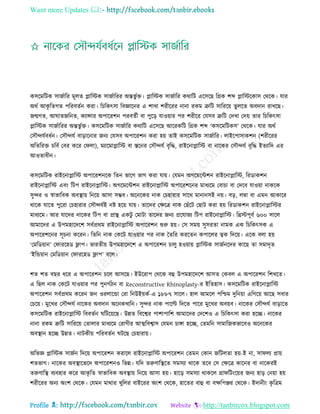 Want more Updates 
Profile : http://tanbircox.blogspot.com
কিরমরিক িানিারর মূেে প্লারিক িানিাররর অন্তভু িি। প্লারিক িানিারর করারি এরিরে রগ্রক শব্দ প্লারিরকাি তররক। োর
অরি আকষ রেগে পররবেিন করা। রিরকৎিা রবজ্ঞারনর এ শাখা শরীররর নানা রকম ত্রুরি িারররো েু েরে অবদান রাখরে।
নেগে, আ ােনরনে, কযান্সার অপাররশন পরবেিী বা পুরড় োওোার পর শরীরর তেিব ত্রুরি তদখা তদো োর রিরকৎিা
প্লারিক িানিাররর অন্তভু িি। কিরমরিক িানিারর করারি এরিরে আররকরি রগ্রক শব্দ ‘কিরমরিকি’ তররক। োর অরি
তিৌন্দেিবধিন। তিৌন্দেি বাড়ারনার ননয তেিব অপাররশন করা হো োই কিরমরিক িানিারর। োইরপািাকশন )শরীররর
অরেররি িরবি তবর করর ত ো(, মযারমাপ্লারি বা িরনর তিৌন্দেি বষরি, রাইরনাপ্লারি বা নারকর তিৌন্দেি বষরি ইেযারদ এর
আওোধীন।
কিরমরিক রাইরনাপ্লারি অপাররশনরক রেন ভারগ ভাগ করা োো। তেমন অগরমরন্টশন রাইরনাপ্লারি, ররডাকশন
রাইরনাপ্লারি এবং রিপ রাইরনাপ্লারি। অগরমরন্টশন রাইরনাপ্লারি অপাররশরনর মাধযরম তবািা বা তদরব োওোা নাকরক
িুন্দর ও স্বাভারবক অবস্থ্াো রনরো আিা িম্ভব। অরনরকর নাক তিহারার িারর মানানিই নো। বড়, েম্বা বা এমন আকারর
রারক োরে পুররা তিহারার তিৌন্দেিই নি হরো োো। োরদর তক্ষরত্র নাক তোঁরি তোি করা হো ররডাকশন রাইরনাপ্লারির
মাধযরম। আর োরদর নারকর রিপ বা প্রাি একিু তমািা োরদর ননয প্ররোনয রিপ রাইরনাপ্লারি। রিিপূবি ৬০০ িারে
আমারদর এ উপমহারদরশ িবিপ্ররম রাইরনাপ্লারি অপাররশন শুরু হো। তি িমো িুিরো নামক এক রিরকৎিক এ
অপাররশরনর িূিনা কররন। রেরন নাক তকরি োওোার পর নাক মেরর কররেন কপারের ত্বক রদরো। এরক বো হো
‘তমরডোান’ ত াররহড ফ্লাপ। ভারেীো উপমহারদরশ এ অপাররশন িােু হওোাো প্লারিক িানিনরদর কারে ো িমাদষে
‘ইরন্ডোান তমরডোান ত াররহড ফ্লাপ’ বরে।
শে শে বের ধরর এ অপাররশন িরে আিরে। ইউররাপ তররক বহু উপমহারদরশ আিে তকবে এ অপাররশন রশখরে।
এ রেে নাক তকরি োওোার পর পুনগিিন বা Reconstructive Rhinoplasty-র ইরেহাি। কিরমরিক রাইরনাপ্লারি
অপাররশন িবিপ্ররম কররন নন ওরোরন্ডা তরা রনউইোকি-এ ১৮৮৭ িারে। হাে আমরে পরিম দুরনোা এরগরো আরে িবার
তিরো। মুরখর তিৌন্দেি নারকর অবদান অরনকখারন। িুন্দর নাক পারল্ট রদরে পারর মুরখর অবোব। নারকর তিৌন্দেি বাড়ারে
কিরমরিক রাইরনাপ্লারি রববেিন রিরোরে। উন্নে রবরশ্বর পাশাপারশ আমারদর তদরশও এ রিরকৎিা করা হরে। নারকর
নানা রকম ত্রুরি িারররো তোোর মাধযরম তরাগীর আত্মরবশ্বাি তেমন িাঙ্গা হরে, তেমরন িামারনকভারবও অরনরকর
অবস্থ্ান হরে উন্নে। নািকীো পররবেিন িরে তিহারাো।
অরভজ্ঞ প্লারিক িানিন রদরো অপাররশন করারে রাইরনাপ্লারি অপাররশন তেমন তকান নরিেো হো-ই না, িা েয প্রাো
শেভাগ। নারকর অবস্থ্ারভরদ অপাররশনও রভন্ন। েরদ েরুণারস্থ্রে িমিযা রারক েরব তি তক্ষরত্র কারনর বা নারকরই
েরুণারস্থ্ বযবহার করর আকষ রে স্বাভারবক অবস্থ্াো রনরো আিা হো। হারড় িমিযা রাকরে গ্রা রিংরোর ননয হাড় তনোা হো
শরীররর অনয অংশ তররক। তেমন মারার খুরের বাইররর অংশ তররক, হারের বাহু বা বক্ষরপঞ্জর তররক। ইদানীং কষ রত্রম
 