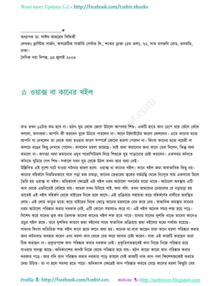 Want more Updates 
Profile : http://tanbircox.blogspot.com
____________________✬
অধযাপক ডা. িাঈদ আহরমদ রিরেকী
তেখকঃ প্লারিক িানিন, কিরমরিক িানিারর তিন্টার রে., শংকর প্লানা )৫ম েো(, ৭২, িাে মিনরদ তরাড, ধানমরন্ড,
ঢাকা।
মদরনক নোা রদগন্ত, ১৩ নুোই ২০০৮
রাে েখন ১২িার কম হরব না। হিাৎ ুম তররক তনরগ উিরো আপনার রশশু। একরি হারে কান তিরপ ধরর তকাঁরদ তকাঁরদ
বেরো, কানবযরা। আপরন কী কররবন বুরঝ উিরে পাররেন না। কারন িিিোইরির আরো ত েরেন। এরে কারনর মরধয
আপরন ো তদখরেন ো তররক বযরা হওোার কারণ িম্পরকি তকারনা ধারণা তপরেন না। রকংবা কারনর মরধয খরোরী বা
কােরি ররের রকেু তদখরে তপরেন। ভাবরেন মোো নরমরে। োই বযরা কমারনার ননয কারন তেে রদরেন, রকন্তু বযরা
কমরো না। অগেযা বযরা কমারনার ওষুধ পযারারিিামে রদরো রশশুরক ুম পাড়ারনার তিিা কররেন। একিমো কাাঁদরে
কাাঁদরে ুরমরো তগে রশশু। িকারে েখন ুম তখরক উিে েখন আর বযরা তনই।
উরল্লরখে এই দষরশয রি োওোা িনার কারণ হরো- ওোাক্স বা কারনর খইে। কারন খইে নমা অস্বাভারবক রকেু নো।
কারনর বরহকিরণ রনোরমেভারব খরি পড়া মরা িামড়া, কারনর তভেররর ত্বরকর মিগ্ররি তররক রনঃিষে াম একিারর রমরে
মেরর হো ওোাক্স বা খইে। অরধকাংশ তক্ষরত্রই এই খইে নরম আিারো পদাররির মরো রারক। আিারো অবস্থ্াো এরি
কান তররক এমরনরেই তবরররো োো। আমরা েখন রিরবরো খাই, করা বরে- েখন আমারদর তিাোারের তে নড়ািড়া হো
োরেই এই খইে বরহকিণ তররক বাইররর রদরক িরে আরি। এই প্ররিোাো িহাোো করর বরহকিরণির নােীরে অবরস্থ্ে
তোম। এই তোম ঝাড়ু র মরো করর বাইররর রদরক তঝরড় কারনর মোোরক তবর করর তদো। স্বাভারবক অবস্থ্াো কারনর
নরম আিারো পররষ্কার করার দরকার তনই, এরি তকারনা িমিযাও করর না। এই খইে অরনক িমো শি হরো পরড়।
রবরশষ করর োরদর ত্বক কম মেোি োরদর কারনর খইে শি হরে পারর। মারাো োরদর খুশরক রারক োরদর কারনও
প্রিুর খইে নরম। েরব খুশরকর কাররণ নমা খইরের িারর স্বাভারবক প্ররিোাো নমা খইরের মরধয পারিকয ররোরে।
িামানয রকংবা অরেররি শি খইে কারন নরম কারন বযরা হো। অরনক মা-বাবা আরেন োরা কারন মোো পররষ্কার করার
ননয কিনবাড বযবহার কররন এবং মোো কান তররক তবর করর আনার তিিা কররন। োরা এই কানরি কররেন োরা
রিক কররেন না। প্রকষ েপরক্ষ কান পররষ্কার করার দরকার তনই। প্রকষ রেগেভারবই কান রনরন রনরন পররষ্কার হরো
োওোার বযবস্থ্া আরে। অরধকাংরশর কানই রনরন তররক পররষ্কার হরো োো। হিাৎ কাররা কাররা কান পররষ্কার করার
দরকার পরড়। আর েরদ কান পররষ্কার করার দরকার পরড় োহরে তিই কানরি নাক কান গো রক্ষরশষজ্ঞরকই কররে
তদোা উরিে। ো না হরে িমিযা হরে পারর। অরধকাংশ তক্ষরত্রই কান পররষ্কার কররে তেরো কারনর মোো রকেুিা তবর
 