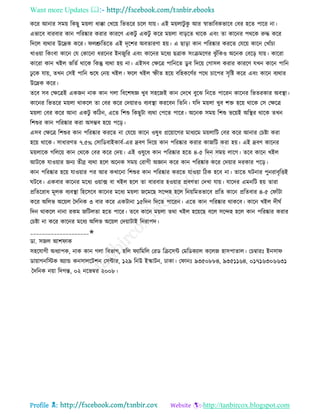 Want more Updates 
Profile : http://tanbircox.blogspot.com
করর আনার িমো রকেু মোো ধাক্কা তখরো রভেরর িরে োো। এই মোোিু কু আর স্বাভারবকভারব তবর হরে পারর না।
এভারব বারবার কান পররষ্কার করার কাররণ একিু একিু করর মোো বাড়রে রারক এবং ো কারনর পররক রুি করর
রদরে বযরার উরদ্রক করর। েশ্রুরেরে এই দষরশর অবোরণা হো। এ োড়া কান পররষ্কার কররে তেরো কারন তখাাঁিা
খাওোা রকংবা কারন তে তকারনা ধররনর ইননুরর এবং কারনর মরধয েত্রাক িংিমরণর ঝু াঁরকও অরনক তবরড় োো। কাররা
কাররা কান খইে ভরেি রারক রকন্তু বযরা হো না। এইিব তক্ষরত্র পারনরে ডু ব রদরো তগািে করার কাররণ েখন কারন পারন
ঢু রক োো, েখন তিই পারন শুরষ তনো খইে। রে খইে স্ফীে হরো বরহকরণির পরর িারপর িষরি করর এবং কারন বযরার
উরদ্রক করর।
েরব িব তক্ষরত্রই একনন নাক কান গো রবরশষজ্ঞ খুব িহরনই কান তদরখ বুরঝ রনরে পাররন কারনর রভেরকার অবস্থ্া।
কারনর রভেরর মোো রাকরে ো তবর করর তদোারও বযবস্থ্া কররবন রেরন। েরদ মোো খুব শি হরো রারক তি তক্ষরত্র
মোো তবর করর আনা একিু করিন, এরে রশশু রকেুিা বযরা তপরে পারর। অরনক িমো রশশু ভরোই অরস্থ্র রারক েখন
রশশুর কান পররষ্কার করা অিম্ভব হরো পরড়।
এিব তক্ষরত্র রশশুর কান পররষ্কার কররে না তেরো কারন ওষুধ প্ররোারগর মাধযরম মোোরি তবর করর আনার তিিা করা
হরো রারক। িাধারণে ৭.৫% তিারডবাইকাবি-এর দ্রবণ রদরো কান পররষ্কার করার কানরি করা হো। এই দ্রবণ কারনর
মোোরক গরেরো কান তররক তবর করর তদো। এই ওষুরধ কান পররষ্কার হরে ৪-৫ রদন িমো োরগ। েরব কারন খইে
আিরক োওোার ননয েীব্র বযরা হরে অরনক িমো তরাগী অজ্ঞান করর কান পররষ্কার করর তদোার দরকার পরড়।
কান পররষ্কার হরো োওোার পর আর কখারনা রশশুর কান পররষ্কার কররে োওোা রিক হরব না। োরে িনার পুনরাবষরিই
িরব। একবার কারনর মরধয ওোাক্স বা খইে হরে ো বারবার হওোার প্রবণো তদখা োো। োরদর এমনরি হো োরা
প্ররেররাধ মূেক বযবস্থ্া রহরিরব কারনর মরধয মোো নরমরে িরন্দহ হরে রনোরমেভারব প্ররে কারন প্ররেবার ৪-৫ ত াাঁিা
করর অরেভ অরোে মদরনক ৩ বার করর একিানা ১৫রদন রদরে পাররন। এরে কান পররষ্কার রাকরব। কারন খইে দী ি
রদন রাকরে নানা রকম নরিেো হরে পারর। েরব কারন মোো েরা খইে হরোরে বরে িরন্দহ হরে কান পররষ্কার করার
তিিা না করর কারনর মরধয অরেভ অরোে তদোািাই রনরাপদ।
____________________✬
ডা. িনে আশ াক
িহরোগী অধযাপক, নাক কান গো রবভাগ, হরে যারমরে তরড রিরিন্ট তমরডকযাে করেন হািপাোে। তিম্বারঃ ইনিা
ডাোাগনরিক অযান্ড কনিােরিশন তিন্টার, ১২৯ রনউ ইস্কািন, ঢাকা। ত ানঃ ৯৩৫০৮৮৪, ৯৩৫১১৬৪, ০১৭১৬৩০৬৬৩১
মদরনক নোা রদগন্ত, ০২ নরভম্বর ২০০৮।
 