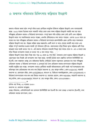 Want more Updates 
Profile : http://tanbircox.blogspot.com
নেগে বরধরো অরবা হিাৎ িম্পূণি বরধর হওোা তরাগীরদর আধুরনক রিরকৎিা করিোার ইমপ্লান্ট এখন বাংোরদরশই
হরে। ২০০৬ িারের রডরিম্বর মারি িরকারী পেিারো তদরশ প্ররম ি ে করিোার ইমপ্লান্ট িানিারর করা হো িযার
িরেমুল্লাহ তমরডকযাে করেন ও রমির াডি হািপাোরে। িম্পূণি িবণ শরি হারররো ত ো তিই তরাগী এখন করিোার
ইমপ্লান্ট করার পর স্বাভারবকভারব শুনরে পারেন, এমনরক তিরের ারনও করা বেরে পাররেন। এরপর ২০০৭ িারে ২ো
বাররর মে িযার িরেমুল্লাহ তমরডকযাে করেন ও রমির াডি হািপাোরে িবণশরিহীন ৪নন তরাগীর কারন ি েভারব
করিোার ইমপ্লান্ট করা হো। উরল্লখয করিোা হরে অন্তকরণির একরি অংশ ো কারন তশানার কানরি করর রারক এবং
করিোা িম্পূণি অকােিকর হওোার রেই পূণি বরধরোর িষরি হো। নেগেভারব বরধর রশশুরা মূেে করিোাো ত্রুরি রনরো
নেগ্রহণ করর বরেই শুনরে পাো না। এই নেগে বরধরোর কাররণই রশশুরা করা বেরে তশরখ না। এর এ কাররণ নে
বরধর রশশুরক অপাররশন কররে তি শুনরে পাো ও করা বেরে পারর।
করিোার ইমপ্লান্ট কররে উন্নে রবরশ্ব খরি পরড় ২০ তররক ৪০ েক্ষ িাকা। আমারদর তদরশ শুধুমাত্র করিোার ইমপ্লান্ট ও
ওষুধপরত্রর খরি রদরোই এই অপাররশন করা িম্ভব হরে। আগামী নরবম্বর মারি প্রিারবে নযাশনাে ইনরিরিউি অব
ইএনরি, ঢাকা বািবাোন প্রকল্প এবং হাইরকোার রহোাররং তিন্টাররর প্রেযক্ষ েত্ত্বাবধারন ৩োবাররর মে িযার িরেমুল্লাহ
তমরডকযাে করেন ও রমির াডি হািপাোরে ও ১মবাররর মে ঢাকা তমরডকযাে করেন হািপাোরে করিোার ইমপ্লান্ট
িানিারর অনুর্ে হরে োরে। অপাররশন করারে তরাগীরদর আগ্রহী অরভভাবকরদর তরাগী বাোই পরবি অংশগ্রহরণর ননয
অরেিত্বর ঢাকা তমরডকযারের নাক-কান-গো রবভারগ অধযাপক ডা. তমাঃ আব্দুে কারদর ) ত ান-৮৬১১৮২৫(; িহকারী
অধযাপক ডা. তনানারোদ ররহম, ত ান-০১৭১১১৪৪১৮৫; আরএি ডা. রডরনএম আকাইদুজ্জামান, ত ান-০১৭১১৫৪৬৭৫১ ও
রমির াডি হািপাোরের নাক-কান-গো রবভারগ অধযাপক ডা. মরনাোার তহারিন, ত ান-৭৩১২৩৯৮; িহরোগী অধযাপক ডা.
আবু হারন , ত ান-০১৮১৯২৩৯৫১৮; আরএি ডা. তমাঃ মননুর ররহম, ত ানঃ ০১৭২০১৭৩৪৫০।
____________________✬
মদরনক নোা রদগন্ত, ০২ নরভম্বর ২০০৮।
অধযাপক ডা. তমাহাম্মদ আব্দুল্লাহ
প্রকল্প পররিােক, এিাবরেশরমন্ট অব নযাশনাে ইনরিরিউি অব ইএনরি ইন ঢাকা প্রকল্প ও অধযাপক )ইএনরি(, ঢাকা
তমরডকযাে করেন হািপাোে, ঢাকা।
 