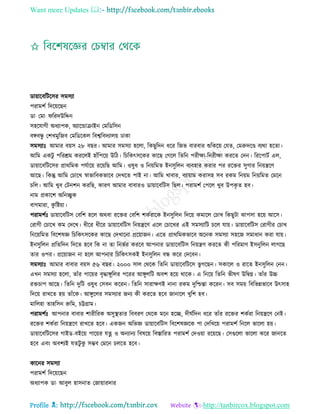 Want more Updates 
Profile : http://tanbircox.blogspot.com
ডাোারবরিরির িমিযা
পরামশি রদরোরেন
ডা· তমা· ররদউরেন
িহরোগী অধযাপক, অযারন্ডািাইন তমরডরিন
বঙ্গবন্ধু তশখমুরনব তমরডরকে রবশ্বরবদযােো ঢাকা
িমিযাঃ আমার বোি ২৮ বের। আমার িমিযা হরো, রকেুরদন ধরর রনভ বারবার শুরকরো তেে, তমরুদরণ্ড বযরা হরো।
আরম একিু পররিম কররেই হাাঁরপরো উরি। রিরকৎিরকর কারে তগরে রেরন পরীক্ষা-রনরীক্ষা কররে তদন। রররপািি এে,
ডাোারবরিরির প্রাররমক পেিারো ররোরে আরম। ওষুধ ও রনোরমে ইনিুরেন বযবহার করার পর ররির িুগার রনোেরণ
আরে। রকন্তু আরম তিারখ স্বাভারবকভারব তদখরে পাই না। আরম খাবার, বযাোাম করািহ িব রকম রনোম রনোরমে তমরন
িরে। আরম খুব তিনশন কররে, কারণ আমার বাবারও ডাোারবরিি রেে। পরামশি তপরে খুব উপকষ ে হব।
নাম প্রকারশ অরনেুক
বাগমারা, কু রিোা।
পরামশিঃ ডাোারবরিি তবরশ হরে অরবা ররির তবরশ শকিরারক ইনিুরেন রদরো কমারে তিাখ রকেুিা ঝাপিা হরো আরি।
তরাগী তিারখ কম তদরখ। ধীরর ধীরর ডাোারবরিি রনোেরণ এরে তিারখর এই িমিযারি িরে োো। ডাোারবরিি তরাগীর তিাখ
রনরোরমে রবরশষজ্ঞ রিরকৎিরকর কারে তদখারনা প্ররোানন। এরে প্রাররমকভারব অরনক িমিযা িহরন িমাধান করা োো।
ইনিুরেন প্ররেরদন রদরে হরব রক না ো রনভির কররব আপনার ডাোারবরিি রনোেণ কররে কী পররমাণ ইিনুরেন োগরে
োর ওপর। প্ররোানন না হরে আপনার রিরকৎিকই ইনিুরেন বন্ধ করর তদরবন।
িমিযাঃ আমার বাবার বোি ৫৬ বের। ২০০০ িাে তররক রেরন ডাোারবরিরি ভু গরেন। িকারে ও রারে ইনিুরেন তনন।
এখন িমিযা হরো, োাঁর পারোর বষিাঙ্গুরের পররর আঙ্গুেরি অবশ হরো রারক। এ রনরো রেরন ভীষণ উরদ্বগ্ন। োাঁর উচ্চ
রিিাপ আরে। রেরন দুরি ওষুধ তিবন কররন। রেরন িারাক্ষণই নানা রকম দুরিন্তা কররন। িব িমো রবরভন্নভারব উৎিাহ
রদরো রাখরে হো োাঁরক। আঙ্গুরের িমিযার ননয কী কররে হরব নানারে খুরশ হব।
মারেহা োহরিন রুরম, িট্টগ্রাম।
পরামশিঃ আপনার বাবার শারীররক অিুস্থ্োর রববরণ তররক মরন হরে, দী িরদন ধরর োাঁর ররির শকিরা রনোেরণ তনই।
ররির শকিরা রনোেরণ রাখরে হরব। একনন অরভজ্ঞ ডাোারবরিি রবরশষজ্ঞরক পা তদরখরো পরামশি রনরে ভারো হো।
ডাোারবরিরির গাইড-বইরো পারোর েত্ন ও অনযানয রবষরো রবিাররে পরামশি তদওোা ররোরে। তিগুরো ভারো করর নানরে
হরব এবং অবশযই েেিু কু িম্ভব তমরন িেরে হরব।
কারনর িমিযা
পরামশি রদরোরেন
অধযাপক ডা· আবুে হািনাে তনাোারদার
 