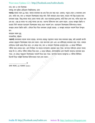 Want more Updates 
Profile : http://tanbircox.blogspot.com
নাক, কান ও গো রবরশষজ্ঞ
বঙ্গবন্ধু তশখ মুরনব তমরডরকে রবশ্বরবদযােো, ঢাকা
িমিযাঃ আমার বোি ১৯ বের। আমার মারাবযরা হো প্রাো রেন-িার বের ধরর। প্ররমে, পড়রে তগরে এ মারাবযরা তদখা
তদো। আরম নাক, কান ও গোররাগ রবরশষরজ্ঞর কারে োই। রেরন আমারক তদরখ বরেন, কারনর পদিা রেদ্র হওোার ননয
মারাবযরা হরে। রকন্তু আমার কারন তেমন িমিযা তনই। েরব মারঝমরধয িু েকাো, কারি রদরে তদখা োো, পারনর মরো কষ
তবর হো। এক্স-রর করার পর একিু িমিযা তবর হো। োরপর রিরকৎিক মারা ওোাশ কররন। এরেও অবস্থ্ার উন্নরে না
হওোাো রেরন আমারক মরনাররাগ রবরশষরজ্ঞর কারে তেরে পরামশি তদন। মরনাররাগ রবরশষরজ্ঞর রিরকৎিাোও আমার
অবস্থ্ার তকারনা উন্নরে হোরন। এরদরক রদরন রদরন মারাবযরা তবরড়ই িরেরে। এ অবস্থ্াো আমারক পরামশি রদরে উপকষ ে
হব।
আহরমদ নে দুেু
িােকারনোা, িট্টগ্রাম
পরামশিঃ মারাবযরার অরনক কারণ ররোরে। আপনার তেরহেু পড়ারশানা করার িমো মারাবযরা হরে, োই প্রররমই আপরন
একনন িক্ষু ররাগ রবরশষরজ্ঞর িরঙ্গ তদখা করুন। েরব কানপাকা তরাগ এবং এর নরিেোো মারাবযরা হরে পারর। রাকরে
তিিারকও েররি গুরুত্ব রদরে হরব। তি তক্ষরত্র নাক, কান ও গোররাগ রবরশষজ্ঞ তদখারে হরব। এ তক্ষরত্র রিরিস্কযান
পরীক্ষা করর তদখরে হরব। তরাগ রনণিরোর পর কারনর অপাররশন প্ররোানন হরে পারর। আপনার িাইনারি তকারনা িমিযা
আরে রক না, তিিাও পরীক্ষা করররো রনরে হরব। এ োড়া মাইরগ্রন, তিনশননরনে তরাগ ইেযারদ কাররণও মারাবযরা হরে
পারর। তি তক্ষরত্র স্মাোুররাগ রবরশষরজ্ঞর পরামশি রনরে হরে পারর। আপনার আরগর বযবস্থ্াপত্র ও পরীক্ষা-রনরীক্ষার
রররপািি রনরো িংরিি রবরশষজ্ঞ রিরকৎিরকর িরঙ্গ তদখা করুন।
____________________✬
প্ররম আরো, ১২ নরভম্বর ২০০৮।
 