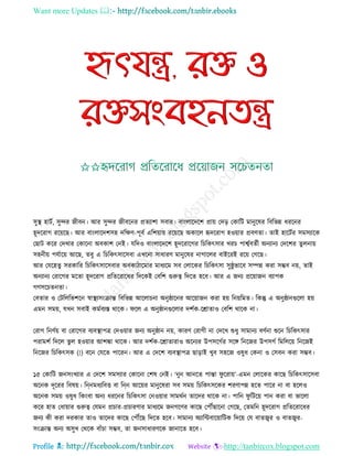 Want more Updates 
Profile : http://tanbircox.blogspot.com
িুস্থ্ হািি, িুন্দর নীবন। আর িুন্দর নীবরনর প্রেযাশা িবার। বাংোরদরশ প্রাো তদড় তকারি মানুরষর রবরভন্ন ধররনর
হূদররাগ ররোরে। আর বাংোরদশিহ দরক্ষণ-পূবি এরশোাো ররোরে অকারে হৃদররাগ হওোার প্রবণো। োই হারিির িমিযারক
তোি করর তদখার তকারনা অবকাশ তনই। েরদও বাংোরদরশ হূদররারগর রিরকৎিার খরি পাশ্বিবেিী অনযানয তদরশর েুেনাো
িহনীো পেিারো আরে, েবু এ রিরকৎিারিবা এখরনা িাধারণ মানুরষর নাগারের বাইররই ররো তগরে।
আর তেরহেু িরকারর রিরকৎিারিবার অবকািারমার মাধযরম িব তোরকর রিরকৎিা িু্ু ভারব িম্পন্ন করা িম্ভব নো, োই
অনযানয তরারগর মরো হূদররাগ প্ররেররারধর রদরকই তবরশ গুরুত্ব রদরে হরব। আর এ ননয প্ররোানন বযাপক
গণিরিেনো।
তবোর ও তিরেরভশরন স্বাস্থ্যিংিান্ত রবরভন্ন আরোিনা অনু্ারনর আরোানন করা হো রনোরমে। রকন্তু এ অনু্ানগুরো হো
এমন িমো, েখন িবাই কমিবযি রারক। রে এ অনু্ানগুরোর দশিক-রিাোও তবরশ রারক না।
তরাগ রনণিো বা তরারগর বযবস্থ্াপত্র তদওোার ননয অনু্ান নো, কারণ তরাগী না তদরখ শুধু িামানয বণিনা শুরন রিরকৎিার
পরামশি রদরে ভু ে হওোার আশঙ্কা রারক। আর দশিক-রিাোরাও অরনযর উপিরগির িরঙ্গ রনরনর উপিগি রমরেরো রনরনই
রনরনর রিরকৎিক )!( বরন তেরে পাররন। আর এ তদরশ বযবস্থ্াপত্র োড়াই খুব িহরন ওষুধ তকনা ও তিবন করা িম্ভব।
১৫ তকারি ননিংখযার এ তদরশ িমিযার তকারনা তশষ তনই। ‘নুন আনরে পান্তা ু ররাো’-এমন তোরকর কারে রিরকৎিারিবা
অরনক দূররর রবষো। রি্নমধযরবি বা রি্ন আরোর মানুরষরা িব িমো রিরকৎিরকর শরণাপন্ন হরে পারর না বা হরেও
অরনক িমো ওষুধ রকংবা অনয ধররনর রিরকৎিা তনওোার িামরিন োরদর রারক না। পারন ু রিরো পান করা বা ভারো
করর হাে তধাোার গুরুত্ব তেমন প্রিার-প্রিারণার মাধযরম ননগরণর কারে তপৌঁোরনা তগরে, তেমরন হূদররাগ প্ররেররারধর
ননয কী করা দরকার োও োরদর কারে তপৌঁরে রদরে হরব। িামানয অযারন্টবারোারিক রদরো তে বােজ্বর ও বােজ্বর-
িংিান্ত অনয অিুখ তররক বাাঁিা িম্ভব, ো ননিাধারণরক নানারে হরব।
 