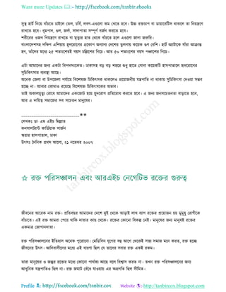Want more Updates 
Profile : http://tanbircox.blogspot.com
িুস্থ্ হািি রনরো বাাঁিরে িাইরে তেে, িরবি, েবণ-এগুরো কম তখরে হরব। উচ্চ রিিাপ বা ডাোারবরিি রাকরে ো রনোেরণ
রাখরে হরব। ধূমপান, গুে, নদিা, িাদাপাো িম্পূণি বনিন কররে হরব।
শরীররর ওনন রনোেরণ রাখরে বা মষেুযর হাে তররক বাাঁিরে হরে এগুরো নানা নরুরর।
বাংোরদশিহ দরক্ষণ এরশোাো হূদররারগর প্ররকাপ অনযানয তদরশর েুেনাো করোক গুণ তবরশ। হািি অযািারক োাঁরা আিান্ত
হন, োাঁরদর মরধয ২৫ শোংরশরই বোি িরল্লরশর রনরি। আর ৫০ শোংরশর বোি পঞ্চারশর রনরি।
এিা আমারদর ননয একিা রবপদিংরকে। ঢাকািহ বড় বড় শহরর শুধু হারে তগানা করোকরি হািপাোরে হৃদররারগর
িুরিরকৎিার বযবস্থ্া আরে।
অরনক তনো বা উপরনো পেিারো রবরশষজ্ঞ রিরকৎিক রাকরেও প্ররোাননীো েেপারে না রাকাো িুরিরকৎিা তদওোা িম্ভব
হরে না। আবার তকারাও ররোরে রবরশষজ্ঞ রিরকৎিরকর অভাব।
োই অকােমষেুয তরারধ আমারদর একরনাি হরো হূদররাগ প্ররেররাধ কররে হরব। এ ননয ননিরিেনো বাড়ারে হরব,
আর এ দারোত্ব িমারনর িব িরিেন মানুরষর।
____________________________✬✬
তেখকঃ ডা· এম এইি রমল্লাে
কনিােিযান্ট কারডিোাক িানিন
স্কোার হািপাোে, ঢাকা
উৎিঃ মদরনক প্ররম আরো, ২১ নরভম্বর ২০০৭
নীবরনর আররক নাম রি। প্ররেবের আমারদর তদরশ দুই তররক আড়াই োখ বযাগ ররির প্ররোানন হো মুমূষু তরাগীরক
বাাঁিারে। এই রি আমরা তপরো রারক দাোর কাে তররক। ররির তকারনা রবকল্প তনই। মানুরষর ননয মানুষই ররির
একমাত্র তনাগানদাো।
রি পররিঞ্চােরনর ইরেহাি অরনক পুররারনা। তমরডরিন েুরগর বহু আরগ তররকই িভয িমান মরন করে, রি হরে
নীবরনর উৎি। আরদবািীরদর মরধয এই ধারণা রেে তে োরদর িবার রি একই রকম।
োরা মানুরষর ও নন্তুর ররির মরধয তকারনা পারিকয আরে বরে রবশ্বাি করে না। েখন রি পররিঞ্চােরনর ননয
আধুরনক েেপারেও রেে না। রি নমাি তবাঁরধ োওোাো এর অগ্রগরে রেে িীরমে।
 